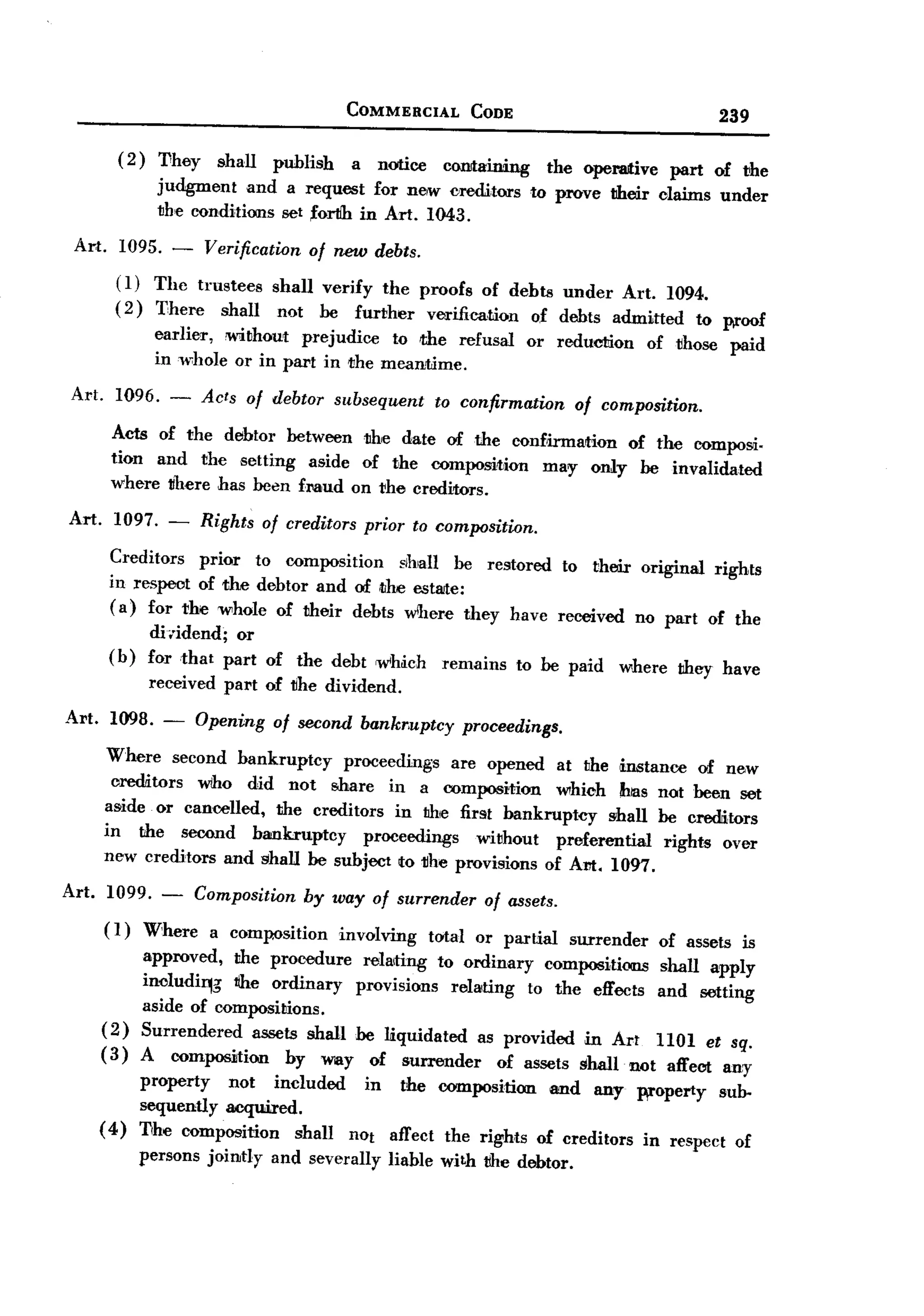 BACK
                                                  COMMERCIAL           CODE                                   239
           ( 2 ) They        shall     publish    a    notice     COilitaining     the operative     part     of the
                   judgment and a request for ne,w creditors                     to prove their claims under
                   the conditions set forllh in Art. 1043.

  Art.      1095. -   Verification of new debts.
           (1) The trustees shall verify the proofs of dehts under Art. 1094.
           ( 2) T:here shall not he further verification  of debts admitted to p.roof
                  earlier, !without prejudice to :the refusal                  or reduction        of those    paid
                  in whole or in part in the mean1Jme.

 Art.      1096. -       Acts of debtor subsequent              to confirmation       of composition.

          Acts of the delbtor hetween the date of the confh-mation of the composi.
          tion and the setting aside of the composition   may only he invalidated
          where there has heen fMud on the creditors.

 Art.     1097. -        Rights      of creditors prior to composition.

          Creditors   prior to composition   ~Ih!all he restored to their original rights
          in respect of the dehtor and of ,the estate:
          ( a) for the whole of their dehts wlhere they have received no part of the
                 di,idend;  or
          (b)    for that part of the debt w'h~ch                remains      to he paid    where     they have
                  received    part of ~he dividend.
Art.      1098. -        Opening       of second bankr.uptcy          proceedings.

         Where second bankruptcy     proceedings are opened at the m.stanee of new
          creditors  wiho did not share in a composition        which has not been set
         aside or cancelled, the creditors in the first bankruptcy      shall he creditors
         in the second hankruptcy        proceedings   without  preferential   rights over
         new creditors and shall be subject to 1Ihe provisions of Am. 1097.

Art.     1099.
                   -     Composition       by way      of surrender      of assets.
         (1)     Where       a composition       involving      total or partial      surrender     of assets is
                 approved, the procedure relating to ordinary compositiOiIlS                        shall apply
                 includirg   l1he ordinary   provisions relating to the effects                     and setting
                 aside of compositions.
         (2)     Surrendered    assets shall he liquidated as provided in Art                       llOl et sq.
         (3)     A composition       by way of surrender       of assets shall not                    affect any
                property    not included   in the composition    and any
                                                                            W'°perty sub-
                sequentlyacquired.
        (4)     Tihe composition   shall nOt affect the rights of creditors in respect of
                persons jointly        and severally     liahle with the debtor.
 