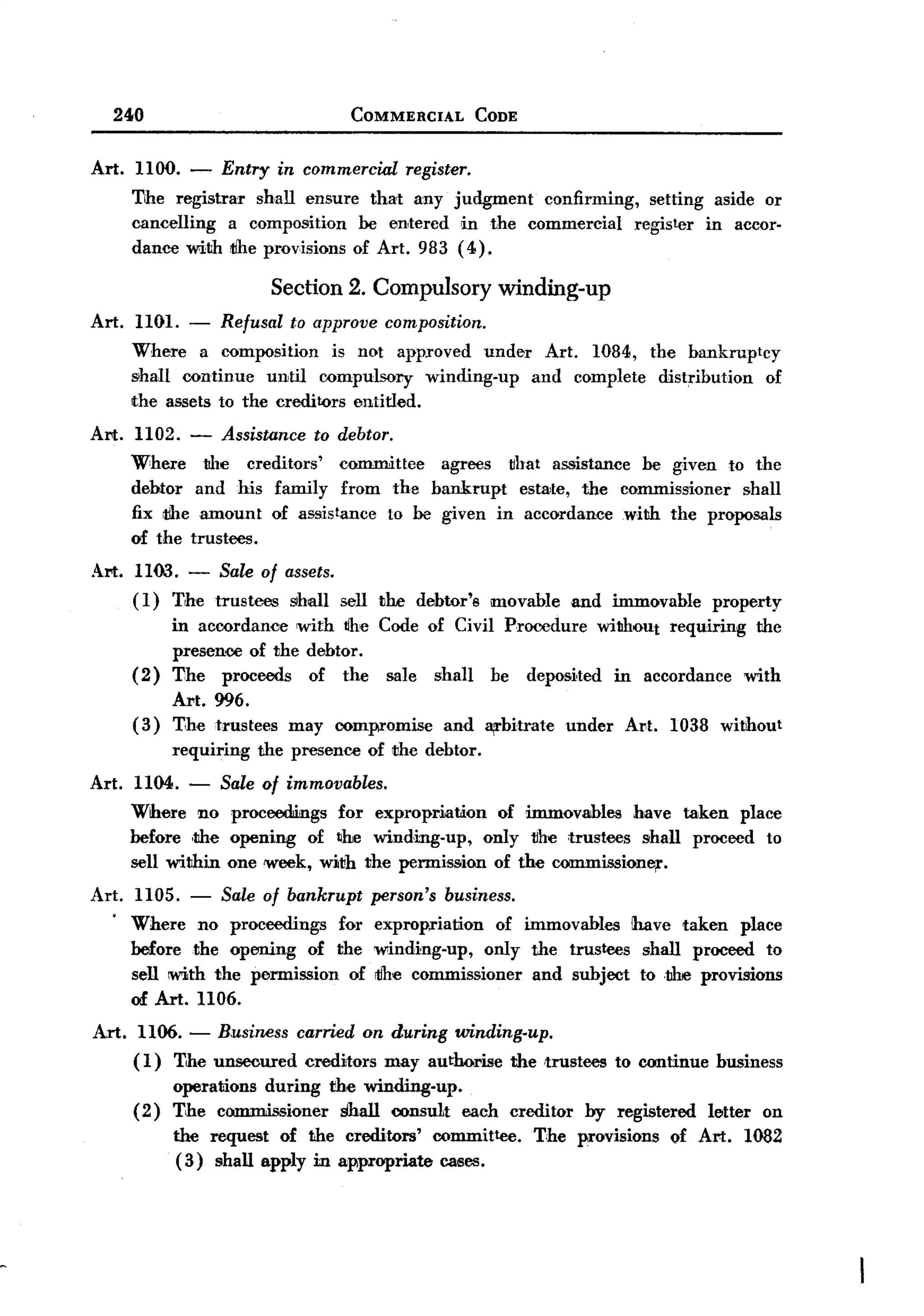 BACK
    240                                COMMERCIAL            CODE



 Art.   HOO. -      Entry    in commercial       register.
        The registrar shall ensure that any judgment  confirming, setting aside or
        cancelling  a composition be entered rn the commercial   register in accor-
        dance with~he provisions of Art. 983 (4).

                             Section 2. Compulsory winding-up
 Art. HOl. - Refusal to approve composition.
      Where a composition is not approved under Art. 1084, the bankruptcy
      &hall continue until compulsory winding-up and complete distribution of
      the assets to the creditors entitled.
 Art. H02. -        Assistance to debtor.
        Where     the creditors'    committee agrees !that assistance be given to the
        debtor and his family from the bankrupt        estate, the commissioner  shall
        fix theamount    of assistance to be given in accordance with the proposals
        of the trustees.
 Art. HOO.      -   Sale of assets.
        (1)   The trustees     SIhall sell the debtor's       movable       and immovable       property
             in accordance with tlhe Code of Civil Procedure without requircing the
             presence of the debtor.
        ( 2) The proceeds    of the sale shaIl be deposited rn accordance with
              Art. 996.
        (3)   T,he trustees may com~omise     and arbitrate                under   Al't. 1038 without
              requiring the presence of the debtor.
 Art. H04.      -   Sale of immovables.
        Where no proceedings for expropriation     of immovables have taken place
        before ,the opening of ~he winding-up,   only !the trustees shall proceed to
        seIl withrn one week, with the permission of the commission!¥,.
 Art.    HOS. - Sale of bankrupt            person's    business.
    .
        Where no proceedings     for        expropriation   of immovables rhave taken place
        before the open!ing of the          winding-up,    only the trustees shall proceed to
        sell with the permission of         rtlhe commissioner  and subject to ,the provisions
        of Art. 1106.
 Art. H06.      -   B.usiness carried on during winding-up.
        (1)   T,he unsecured    creditors    may authorise          the ,trustees to continue    business
              operations during     the windrng-up.
        (2)   T,he commissioner       Shall consu1t each creditor             by registered     letter     on
              the request of the creditors'            committee.      The provisions    of Art.         1082
               (3) shall apply in appropriate           cases.
 
