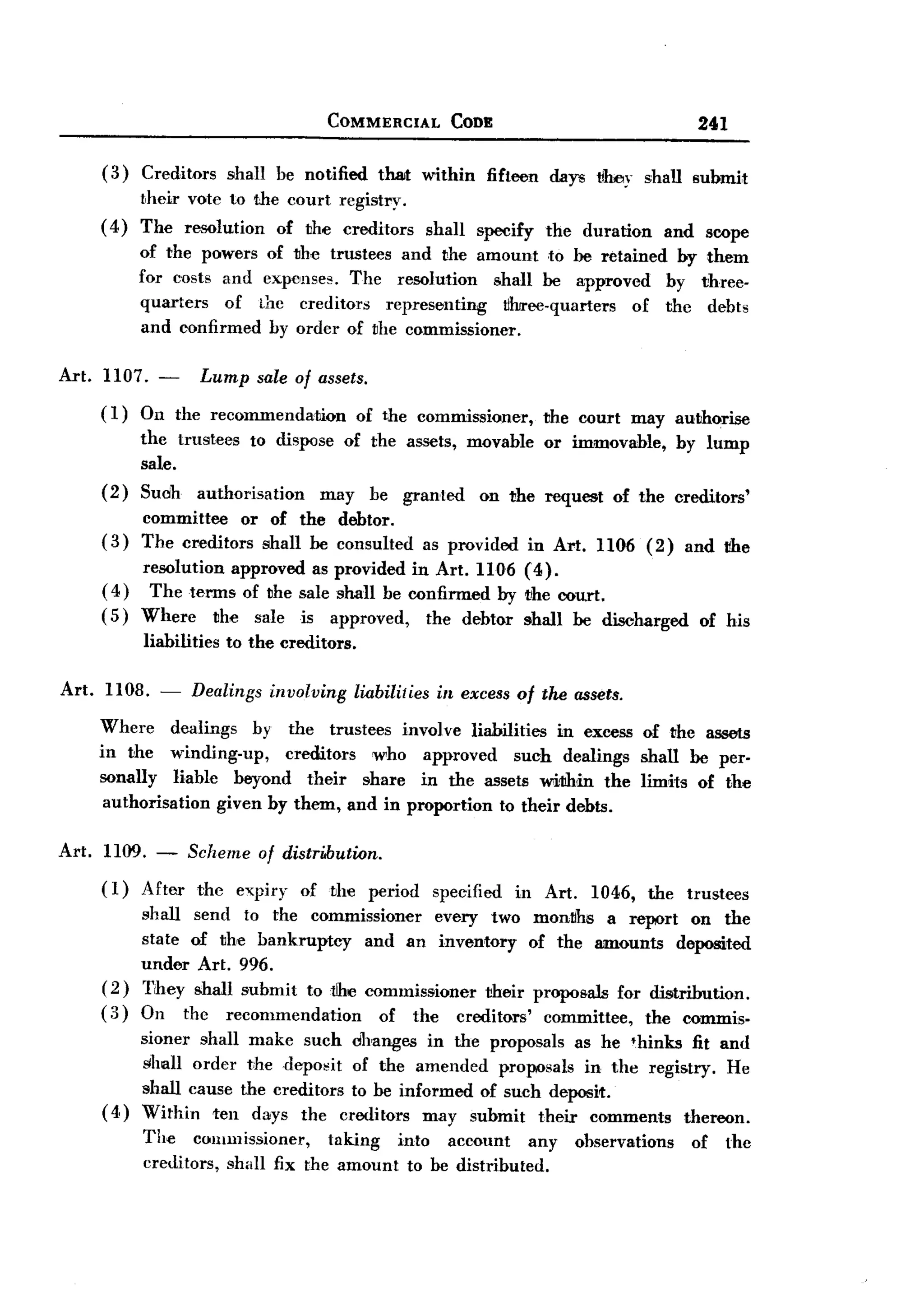 BACK

                                          COMMERCIAL             CODE                                   241

       (3) Creditors shall be notified that within fifteen days tlooy shall submit
            their vote to the court registry.
       ( 4) The resolution of the creditors                   shall   specify     the duration       and scope
             of the powers of the trustees and the amount to be retained by them
             for costs and expenses. The resolution    shall be approved  by three-
             quarters  of thc creditors   representing  ~hree-quarters of thc debts
             and confirmed by order of the commissioner.

Art. 1107. -          Lump sale of assets.
       (1)   On the recommendahion              of the commissi{)ller,           the court may authorise
             the trustees to disfKJse of the assets, movable or immovable, by lump
             sale.
       (2)   Suoh authorisation    may be granted on the request of the creditors'
             committee    or of the debtor.
       (3)   The creditors shall be consulted                 as provided       in Art. 1106 (2)       and !!he
            resolution approved as provided in Art. 1106 (4).
       ( 4) The terms of the sale shall be confirmed by the court.
       ( 5) Wherc     the sale is approved,   the debtor shall be discharged                             of his
             liabilities    to the creditors.

Art.   1108. -       Dealings     involving     liabilities    in excess of the assets.

       Where dealings by the trustees involve liabilities in excess of the assets
       in the winding-up,     creditors who approved     such dealings shall be per-
       sonally liahle beyond their share in the assets wi1lhin the limits of the
        authorisation given by them, and in proportion to their debts.

Art.   1109. -       Scheme     of distri.bution.
       (1)   After    the    expiry   of the period            specified    in Art.     1046,    the   trustees
             shall send to the commissioner     every two mon~hs a report on the
             state of the bankruptcy   and an inventory of the amounts deposited
             under Art. 996.
       (2)   They shall submit to tlhe commissioner their prOfKJsals for distribution.
       (3)   On the recommendation       of the creditors' committee, the commis-
            sioner shall make such changes in the profKJsals as he 'hinks fit and
            shall order t:hedeposit   of the amended proposals in the registry. He
            shall cause the creditors to be informed of such deposit.
       ( 4) Within ten days the creditors may suhmit their comments thereon.
             The commissioner,       taking  into account     any                     ohservations      of   the
             creditors, shall fix the amount to be distributed.
 