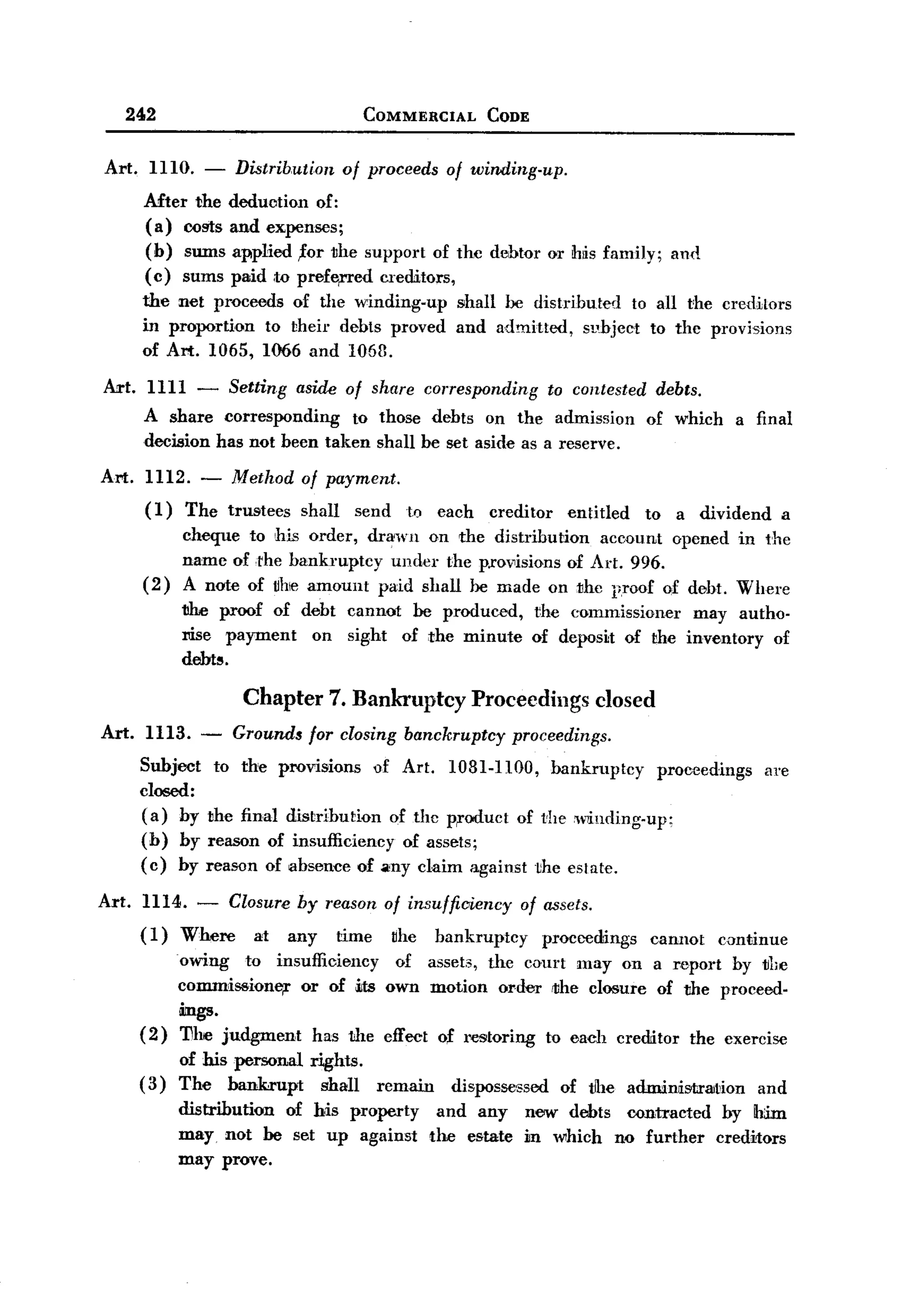 BACK
         242                                   COMMERCIAL         CODE


  Art.     1110. -        Distribution     of proceeds      of winding-up.
          Mter the dedu(Jtion of:
          (a) OOglSand expenses;
          (b) sums applied ,for the support of the debtor or his family;                       and
          ( e) sums paid ,to prefe,rred creditors,
          the net proceeds of the winding-up                 shall he distributed to all the creditors
          in proportion to theil' debts proved               and admitted, sphject to the provisions
          of Art. 1065, 1066 and 1063.

  Art. 1111 - Setting aside of share corresponding to contested debts.
       A share corresponding to those debts on the admission of which a final
       decision has not been taken shall be set aside as a reserve.
  Art.     1112.     - Method      of payment.
           (1)     The trustees    shall      send   to    each   creditor     entitled   to   a dividend       a
                 cheque to his order, drawn on the distribution   account opened in the
                 name ofrhe bankruptcy under the p.rov1isions of Art. 996.
          (2)    A note of uhe amount paid shall he made on the proof of debt. Where
                 1ilie proof of debt cannot he produced,                 the commissioner   may autho-
                 :cise payment   on sight of the minute                  of deposit of the inventory of
                 debt~.

                           Chapter 7. Bankruptcy Proceedings closed
  Art. 1113.        -     Grounds for closing banckruptcy              proceedings.
          Subject       to the provisions       of Art.     1081-1100,       bankruptcy    proceedings      are
          closed:
          (a) by     the final distribution of the Product of thew1inding-up:
          (h) by     reason of insufficiency of assets;
          (c) by     reason of absence of any claim against the estate.

  Art.    1114. - Closure by reason of insufficiency of assets.
          (1) Where  at any time uhe bankruptcy         proceedings                       cannot     cDntinue
                 owing to insufficiency   of asset3, the court may on a :wport hy the
                 commissioner  or of ~ts own motion order rthe closure of the proceed-
                 ings.
          (2)    11he judgment  has the effect of restoring to each creditor the exercise
               of his personal      rights.
          ( 3) The bankrupt           shall     remain      dispossessed      of tlhe admilllisrtrllltion and
                 distribution of his property              and any      new debts contracted          by Ih:im
                 may not he set up against                the estate    in which no further          creditors
                 may prove.
 