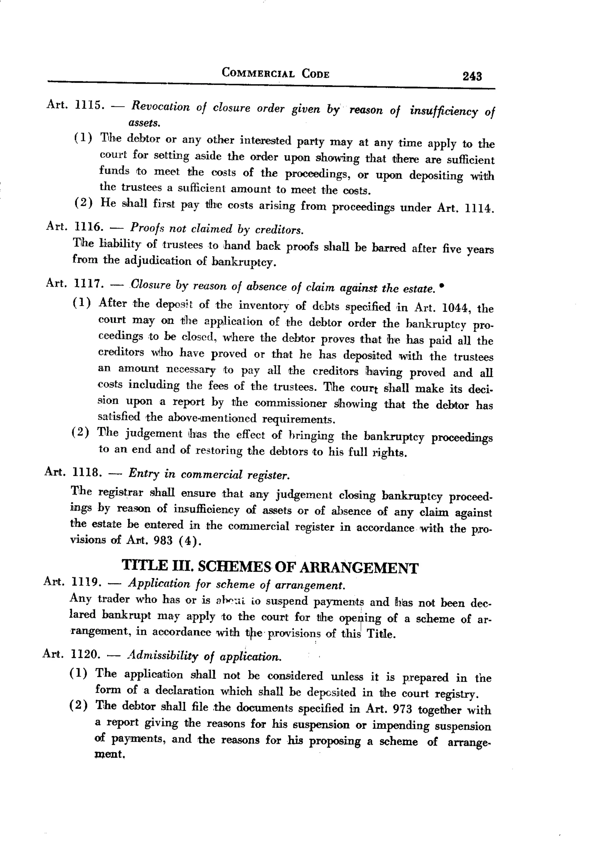 BACK
                                          COMMERCIAL      CODE                               243

Art.    IllS.      -  Revocation of closure order given by reason of insufficiency
                                                                                     of
                     assets.
        (1)      The debtor or any other interested party may at any time apply to the
                court for setting aside the order upon showing that tihere are sufficient
                funds to meet the oosts of the proceedings,       or upon depositing Wlith
                the trustees a sufficient amount to meet the oosts.
        (2)     He Sihall first pay 1Ih'e costs arising from proceedings under Art. IIl4.

Art. IlI6. - Proofs not claimed by creditors.
     Tihe liability of trustees to hand back proofs shall be barred after five years
     from the adjudication of bankruptcy.
Art. 1117.
       (1)
                  -    Olosure by reason of absence of claim against the estate.
                A£terthe
                                                                                        .
                            deposit of the inventory of d!Obts specified ,in Art. 1044, the
                court may on the application of the dehtor order the bankruptcy          pro-
                ceedings ,to be closed, where the debtor proves thait ihe has paid all the
                creditors wiho have proved or that he has deposited 'With the trustees
                an amount necessary to pay all the creditors !having proved and all
                costs including the fees of the trustees. 11he court shall make its deci.
                sion upon a report hy the commissioner        slhowing thalt the debtor has
                satisfied ,the ahove-unentioned requirements.
       (2)      11he judgement Jllas the effect of hringing the bankruptcy       proceedmgs
                to an end and of restoring     the debtors to his full rights.

Art. 1118. - Entry in commercial register.
     11he registrar shall ensure that ainy judgement closing hankruptcy proceed-
     ings hy reason of insuffioieney of assets or of absence of any claim against
     the estate he entered in the commercial register in accordance. with the pro-
     visions of Am. 983 (4).

                       TITLE    III. SCHEMES         OF ARRANGEMENT
Art. 1119.        -
                Application for          scheme of arrangement.
     Any trader who has or is            31><>:'L Osuspend payments and has not heen dec-
                                                 L
     lared bankrupt may apply             to the court for tihe opeying of a scheme of ar-
      rangement, in accordance           witih ti)1e provisiom of this TiNe.

Art.   1120. -          Admissibility    of application.
       (1) The         application    shall not he considered    unless   it is p,repared   in the
                form of a declaration which shall he depcsirted in tJhe court registry.
       (2)      T,he debtor shall file ,the documents specified in Art. 973 togetJIer with
                a report giving the reasons for his suspen5,ion or impending suspension
                of payments, and the reasons for his proposing a scheme of arrange-
                ment.
 