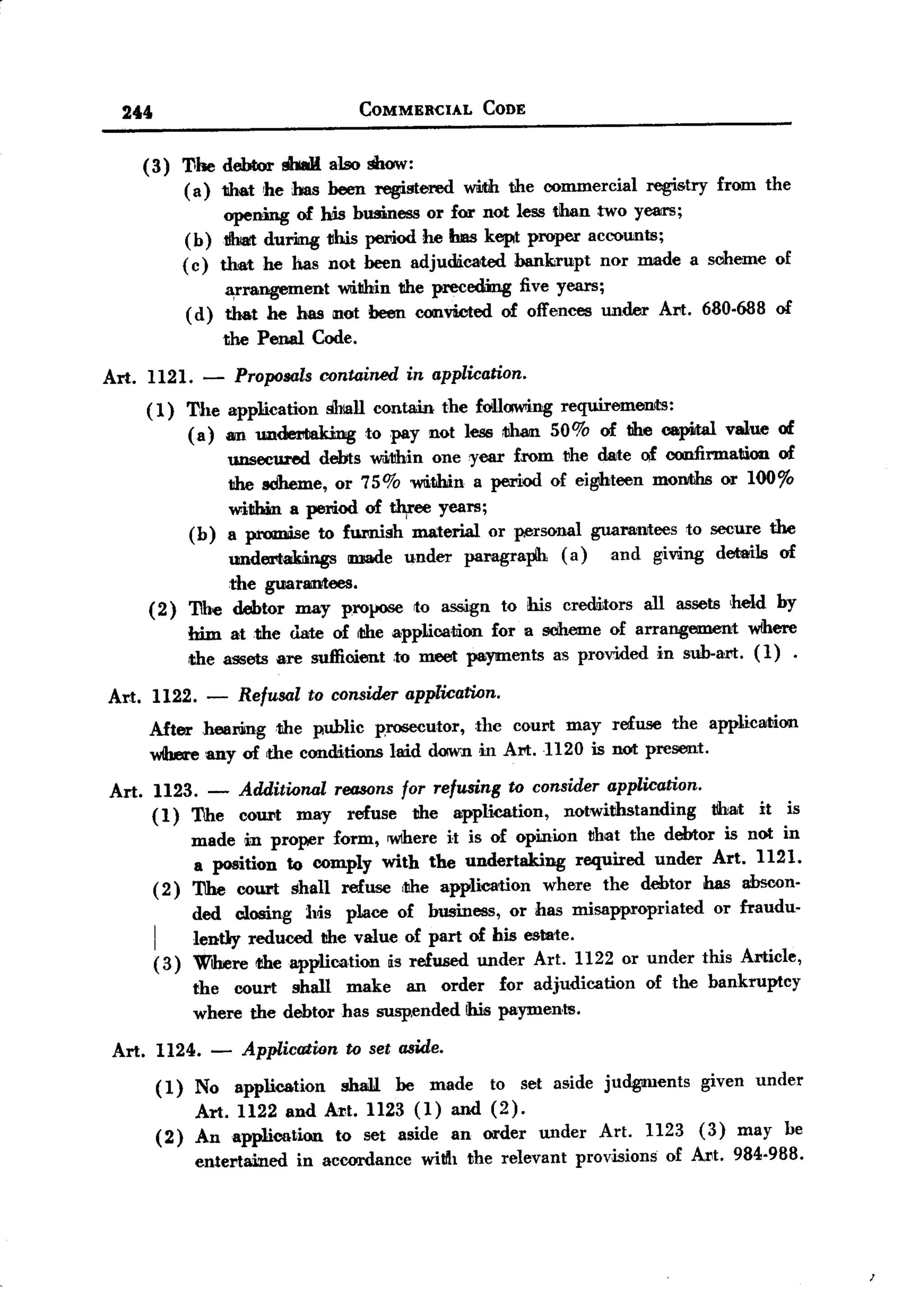 BACK
    244                                    COMMERCIAL       CODE


          (3)        Tohe debtor shall also show:
                     ( a) that 'he has been registered wWth the commercial regi&try from the
                          opening of his business or for not less than two Yelm1;
                     (b) .tbrt during vhis period he bas kept proper accounts;
                     (c) that he has not been adjudicated    bankrupt nor made a sciheme of
                           ¥rangement   within the precedmg five years;
                      (d) that he has not been convWted of offences under Art. 680.688 of
                          the Penal Code.

  Art. 1121. -             Proposals rontained in application.
          (1) The application shiall contain the foUawing requiremenlts:
              (a) an undemUdng to pay not less cl1an 50% of the capHal value of
                    unsecured debts ~11hin one year fromvhe date of confirmation of
                    the sdheme, or 75% within a period of eighteen moIllbhsor 100%
                    within a period of w,ee years;
              (b) a promise to furnish material or ~rsonal guarantees to secure the
                    undertmngs made under paragraph (a) and giving details of
                    the guarantees.
          (2) The debtor may propose to assign to his cremitors all assets held by
              him at the date of rthe applica,liion for a scheme of arrangement Where
              !the assets are sufficient ,to meet payments as provided in sub.art. (1) .
  Art. 1122. -             Refusal to consider application.
          After hearilngthe  public prosecutor, the court may refuse the application
          wibme any of the conditions laid down in Art. H2O is not present.

  Art.     1123. -         Additwnal reasans for refusing to consider application.
           ( 1) The        court may refuse the application,     notwithstanding         that   it   is
                made in pro~r form, Wlhere it is of opinion that the debtor is not in
                a position to comply with the undertaking    required under Art. 1121.
           ( 2) The court shall refuse ,the application  where the debtor has abscon.
                      ded closing Ms place of business, or has misappropriated      or fraudu.
           I
                      lently reduced the value of part of his estate.
           (3)        Where rtheapplication   is refused under Art. 1122 or under this Article,
                      the court shall make an order           for adjudication   of the bankruptcy
                      where the debtor has susp.ended!his     payments.

   Art.        1124. -      Application   to set aside.

               (1)    No application      shall. be made to set aside judgments     given under
                      Art. 1122 and Art. 1123 (1) and (2).
               (2)    Anapplieation      to set aside an order under Art. 1123 (3) may be
                      entertained   in accordance willh the relevant provisions of Art. 984.988.
 