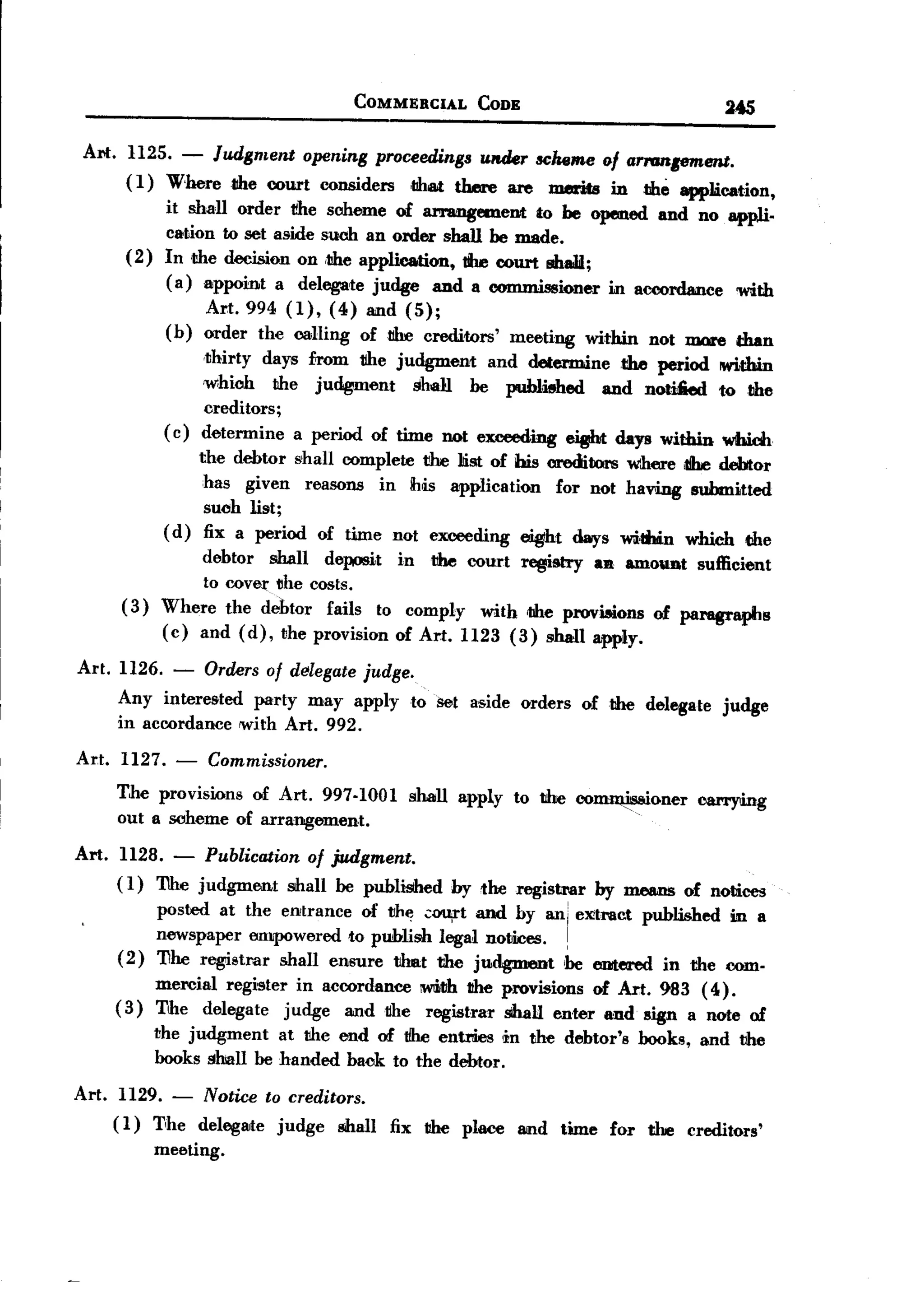 BACK
                                                    COMMERCIAL    CODE                                     245

  Alii:. 1125.        -
                   Judgment opening proceedings under scheme of arranpment.
         ( 1) Where the court considers ,that there are merits in the appJ.ication,
                 it shaU order rlte scheme of ammgemeDt         to be opened and no appli.
                 cation to set aside such an order shall be made.
         (2)     In .the decision on ,the application, 1he court shaH;
                 ( a) appoint a delegate judge and a commissioner in accordance 'With
                          Art. 994 (1), (4) and (5);
                 (b)      order the calling oftdre creditors'           meeting       within    not mare     than
                          .thirty   days £rom rlte judgment         and determine          the period      !Within
                      'Which the judgiment     shall be published   and notified to the
                      creditors;
                 ( c) determine a period of time not exceeding eight days within whidt.
                     the debtor shall complete t!he llis! of his creditors where ,1Ihedebtor
                      has given reasons in h[s application        for not haV'ing submitted
                      suoh list;
                ( d) fix a period of time not exceeding eight days within which dIe
                      debtor shall deposit in tihe court registTy an amount sufficient
                      to coVer ~he costs.
        (3)     Where the dehtor fails to comply with the provisions of pal'8@1'aphs
                (c) and (d), the provision of Art. 1123 (3) shall apply.

 Art. 1126.       -       Orders of delegate judge.
        Any interested party may apply                    to Set aside orders         of the delegate      judge
        in accordance with Art. 992.

 Art.   1127.     -       Commissioner.
        The provisions of Art. 997-1001                   shall apply    to t!he co~()ner               carrying
        out a scheme of arrangement.

Art. 1128. - Publication of judgment.
     ( 1) The judgment shall be published by the registrar by means of notices
          posted at the ell/trance of the ;;~t and by ani eXitrac.tpublished in a
                newspaper empowered to publish legal notices.                     !
        (2)     11he registrar shall ensure tihnt the judgment
                                                                  'be entered in the com.
                mercial register in accordance IW!iI1hhe provisions of Art. 983 (4.).
                                                     t
        (3)     T,he delegate judge and t1he registrar shall enter and sign a note of
               the judgment   at the end of tfhe entries !in the debtor's                      books,   and the
               books shall be handed back to the debtor.

Art.    1129.     -       Notice    to creditors.
        (1) T,he delegllite judge shall fix the place and time for the creditors'
            meeting.
 