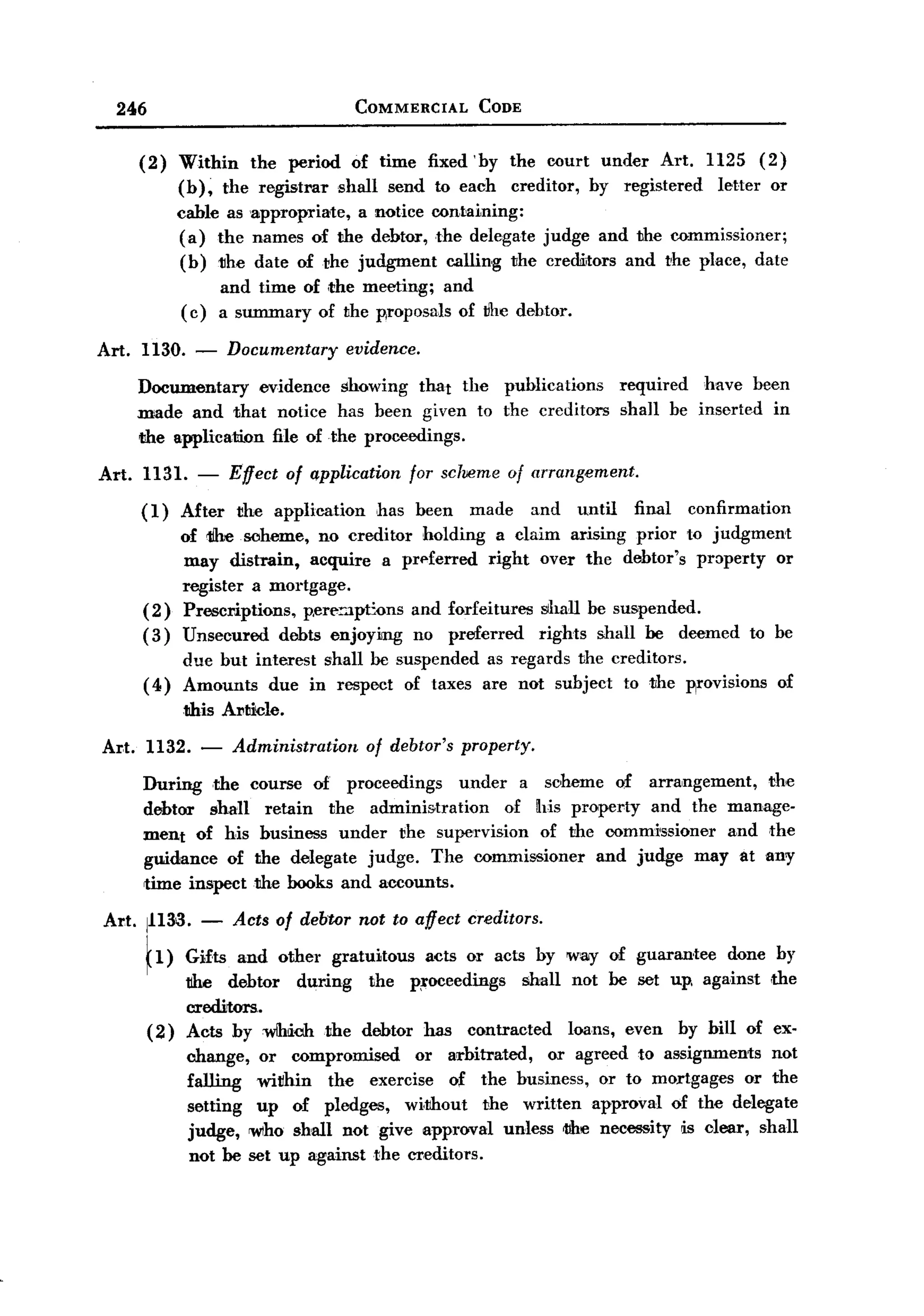 BACK
    246                                       COMMERCIAL        CODE



         (2)    Within the period of time fixed 'hy the court under Art. 1125 (2)
                (h), the registrar shall send to each creditor, hy registered letter or
                cable as 'appropriate, a notice containing:
                (a) the names of the dehtor, the delegate judge and the commissioner;
                (h) the date of the judgment calling the credllitors and the place, date
                          and time of ,the meeting; and
                (c)       a summary of the p,roposals of the debtor.

  Art. 1130.      -       Documentary       evidence.

         Documentary     evidence showing that the publications                        required  have been
         made and that notice has been given to the creditors                          shall be inserted in
         the applicatilln file of the proceedings.

  Art.    1131. -          Effect   of application      for scheme    of arrangement.
         (1)    After       the application     has been       made      and   until    final   confirmation
                of 1ihesoheme,   no creditor holding a claim arising prior to judgment
                may distrain, acquire a prl"ferred right over the debtor's property or
                register a mortgage.
          (2)   Prescriptions, p,ert":'ilpt:ons and forfeitures shall he sm,pended.
          (3)   Unsecured debts enjoyimg no preferred           rights shall he deemed to be
               due but interest shall he suspended as regards the creditors.
          ( 4) Amounts due in respect of taxes are not subject to the p,rovisions of
                this Al'ticle.

  Art. 1132. -             Administration      of debtor's property.

          During ,the         course of proceedings      under a scheme of arrangement,    the
          debtor shall           retain the administration    of his property and the manage-
          ment of his           husiness under the supe1'vision of the oommrssioner and the
          guidance of          the delegate judge. The commissioner     and judge may at any
          time inspect        the books and accounts.

  Art. 1113>3.        -    Acts of debtor not to affect creditors.

          ~l) Gifts and other gratuitous       acts or acts by Will)' of guarantee done by
                 t1he debtor during     the p;roceedings shall not he set up, against ,the
                 creditors.
          (2)    Acts by wlhiobthe     debtor has contracted   loans, even by hill of ex-
                 change, or compromised       or arbitrated, or agreed to assignments not
                 falling within    the exercise of the husiness, or to mortgages or the
                 setting up of pledges, wi,thout the written approval of the delegate
                 judge, 'WIho shall not give approval unless tl1e necessity !is clear, shall
                  not he set up against the creditors.
 