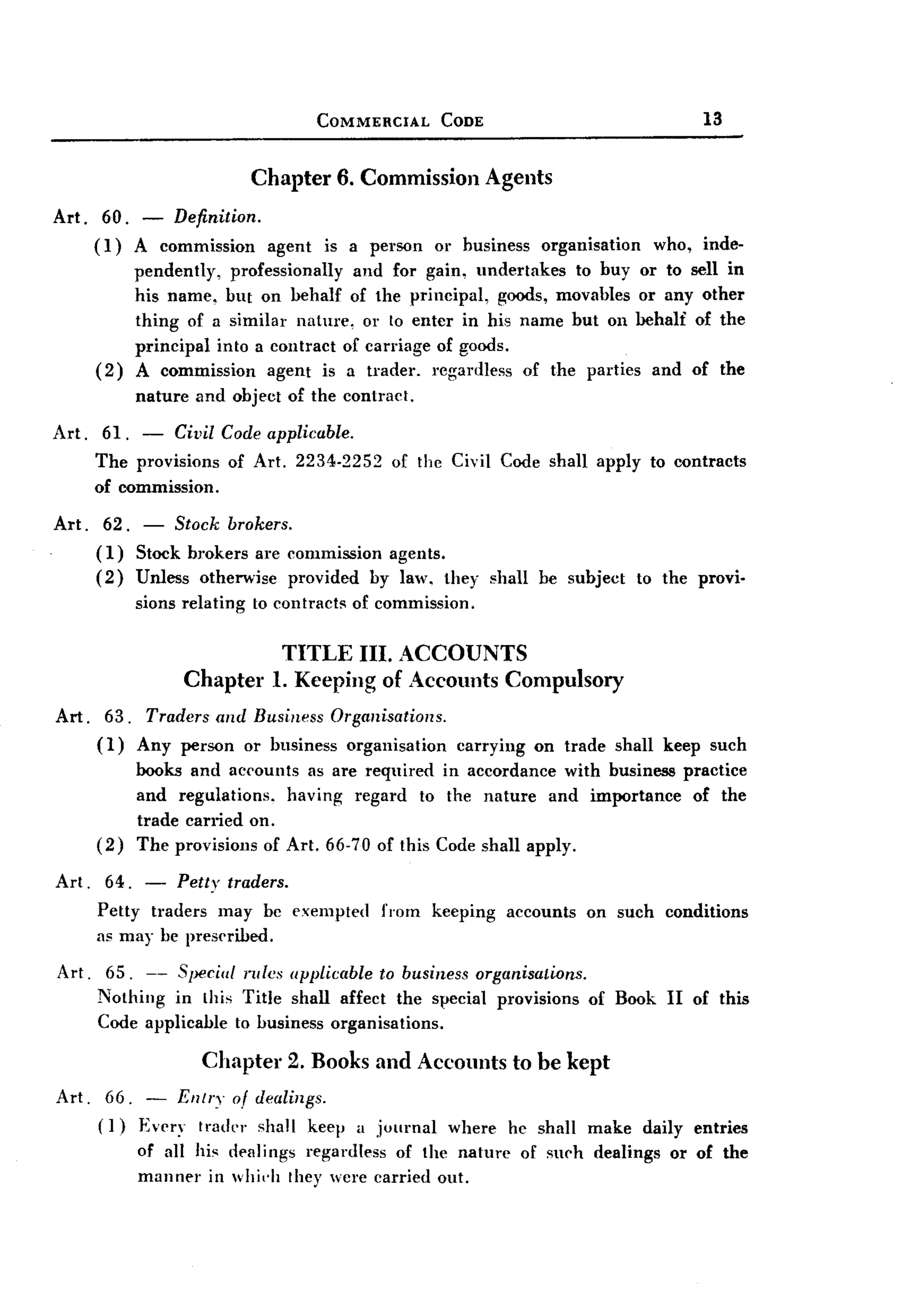 BACK
                                        COMMERCIAL       CODE                                13


                              Chapter        6. Commission        Agents
Art. 60. - Definition.
     (1) A commission agent is a person or business organisation who, inde-
         pendently, professionally and for gain, undertakes to huy or to sell in
         his name, hut on behalf of the principal, goods, movables or any other
         thing of a similar nature, or to enter in his name hut on behalf of the
         principal into a contract of carriage of goods.
     (2) A commission agent is a trader. regardless of the parties and of the
         nature and object of the contract.
Art. 61. - Civil Code applicable.
     The provisions of Art. 2234-2252 of the Civil Code shall apply to contracts
     of commission.
Art.    62. - Stock brokers.
       (1) Stock brokers are commission agents.
       (2) Unless otherwise provided by law, they shall be subject                   to the provi.
             sions relating   to contracts    of commission.

                                 TITLE III. ACCOUNTS
                   Chapter      1. Keeping of Accounts Compulsory
Art. 63. Traders and Business Organisations.
     (1) Any person or business organisation        carrying on trade shall keep such
             books and accounts as are required in accordance with business practice
             and regulations.  having regard to the nature and importance       of the
             trade carried on.
       (2)   The provisions of Art. 66-70 of this Code shall apply.

Art.    64. - Petty traders.
       Petty traders may bc exempted             from   keeping     accounts   on such conditions
       as may be preserilied.

Art.    65. -- Special rules applicable to business organisatwns.
       Nothing in this Title shall affect the s!:,ecial provisions             of Book II of this
       Code applicable to business organisations.

                      Chapter      2. Books and Accounts             to be kept
Art. 66. - Entry of dealings.
     (]) Every trader shall keep a journal where he shall make daily entries
         of all his d!'alings regardless of the nature of su('h dealings or of the
         manner in whi"'l they wcre carried oul.
 