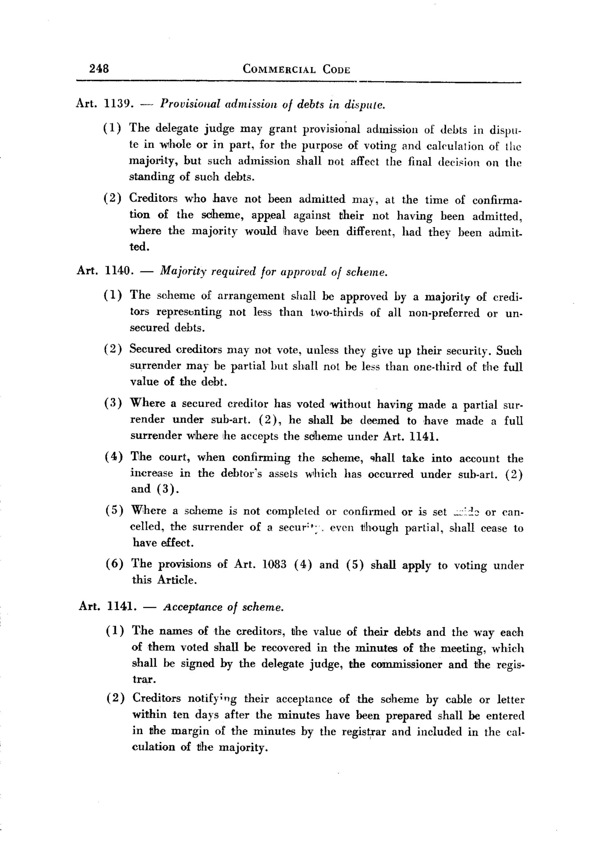 BACK
       248                                    COMMERCIAL          CODE


   Art. 1139. -         Provisional       admission      of debts in dispute.
          (1)   The delegate        judge     may grant provisio~al          admission   of debts in dispu-
                te in whole or in part, for the purpose of voting and calculation                        of the
                majority, but such admission shall not affect the final deei,ion                        on the
                standing of suoh debts.
          (2)   Creditors        who have not been admitted              may, at the time of confirma-
                tion of the sdheme, appeal against vheir not having been admitted,
                where the majority would have been different, had they been admit-
                ted.

   Art.   1140. -       Majority      required     for approval     of scheme.

          (1)   The sehemc         of arrangement         shall be approved       by a majority       of credi-
                tors represbnting           not less than       two-thirds   of all non-preferred        or un-
                secured debts.
          (2)   Secured creditors         may not vote, unless they give up their security.                   Suoh
                surrender may be partial              but shall not he less than one-third          of the full
                value of the debt.
          (3)   Where       a secured     creditor     has voted without       having made a partial           sur-
                render under sub-art. (2), he shall be deemed to ,have made                                  a full
                surrender where he accepts the soheme under Art. 1141.
          (4)   The     court,     when     confirming      the scheme,      ~hall take into account            the
                increase in the debtor's              assets which     has occurred      under    sub-art.      (2)
                and (3).
          (5)   Where       a scheme        is not completed       or confirmed     or is set .:::::!:: or can-
                celled, the surrender            of a secur";.      evcn tlhough partial,        shall cease to
                 have effect.
          ( 6) The provisions           of Art.      1083 (4)    and (5)     shall apply    to voting under
                this Article.

   Art.   1141. -       Acceptance        of scheme.
          (1)   The names of the creditors,               the value of their debts and the way each
                of them voted shall be recovered in the minutes of the meeting, which
                shall be signed by the delegate judge, the commissioner and the regis.
                trar.
          (2)   Creditors notify;"g their acceptance of the sdheme by cable or letter
                within ten days after the minutes have been prepared shan be entered
                in vhe margin of the minutes by the regis~ar and included in the cal-
                culation of the majority.
 