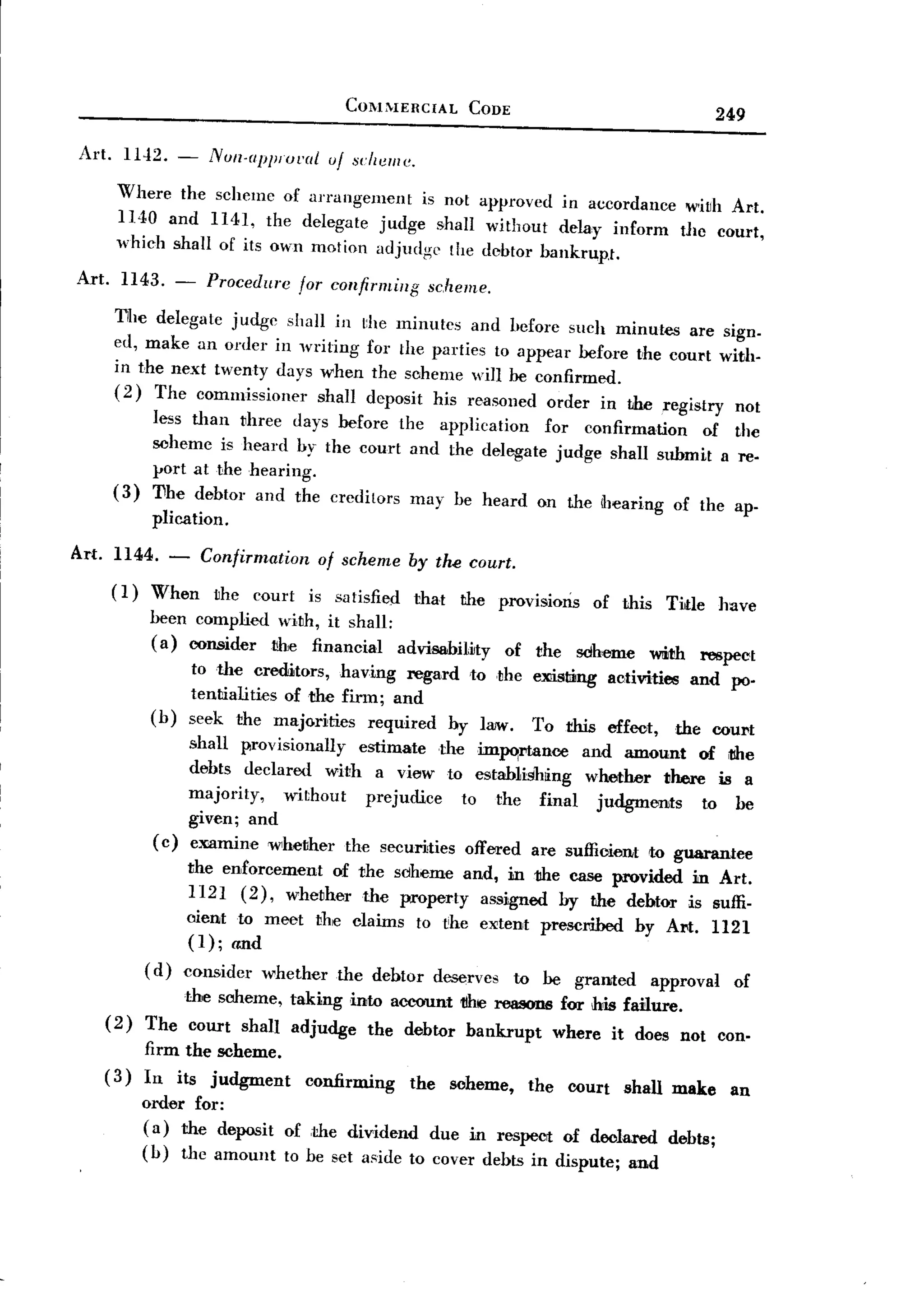 BACK
                                            COMMERCIAL           CODE
                                                                                                       249

 Art.     1142. -        NUIl.apJilUl.a{ uf scheme.

         Where the schemc of arrangement     is not approved in accordance wiuh Art.
         1 HO and 1141, the delegate judge shall without delay inform dlc court,
         which shall of its own motion adjudge the debtor bankrupJ.

 Art.     1143. -       Procedure     for confirming     scheme.
         T[IC delegate judge shall in         the minutes and before such minutes are sign.
         ed, make an oder in writing           for the parties to appear before uhe court with.
         in the next twenty days when           the scheme will be confirmed.
         (2) The commissioner     shall        deposit his reasoned order in the registry not
                less than uhree days before the application  for confirmation   of the
                scheme is heard by the court and the delegate judge shall submit a re-
                port at the hearing.
         (3)    'I1he debtor and the creditors may be heard on the dJcaring of the ap'
                plication.
Art. 1144. -           Confirmation      of scheme     by tlu! court.
         (1)    When     uhe court     is satisfied    that     the provisions    of this     Tide     have
               been complied with, it shall:
               (a) oonsidertihe   financial  advisahmty      of
                                                                the sdheme Wlith respect
                      to the creditors, having regard ,to ,the eXiisting ac,tivities and po-
                      tentialities of the firm; and
                (b)   seek the majorities     required hy law. To this effect, the court
                     shall provisionally estimate the imJlO:rtance and amount of tlhe
                     debts declared with a view to estab1ishting whether there is a
                     majority,   without  prejudice  to the final judgments       to be
                     given; and
                ( c) e:mmine whether the securities offered are suffioient to guarantee
                      the enforcement of the sclheme and, in the case provided in Art.
                      1121 (2), whether the property assigned by the debtor is suffi.
                      oient to meet the claims to ~he exctent prescribed by Art. 1121
                      (1); and
               ( d) considcr   whether     the dehtor        deserves    to be granted      approval     of
                   the scheme, taking into account t1he rew!ODBfor h~ failure.
        (2)    The court shal] adjudge the debtor bankrupt    where it does not can.
               firm the scheme.
        (3)    In its judgment        confirming       the     scheme,    the   COUrt shall make         an
               order for:
               (a) the deposit      of ,the dividend due in respect of declared. debts;
               (b) the amount       to be set aside to cover debts in dispute; and
 