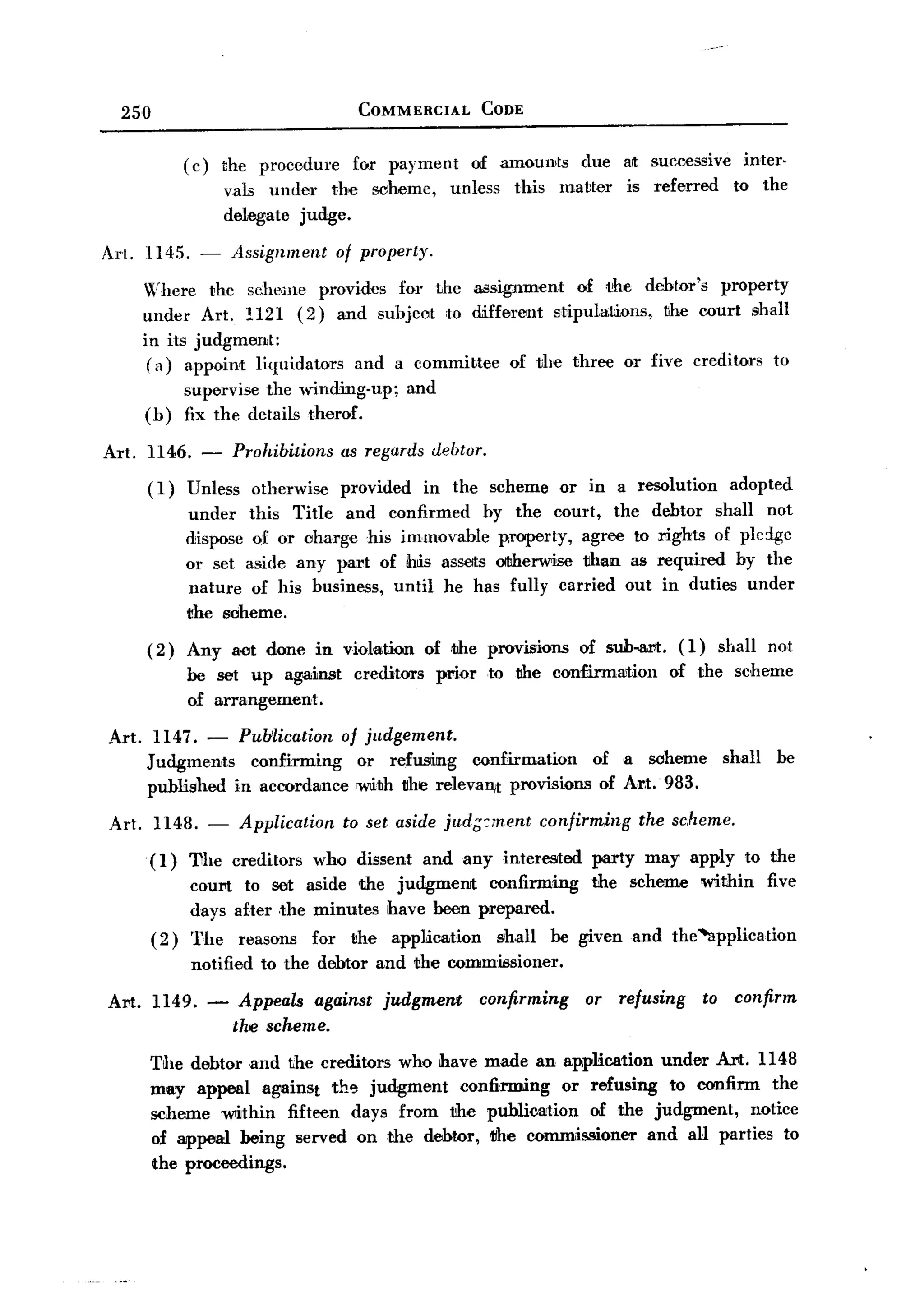 BACK
    250                                     COMMERCIAL               CODE


                ( c) the procedure         for payment              of amounts       due     at successive      inter.
                      vals under the             sc:heme,     unless     this     matter     is referred      to the
                      delegate judge.

  Art. 1145. -        Assignment         of property.

         Where the scheme provides for the assignment      of t'he debtor's property
         under Art. 1121 (2) and subjeot to different stipulations,  the court shall
         in its judgment:
          ( a) appoint liquidators and a committee of the three or five creditors to
                supervise the winding-up;            and
         (b)    fix the details therof.

  Art. 1146. -        Prohibitions       as regards debtor.
          (I)   Unless     otherwise     provided       in the scheme             or in a resolution          adopted
                under this Title and confirmed by the court, the debtor shall not
                dispose Qf or charge his immovable property, agree to rights of pldge
                or set aside any part of ihtis assets OItherwise than as required by the
                 nature of his business, until he has fully carried out in duties under
                the Boheme.
          (2)   Any act done in violation               of the provisions            of suh.al'lt. (I)     shall     not
                be set up against          creditors        prior    to the confirmation           of the scheme
                of arrangement.

  Art.     1147. - Pulilication of judgement.
          Judgments   confirming   or refusing   confirmation     of a soheme                                shall    be
          published inacoordance  ,with the relevaI1ft provisions of Art. 983.

  Art.     1148. -       Application     to set aside jud;:ment                 confirming     the scheme.

          (1)   'Dhe creditors who dissent and any interested                         par,ty may apply to the
                COUN to set aside the judgment    confirming                          the scheme within five
                days after the minutes have been prepared.
          (2)   The      reasons   for     the     appUcation          shall     be given and the ~pplication
                notified    to the debtor and the commissioner.

  Art. 1149. -          Appeals against judgment                    confirming        or refusing        to confirm
                       the scheme.
          The debtor and the creditors who have made an application under Art. 1148
          may appeal against th~ judgment     confirming or refusing to confirm the
          scheme within fifteen days from the publication    of the judgment,  notice
          of appeal being served on the debtor, 1ihe commissioner and all parties to
          the proceedings.
 