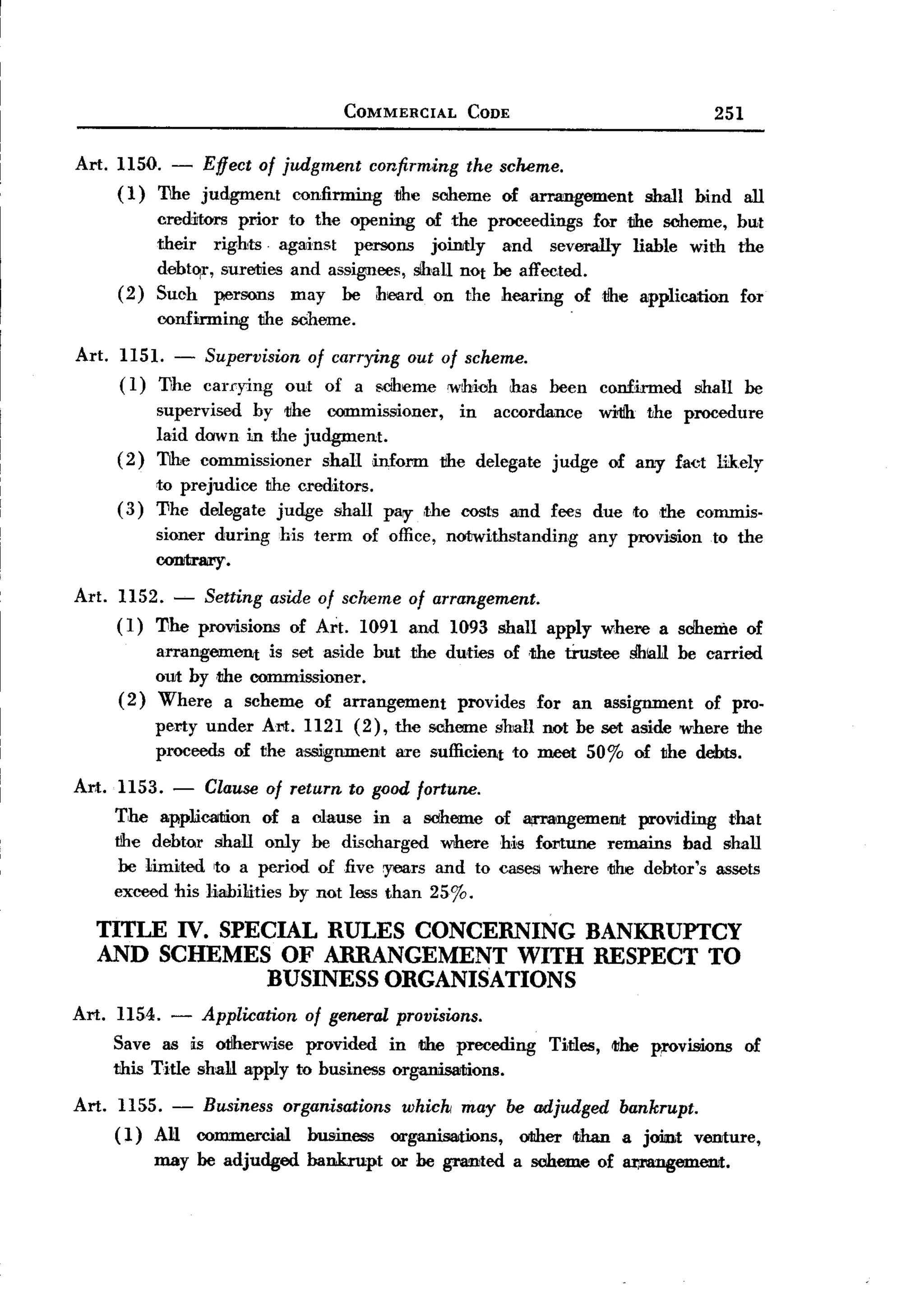 BACK
                                           COMMERCIAL      CODE                                 251


Art. 1150. - Effect of judgment confirming the sCMme.
     ( 1) The judgment   confirming tlhe soheme of arrangement                       shall    bind    all
             creditors prior to the opening of the proceedings for the soheme,                        but
             their rights. against     persons jointly    and severally liable with                   the
             debto:r, sureties and assignees, sIhall not be affected.
       ( 2 ) Such persons may be hlOOrd on the hearing of the application                             for
                                                                          .
             confirming the sCheme.
Art.   1151.   - Supervision of carrying out of scheme.
       ( 1) l1he carrying out of a 8Ciheme 'Which has been       confirmed shall be
             supervised by tihe commissioner,    in accordance  witlh the procedure
             laid dawn in the judgment.
       (2)   The commissioner    shall inform the delegate judge of any fact lik.ely
             to prejudice the creditors.
       (3)   'I1he delegate judge shall pay ,the costs and fees due to dIe commis.
             sioner during      his term     of office, notwithstanding       any provision     to the
                      .
             COIIItrary

Art.   1152. ~     Setting     aside of scheme of arrangement.
       (1)   11he provisions     of Art.    1091 and 1093 shall apply where a sdhenie of
           arrangement  is set aside but the duties of .the tiustee ShlalJ be carried
           out by the COlllIDissioner.
       (2) Where a scheme of arrangement      provides for an assignment of pro.
             perty under Art. 1121 (2), the soheme shan not be set aside where the
             proceeds of the assignment are sufficient to meet 50% of the debts.

Art. 1153.     -   Clause of return to good fortune.
       The appliCllltion of a       clause ina     soh.eme of II!I'Mngement providing that
       tihe debtor shall only       be discl1arged where Ms fortlIDe remains bad shall
        be 1imited ,to a period      oIfive years and to cases where the debtor's assets
       exceed his liabilities by     not less than 25%.

   TITLE IV. SPECIAL RULES CONCERNING BANKRUPTCY
   AND SCHEMES OF ARRANGEMENT WITH RESPECT TO
                 BUSINESS ORGANISATIONS
Art.    1154. - Application of general provisions.
       Save as is otIherwise provided in the preceding                Titles,   <I1heprovisions        of
       this Title shalJ apply to business organisations.

Art.    1155. - Business organisations whick may be adjudged                     bankrupt.
       ( 1) AJ:1 commercial business organisations, other than                   a joitnt velliture,
             may be adjudged       bankrupt     or he granted     a scl1eme of /l11l'8Dgemellit.
 