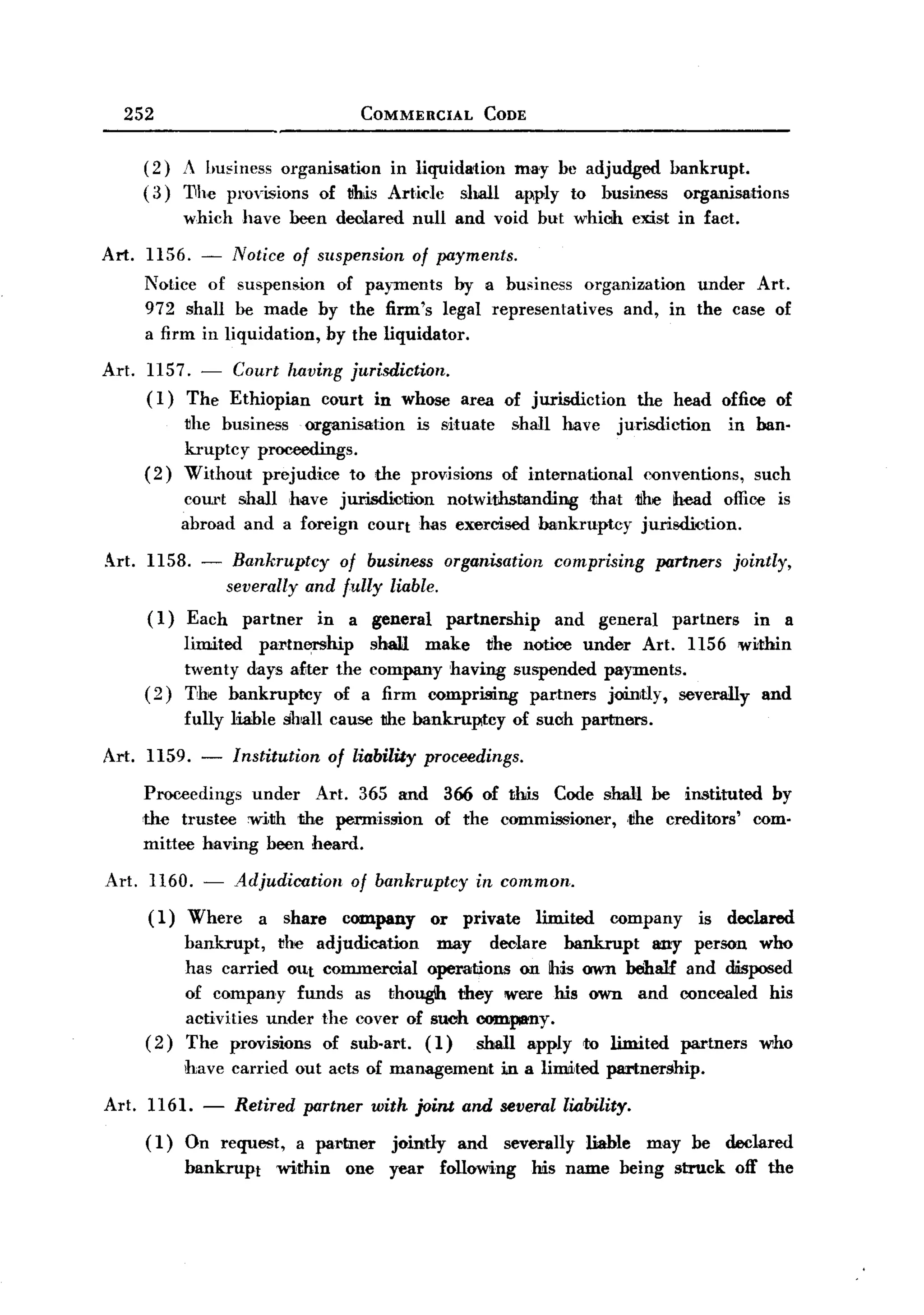 BACK
     252                                  COMMERCIAL          CODE


         (2) A ImEiness organisation  in liquida1ion                 ma'y be adjudged bankrupt.
         ( 3) 1Ihc provisions of ~his Art,idc shall                  apply to bus~ness organisations
                which    have been declared       null and void but which              exist in fact.

  Art.   1156. - Notice of suspension of payments.
         Notice of suspension of payments by a business organization   under Art.
         972 shall be made by the firm's legal representatives and, in the case of
         a firm in liquidation, by the liquidator.

  Art.   1157. - Court having jurisdiction.
         (I) The Ethiopian court in whose area of jurisdiction                         the head office of
             ~he business organisation    is situate   shall have jurisdiction      in ban-
             kruptcy proceedings.
         (2) Without prejudice to the provisions of international      conventions, such
             cow,t shall have jurisdiotion    notwithstanding   thatk      head office is
             abroad and a foreign court has exercised bankruptcy      jurisdiotion.

  Art. 1158. -           Bankruptcy   of business organisation            comprising        partners     jointly,
                        severally and fully liable.
         ( I)   Each     partner   in   a general        partnership      and     general     partners      in      a
                limited partn~hip     shall make tihe notioe under Art. 1156 within
                twenty days a£ter the company having suspended payments.
         (2)    The bankruptcy    of a firm comprising partners jointly, severally and
                fully liable shall cause the bankruptcy              of suoh partners.

  Art. 1159.      -     Institution of liability proceedings.
         Proceedings       under   Art. 365 and      366 of this          Code shall be jrntituted               by
         'the trustee with the permission           of the commissioner,             ,tihe creditors'       com-
         mittee having been heard.

  Art.     1160. -      Adjudication    of bankruptcy        in common.
         (1)    Where       a share     company     or     private      limited    company        is declared
                bankrupt,   ~he adjudication   may declare bankrupt     any person who
                has carried OUt commercial operations on !his awn behalf and disposed
                of company funds as though they were his awn and concealed his
                activities under the cover of suoh company.
         (2)    The provisions of sub-art. (1)     shall apply to limited partners who
                have carried out acts of management              in a limited partnership.

  Art. 1161. - Retired partner with joint and severallialnlity.
       (1) On request, a partner jointly and severally liable may be declared
           bankrupt within one year following his name being struck off the
 
