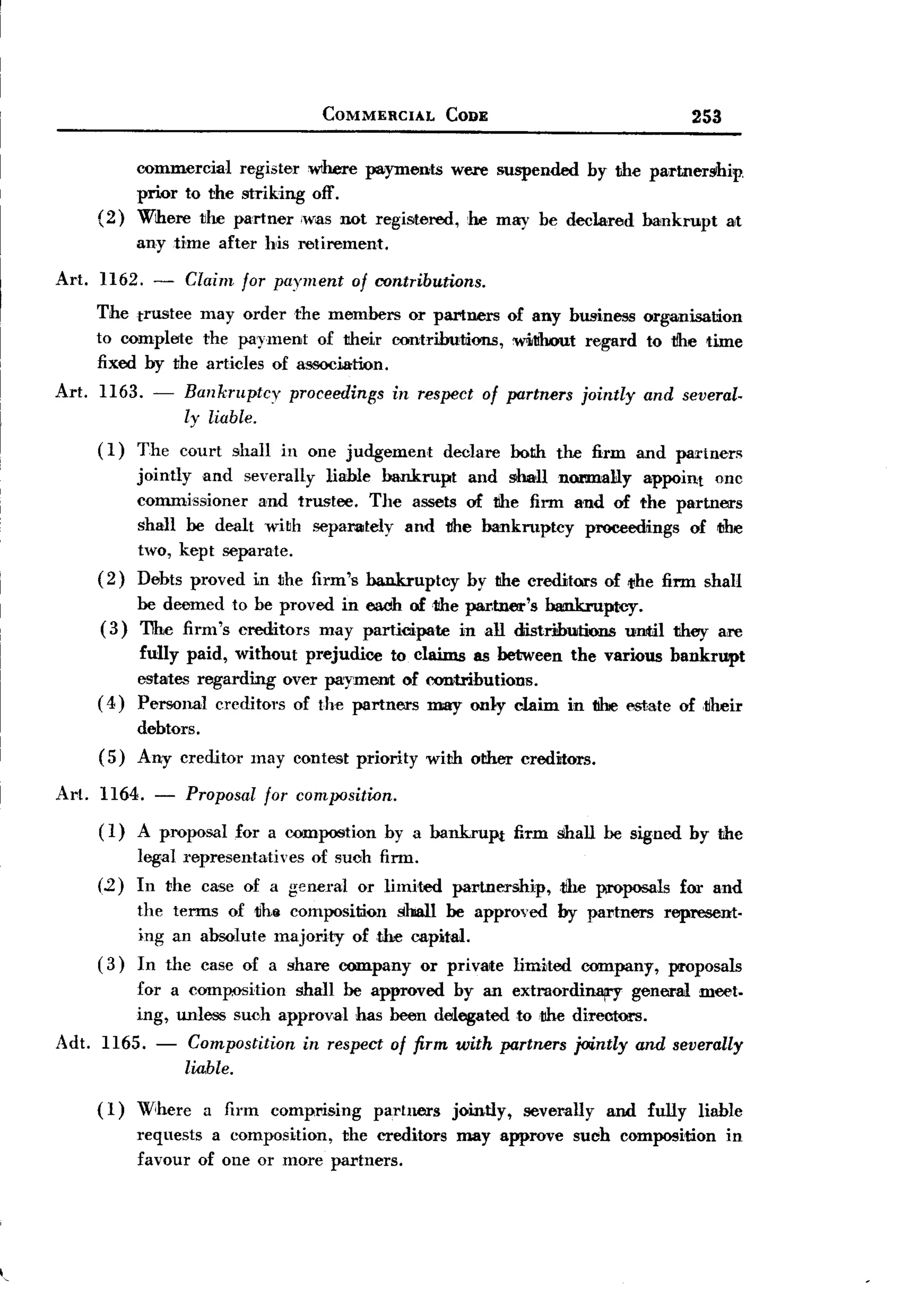 BACK
                                              COMMERCIAL        CODE                                 253


                  commercial register W1here payments were suspended by the partner!lhip.
                  prior to the striking off.
            (2)   Where ~he partner (was not registered, .he may be declared bankrupt alt
                  any time after his retirement.

     Art. 1162. - Claim for payment of rontributions.
          The trustee may order the members or partners                   of any business organisation
          to complete the payment of their contributions,                  mnhout regard to tlhe time
          fixed by the articles of association.
     Art.   1163. -     Bankmptcy         proceedings   in respect of partners      jointly    and several.
                        ly liable.
            ( 1) The court     shall in one judgement           declare   both the firm and paTtners
                 jointly and severally liable bankrupt  and s>haUnormally      appoint onc
                 commissioner   and trustee. The assets of tlhe firm and of the partners
                 shall be dealt wi~h separately and tfhe bankruptcy    proceedings of iJlre
                 two, kept separate.
            ( 2) Debts proved in the firm's bankruptcy by the creditors of ",he firm shall
                 be deemed to be proved in each of the partner's bankruptcy.
            (3)  11he firm's creditors may participate in aU distributions  uIJJtiI they are
                 fully paid, without prejudice to claims as between the various bankrupt
                 estates regarding over payment of contributions.
            ( 4) Personal creditors of the partners may only claim in tilie estate of ,liheir
                  debtors.
            (5)   Any creditor    may contest priority       with other creditors.

     Art.   1164. -     Proposal for composition.
            ( I) A proposal for a compost ion by a bankruPt               firm shall be signed by the
                  legal representatives      of such firm.
            (.2) In the case of a geneml           or limited    pal'tnership,   tIle I¥'O'posals for and
                  the terms of tfh8 composition shall be approved                by partners     represent.
                  ing an absolute majority of the capital.
            (3)   In the case of a share company             or private   limited   company,      proposals
                  for a cOlDpI)Sition shall be approved by an extraordinary- general                  meet.
                  ing, unless such approval hasbeen delegated to .the direntors.
     Adt. 1165. -        Compostition      in respect of firm with partners jointly           and severally
                        liable.

            (1)   Where a firm comprising     partners jointly, severally and fully liable
                  requests a composition, the creditors may approve such composition in
                  favour of one or more partners.




,
 