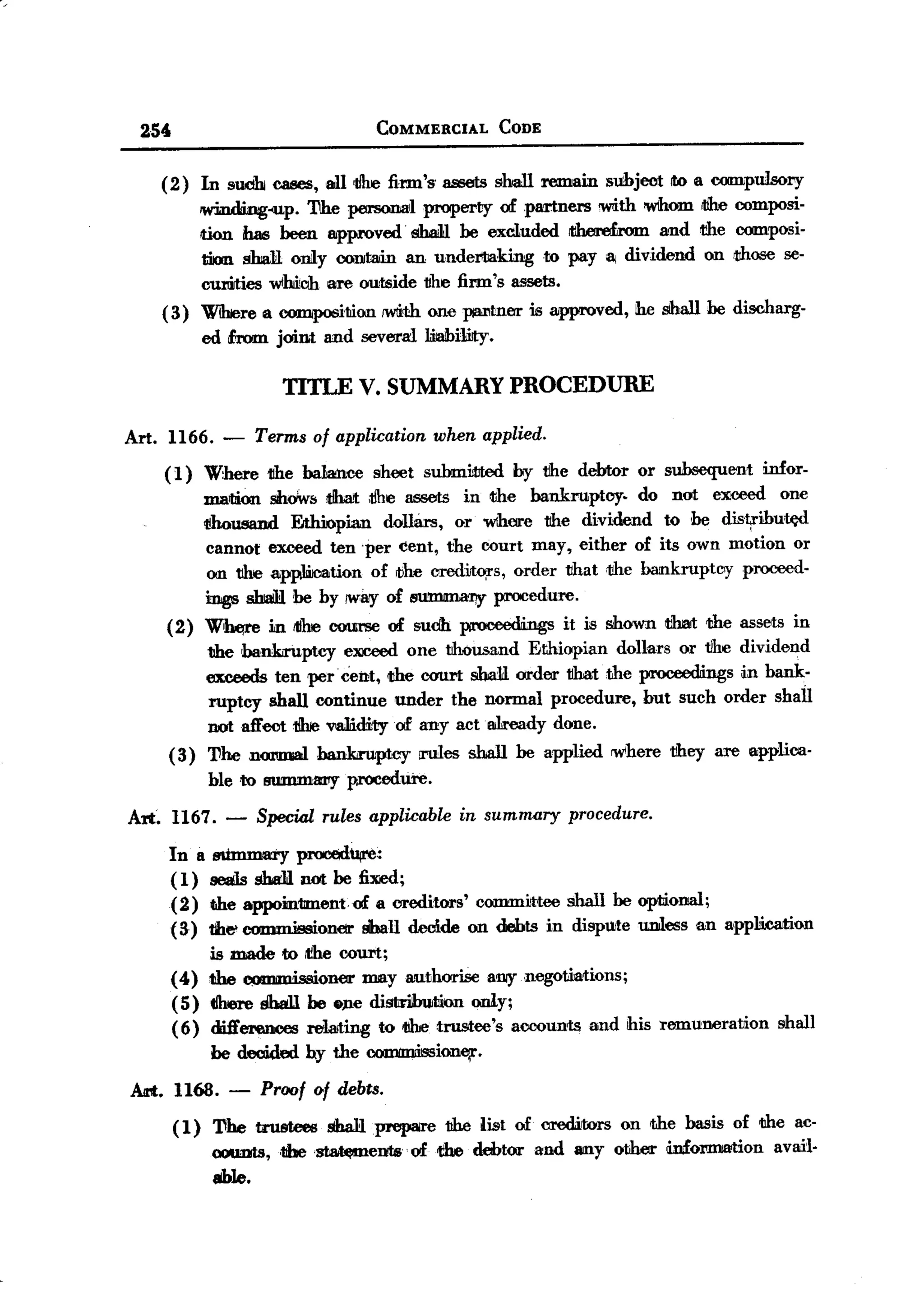 BACK

       25'                                              COMMERCIAL   CODE


         (2)       In sUidb caBeS, al11/he firm'S' assets shall remain           subject !to a OOIDpulsory
                   lWinding-up. The personal property ofpartner5     with 'WIhom rtlhe composi-
                   non has been approved' shaJ1l be excluded iIihme£rom and the oomposi-
                   tiKm sball. onily contain an unde:rlliaking to pay 8i dividend on those 5e-
                   curiJties wmoh are O1.IJtside
                                               1Jhe firm's assets.
         (3)       WihJere a co:IIIip06ition 1WIi<th pI8il1tneris approved,
                                                  one                                ihe shall be discharg-
                   ed &om joint and several Jaiabi1iJty.

                                      TITLE V. SUMMARY PROCEDURE

   Art. 1166. -                    Terms of applicationwhen applied.
             (1)   Where 1Ihe bakmce sheet suhmWted by tlhe debtor or subsequent infor-
                   mailiion snoWs tlhat ;tfue assets in <the bankruptcy.   do not exceed one
                   1!housand EJthiopian doThlrs, or wihere 1Ihe dividend to he distrihutA:d
                   cannot exceed ten 'per cent, the court may, either of its own motion or
                   on 1Ihe applWootion of ibM orediJtors, order tihat tihe bankruptcy proceed-
                   ings sbaiH 'be by /Way of BUmmaIly procedure.
             (2)   Whe,re in tithe course of sudh proceedings               it is shown ti1mt the assets in
                 the bankiruptcy exceed one tihousand Ethiopian dollars or tlhe dividend
                 exceeds ten perCent, <the court shaY order tlhat the proceedings i.n bank-
                 ruptcy shall continue under the normal procedure, but sueh order shall
                 notafToot 1!hJevaJiidi1.yof any actlli1ready done.
             (3) 'I1he nmmal hank,mptcy roles shall be applied rw<here 1Ihey are applica-
                    ble       to   !RJfIIlII18:11y p,l'OCedure.

   A:rt~ 1167. -                   Special rules applicable in summary procedure.
             In B sUmIDlBi'y procedu,e:
             ( 1) seals sha1l not be fixed;
             (2) the appom1lment.of a creditors' committee shall be oplioDllll;
             (3) the> commissionelr !iba1l decide on debts in dispUite unless an applJi.calion
                  is made to iI!he court;
             (4) the ~1         ;oner may authorise BDI)"    negotiations;
             ( 5) tIhere Shall be o)1e dist1ilbUJtlion only;
             (6) dift'ereooes relating to 1Ihe.trustee's accounts and his remuneration                  shall
                    be decided by the COJIIlIIIdssione;r.

   Art. 1168.             -        Proof Qf debts.

              ( 1) 'I1he trustees shaHPJeP8re the list of creditors on <thebasis of the ae-
                   OOUDts, 1Jbe
                            , '~ems'       of d1e debtor and 8IIlYother dn£ol"DliMionvail-
                                                                                      a
                   able.
 