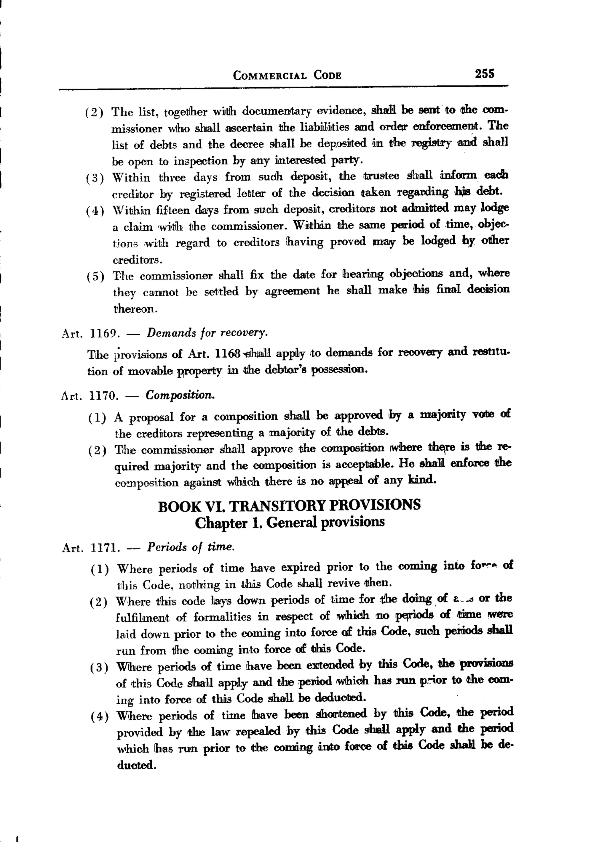 BACK
                                     COMMERCIAL          CODE                              255


     (2)   The list, toge!lher witih documentary         evidence,   shaM be sent' to 1!heoom-
          missioner who shall     ascel1l:a1inthe liamtities amd ordtJil' enforcemeDit. The
          list of debts and the     decree shall be dep.osited in t1he registry and shan
          be open to inspection      by any mterested partiy.
     ( 3) Within three days        from such deposit, ,the trustee sh!3lli mform each
          creditor by registered letter of the decision taken regarding             h,is debt.
     ( 4) Within fifteen days from such deposit, creditors not admitted             may lodge
          a claim wi~h the commisSoioner. WiJt!hinthe same period of ,time,. objec-
          tions ,with regard to creditors having proved may be lodged IIY otiher
          creditors.
     ( 5) The commissioner shall fix the date for Ihearing objections and, where
           they cannot     be settled     by agreement     he shall make ibis final decision
           thereon.

 Art. 1169. -     Demands     for recovery.
     The l;rovision.s of Art. 1163'13haiLl app1y ,to demands          for recovery ~d      restItu.
     tion of movable ~          in ,tihe debtor's possession.

 Art. 1170. - CompositiJon.
      ( 1) A proposal for a composition          shall be approved       ,by a majomty     yore of
            the creditors representing a m8.j01'ity of the debts.
       ( 2) 'Dhe commissioner shaH approve the composition IW'herethtfl'                 is the reo
           quired majority and the composition is acceptJable. He sba1l enIoree 1!he
           composition against wm.ch ,there is no appe8ll of any kind.

                    BOOK VI. TRANSITORY                     PROVISIONS
                        Chapter 1. General                provisions
 Art. 1171. - Periods of time.
      ( 1) Where periods of time have expired prior to the coming into fo~" of
           t:his Code, na,thing in ,tlllisCode shaH revive tihen.
      (2) Where vMs code liays down periods of time for the doing, of & or the
           fulfilment    of formalities     in respect   of iWlhiJdhno    ~       of time !W8le
            laid down prior to the coming into force of this Code, suoh peiUods8hUl
            run from tihe coming into force of t!his Code.
       ( 3) Wihere periods of time have been eXitended by this Code, tIhe provisions
            of this Code shall apptly and the period M'lhicl1 J'IlIl p!'Wr to the com-
                                                            has
            ing into force of this Code shall be deducted.
       ( 4) Where pel'iods of time ibJavebeen shootemed by this Code, t1he period
            provided by t1he law repealed by Uris Code ghaR apply and dIe period
            which has run prior to the coming !into force of I1bisCode sbaij be de.
            ducted.
 