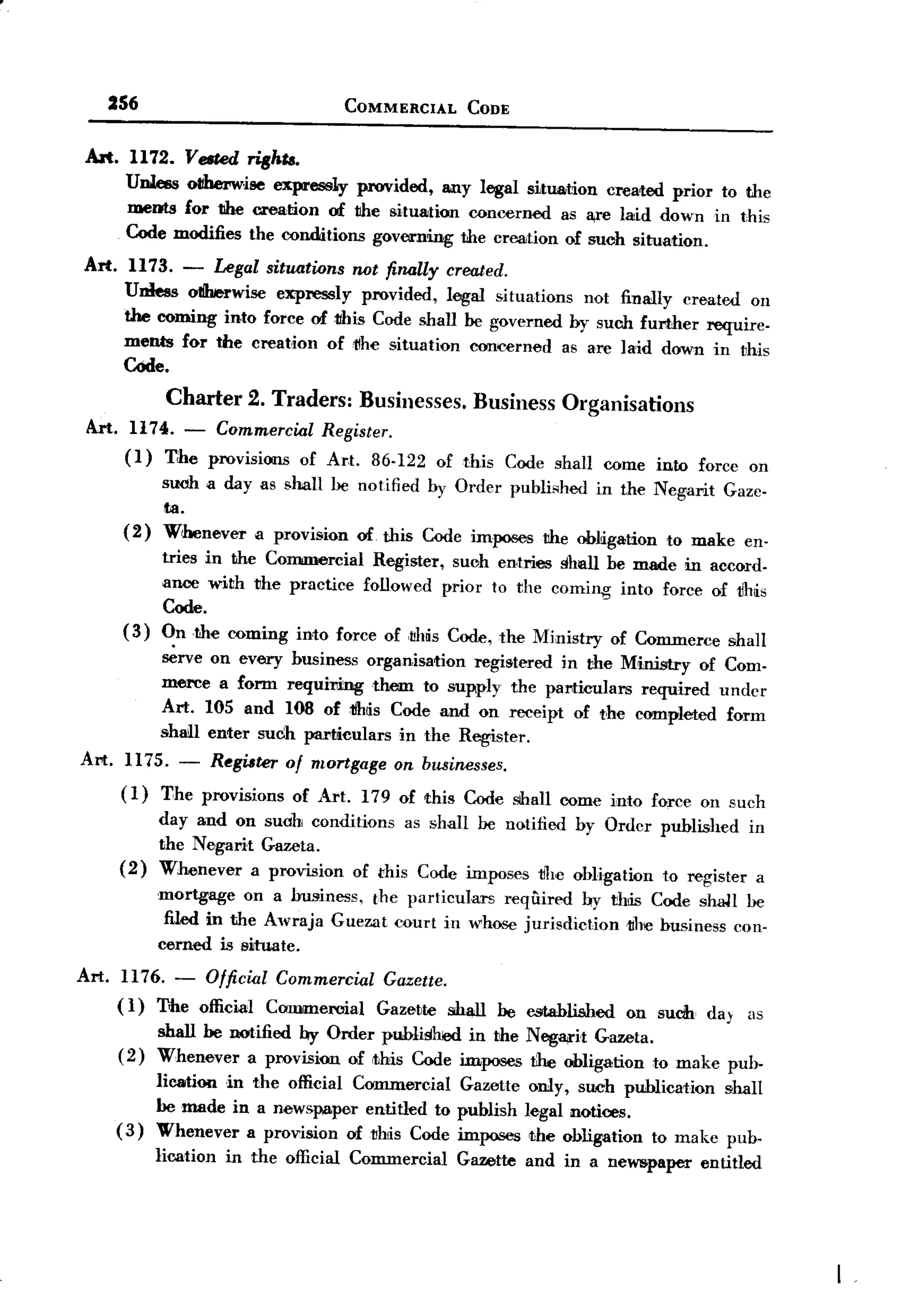 BACK
        256                              COMMERCIAL      CODE


  Art.    1172. Vemd riBh".
          Unless oIIherwJse expressly provided, any legal situa,tion created prior to the
          meots for tihe creation of the situation concerned as a,re laid down in this
          Code modifies the conditions governing the creation of such situation.
  Art.     1173. - Legal situations rwt finally created.
          Unless oIJberwise expressly provided, legal situations not finally created on
          the coming into force of this Code shall be governed by suob further require-
          ments for the creation of 11he situation concerned as are laid down in this
          Code.
                   Charter 2. Traders: Businesses. Business Organisations
  Art. 1174.         -  Commercwl Register.
          (I)     T:he provisions of Art. 86-122 of this      Code shall come into force on
                  suoh a day as shall be notified   by Order publiAhed in the Negarit   Gaze-
                  fa.
          (2)     W'oonever a provision of. this Code imposes the obLigation to make en.
                  tries in the Commercial Register, suoh entries shall be made in accord-
                  ance with the practice followed prior to the coming into force of tblis
                  Code.
         (3)      On the coming into force of ,tMs Code, the Ministry of Commerce shall
                  ~rve on every business organisation registered in the Ministry of Com-
                  merce a form requiring them to supply the particulars required undcr
                  Art. 105 and 108 of :tIhiis Code and on receipt of the cmnpleted form
                  shall enter such particulars in the Register.
 Art.     Il7S.     - Register of mortgage on businesses.
         (1)      T,he provisions of Art. 179 of this Code shall come into force on such
                  day and on suoh conditions as shall be notified by Ordcr published in
                  the Negarit Gazeta.
         (2)      Whenever a provision of rhis Code imposes the obligation to register a
                  mortgage on a business, the particulars required by this Code shaH be
                   filed in the Awraja Guezat court in whOSe jurisdiction lIhc business con.
                  cerned is siltuate.
 Art.     Il76. - Officwl Commercwl           Gazette.
         ( I) The official Commercial        Gazette shall   be established   on sudh da} as
              shall be notified by Order published in the Nega,rit Gazeta.
         ( 2) Whenever a provision ofrthis Code imposes t:he obligation to make puh-
                lieatiQll in the official Commercial Gazette only, such publication shall
                be made in a news~per      entitled to publish legal notices.
         (3)    Whenever a provision o£~hiis Code imposes lihe obligation to make pub.
                lication   in the official Commercial   Gazette and in a neW5paper entitled
 