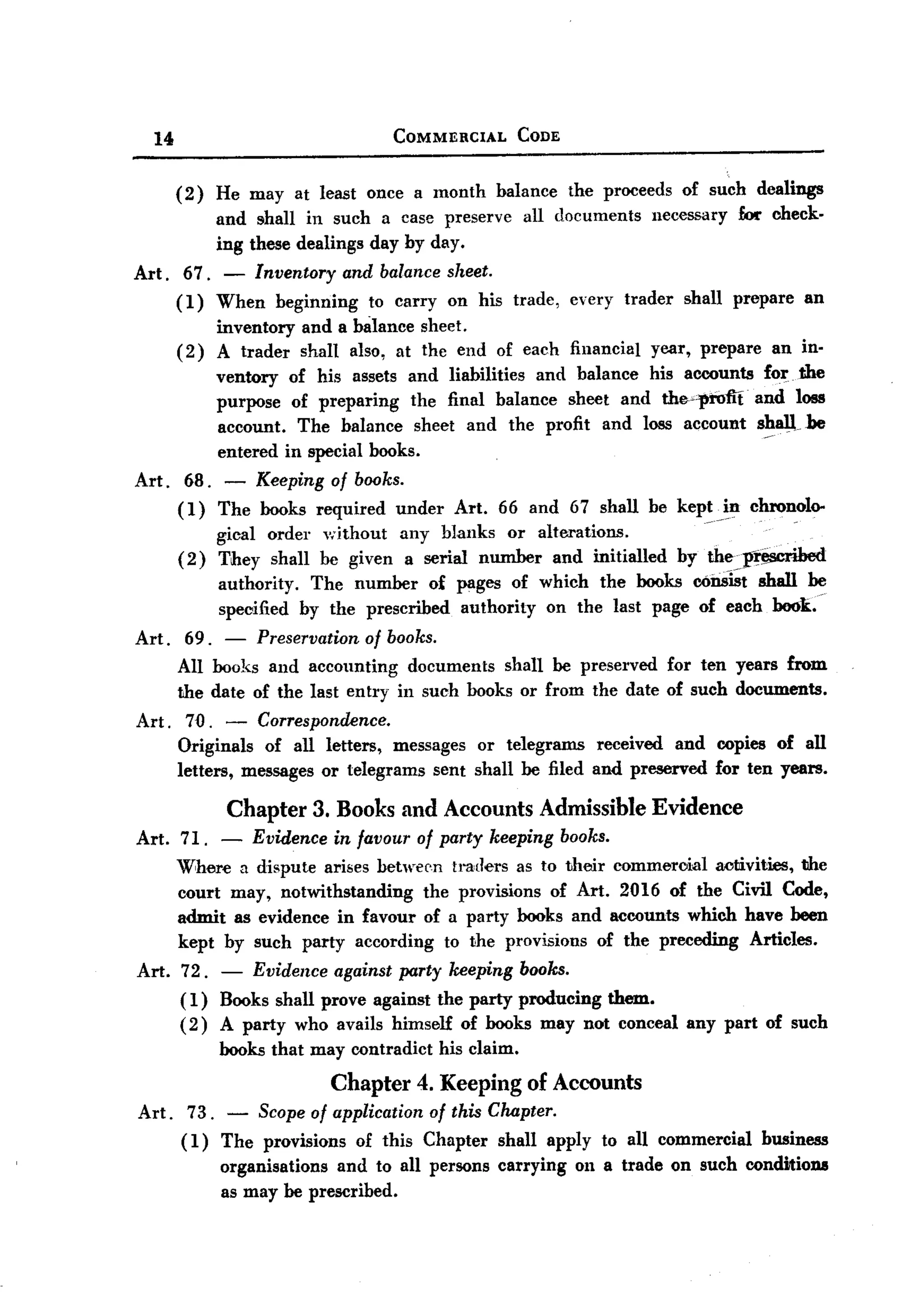 BACK

          14                                 COMMERCIAL        CODE



               (2)    He may at least once a month        balance      the proceeds   of such dealings
                      and shall in such a case preserve        all documents     necessary   fAx- check-
                      ing these dealings day by day.
       Art.     67. - Inventory and balance sheet.
               (1) When beginning to carryon    his trade,             every trader   shall prepare   an
                      inventory   and a lnilance sheet.
               (2)    A trader    shan also, at the end of each financial        year, prepare   an in-
                      ventory of his assets and liabilities and balance his accounts for. the
                      purpose of preparing    the final balance sheet and the."cprom. and loss
                      account. The balance sheet and the profit and loss account shall.be
                      entered in special books.
       Art.     68. - Keeping of books.
               (1) The books required under Art. 66 and 67 shall be kept _in chronolo-
                                                                         -         .
                    gical order without any blanks or alterations.
               (2) They shall be given a serial number and initialled by theJf~
                      authority. The number o£ pages of which the books c6i1i~t shall be
                      specified by the prescribed authority on the last page of each book..
       Art.     69.  - Preservation of books.
               All books and accounting documents shan be preserved for ten years from
               the date of the last entry in such books or from the date of such documents.
       Art.     70. - Correspondence.
               Originals of all letters, messages or telegrams received and copies of all
               letters, messages or telegrams sent shall be filed and preserved for ten years.

                       Chapter     3. Books and Accounts         Admissible      Evidence
       Art.    71.  -     Evidence   in favour of party keeping       books.
               Where a dispute arises between traders as to their commeroial activities, the
               court may, notwithstanding   the provisions of Art. 2016 of the Civil Code,
               admit as evidence in favour of a party books and accounts which have been
               kept by such party according to the provisions of the preceding Articles.
       Art.    72. - Evidence against party keeping books.
               ( 1) Books shall prove against the party producing them.
               ( 2) A party who avails himself of books may not conceal any part of such
                      books that may contradict   his claim.
                              Chapter 4. Keeping of Accounts
       Art. 73. - Scope of application of this Chapter.
            (1) The provisions of this Chapter shall apply to all commercial business
                organisations and to all persons carrying 011a trade on such conditions
                as may be prescribed.
 