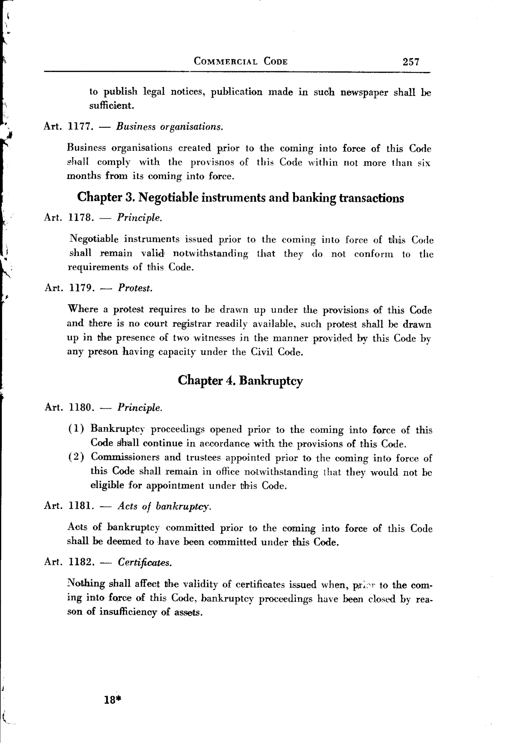 BACK
                                          COMMERCIAL         CODE                         257

                to publish    legal notices,   publication   made in such newspaper    shall be
                sufficient.

     Art. 1177. -       Business organisations.
J
         Business organisations created prior to the coming into force of this Code
         "h,all comply with the provisnos of this Code within not more than six
         months from its coming into force.

            Chapter 3. Negotiable instruments and banking transactions
     Art. 1178.   -     Principle.

           Negotiable instruments  issued p.rior to the coming into foree of vMs Corle
           shall remain valid notwithstanding      that they do not conform    to the
          requirements  of this Code.

     Art. 1179. -       Protest.
         Where a protest requires to be drawn            up under the provisions of this Code
         and there is no court registrar readily         available, such protest shall be drawn
         up in the presence of two witnesses in          the manner provided by this Code by
         any preson having capacity under the            Civil Code.


                                        Chapter 4. Bankruptcy

     Art. 1180. - Principle.
          ( 1) Bankruptcy  proceedings         opened   prior to the coming   into force of this
                Code shlall continue in aecordance with the provisions of this Code.
          (2)   Commissioners and trustees appointed prior to the <:Dming into force of
                this Code shall remain in office notwithstanding        that they would not be
                eligible for appointment under vhis Code.

     Art. 1181. -       Acts of bankruptcy.
         Aots of bankruptcy committed prior to the cilll1ing into force of this Code
         shall be deemed to have been commiued under this Code.
     Art. 1182. -       Certificates.

         Nothing shall affect the validity of certificates issued when, pr:"" to the com-
         ing into force of this Code, bankruptcy     proceedings have been closed by rea-
         son of insufficiency of assets.




                      18*
 