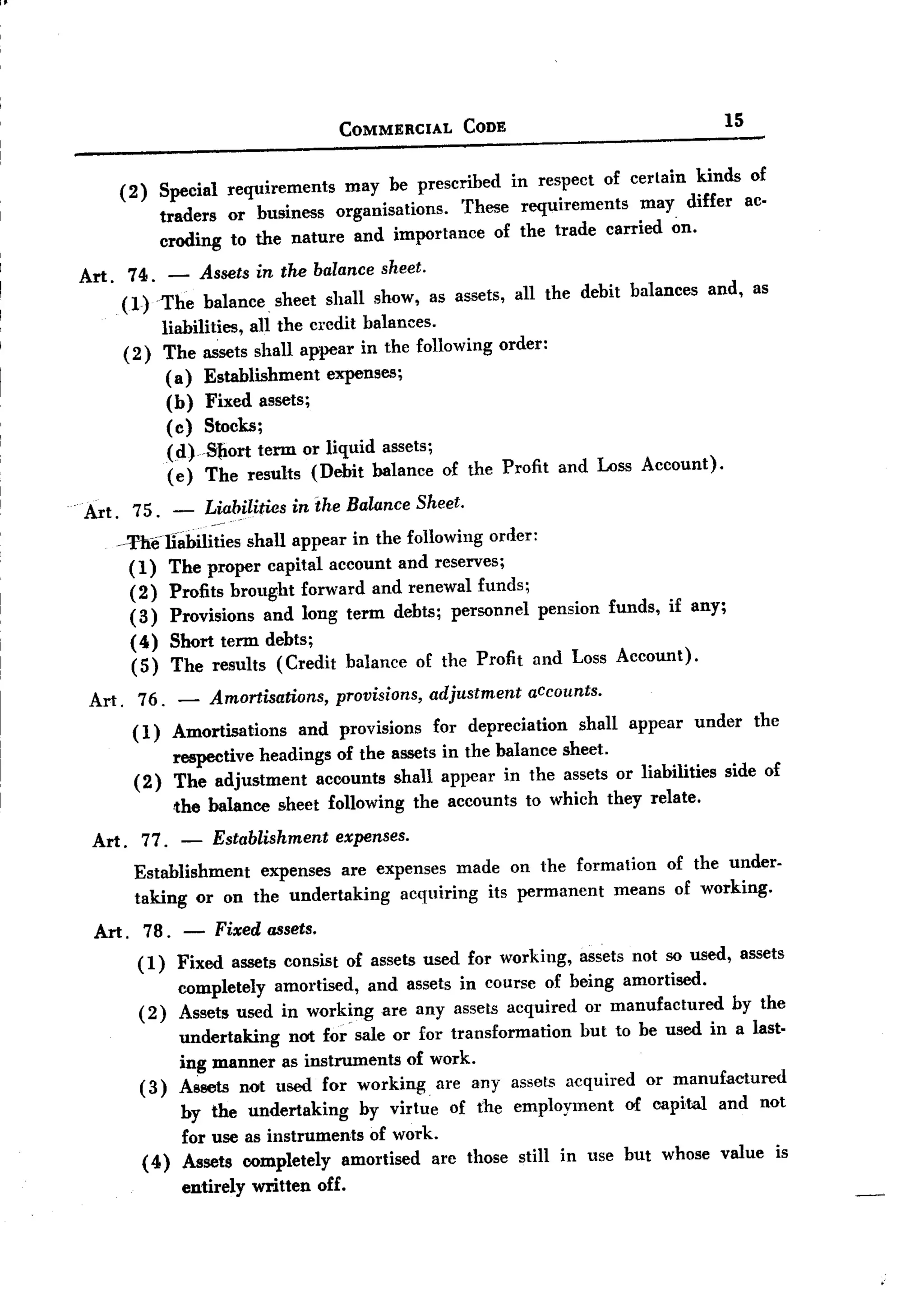 BACK

                                                COMMERCIAL          CODE                               15


             (2)     Special requirements  may be prescribed in respect of certain kinds of
                     traders or business organisations.  These requirements may differ ac-
                     croding to the nature and importance of the trade carried on.

     Art.     74. - Assets in the balance sheet.
             (1) The balance sheet shall show, as assets, all the debit balances                      and, as
                  liabilities, all the credit balances.
             (2) The assets shall appear in the following order:
                   (a) Establishment      expenses;
                   (b) Fixed assets;
                   (c) Stocks;
                      Cd)S1iort term or liquid assets;
                      (e) The results (Debit balance of the Profit               and Loss Account).
 .
     Art. 75. -            Liabilities inihe Balance Sheet.
             -Thellabilities  shall appear in the following order:
               (1) The proper capital account and reserves;
               (2) Profits brought forward and renewal funds;
               (3) Provisions and long term debts; personnel pension funds, if any;
               ( 4) Short term debts;
               (5) The results (Credit balance of the Profit and Loss Account).

      Art.     76.     -    Amortisations,      provisions,     adjustment   accounts.
              (1)     Amortisations   and provisions for depreciation    shall appear under the
                      respective headings of the assets in the balance sheet.
               (2)    The adjustment     accounts shall appear in the assets or liabilities side of
                       the balance    sheet following         the accounts   to which they relate.
      Art . 77.       - Establishment   expenses.
               Establishment   expenses are expenses made on the formation of the under-
               taking or on the undertaking       acquiring its permanent means of working.
       Art. 78. -            Fixed assets.
               (1)  Fixed assets consist of assets used for working, assets not so used, assets
                    completely amortised, and assets in course of being amortised.
               ( 2) Assets used in working are any assets acquired or manufactured      by the
                        undertaking   not for sale or for transformation but to be used in a last-
                        ing manner as instruments of work.
                   (3) Assets not used for working. are any assets acquired or manufactured
                        by the undertaking     by virtue of the employment     of capital and not
                        for use as instruments of work.
                   ( 4) Assets completely amortised arc those still in use but whose value is
                        entirely   written   off.
 