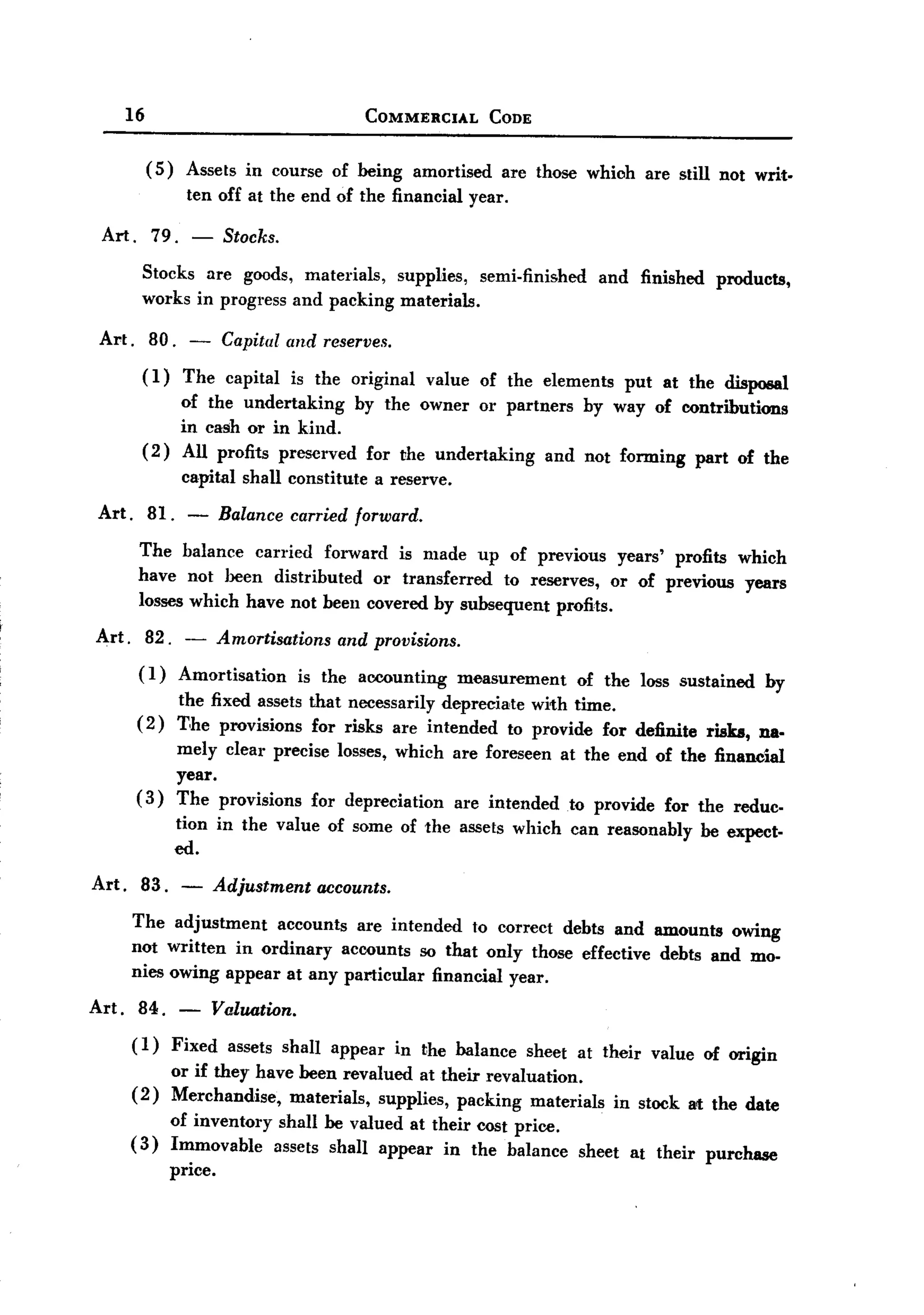 BACK
          16                                        COMMERCIAL           CODE


               (5)     Assets in course of being             amortised    are those which are still not writ.
                       ten off at the end of the financial            year.

    Art. 79. -                 Stocks.
           Stocks are goods, materials,  supplies, semi-finished                      and finished     products,
           works in progress and packing materials.

   Art.        80.        -    Capital and reserves.
           (1)         The capital         is the original    value
                                                    of the elements put at the disposal
                of the undertaking   by the owner or partners by way of contributions
                in cash or in kind.
           ( 2) All profits preserved for the undertaking  and not forming part of the
                      capital shall constitute        a reserve.

   Art.        81.        -   Balance carried forward.

           The balance carried forward is made up of previous years' profits which
           have not been distributed   or transferred  to reserves, or of previous years
           losses which have not been covered by subsequent profits.

   Art.        82.     -      Amortisations      and provisions.
           (I)        Amortisation         is the accounting       measurement      of the loss sustained       by
                      the fixed assets that necessarily depreciate with time.
           (2)        T,he provisions for risks are intended to provide for definite                 risks, na.
                      mely clear precise losses, which are foreseen at the end of the financial
                      year.
           (3)        The provisions for depreciation are intended to provide for the reduc-
                     tion in the value of some of the assets which can reasonably                    be expect-
                     ed.

  Art. 83. -                  Adjustment accounts.
          The adjustment   accounts are intended to correct debts and amounts owing
          not written in ordinary accounts so that only those effective debts and mo-
          nies owing appear at any particular financial year.

  Art.     84.        -       Valuation.
          (1)        Fixed      assets shall appear     in the balance        sheet at their value m origin
                     or if they have been revalued at their revaluation.
          (2)        Merchandise,   materials, supplies, packing materials              in stock art the date
                     of inventory shall be valued at their cost price.
          (3)        Immovable    assets shall appear in the balance                sheet at their   purchase
                     price.
 