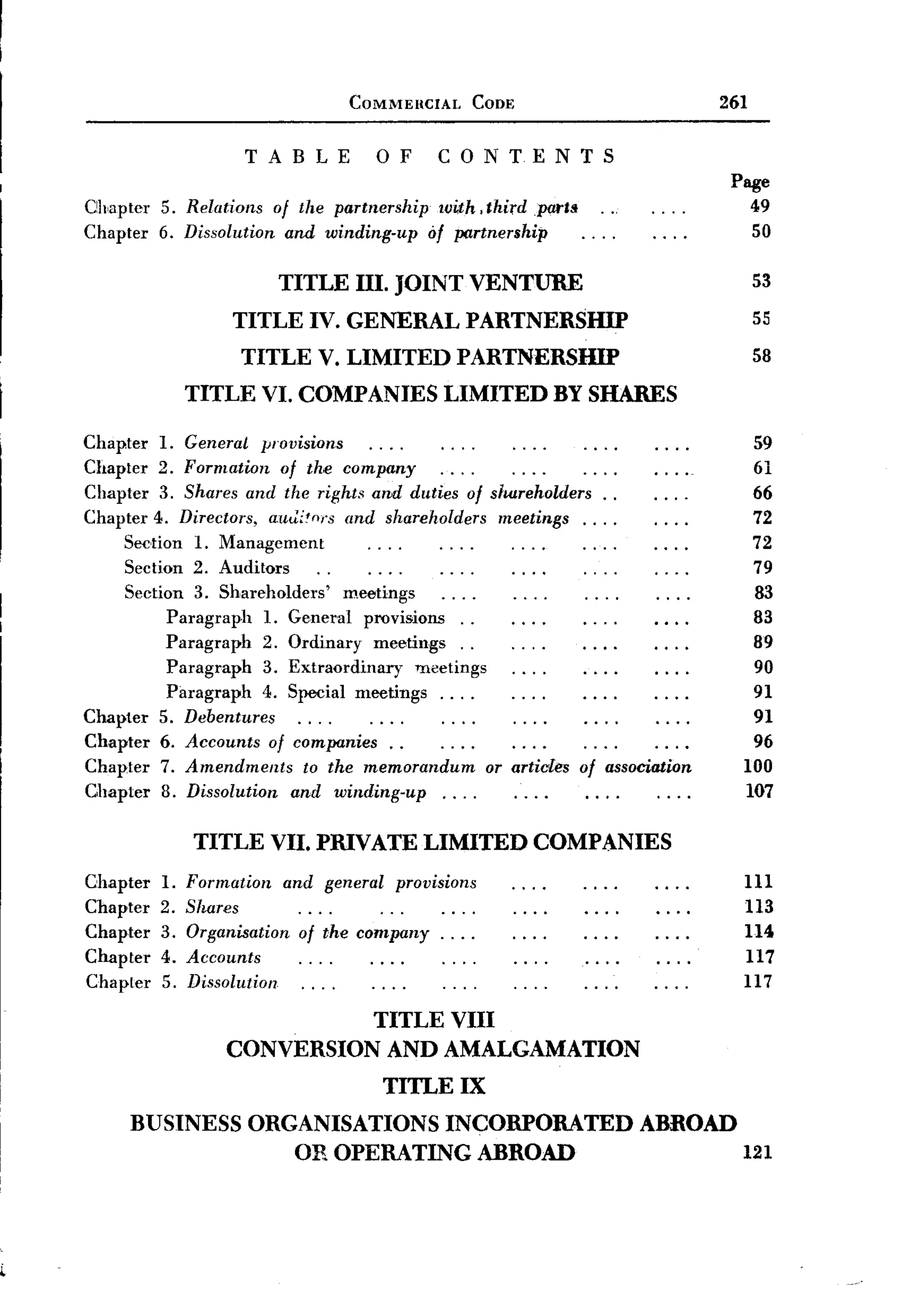 COMMEIICIAL     CODE                         261

                      TABLE           0 F        CONTENTS
                                                                                Page
Ohapter    5. Relations of the partnership with, third parts                      49
Chapter    6. Dissolution and winding-up of partnership                           50

                          TITLE III. JOINT VENTURE                                53
                     TITLE IV. GENERAL PARTNERSHIP                                55
                      TITLE V. LIMITED            PARTNERSHIP                     58
                TITLE VI. COMPANIES              LIMITED    BY SHARES

Chapter 1. General provisions                                                     59
Chapter 2. Formation of the company                                               61
Chapter 3. Shares and the rights and duties of shareholders.       .              66
Chapter 4. Directors, autlitnrs and shareholders meetings....                     72
     Sedion 1. Management                                                         72
     Section 2. Auditors                                                          79
     Section 3. Shareholders'    meetings                                         83
           Paragraph  1. General provisions..                                     83
           Paragraph  2. Ordinary meetings.      .                                89
           Paragraph  3. Extraordinary    meetings                                90
           Paragraph  4. Special meetings.     ...                                91
Chapter 5. Debentures                                                             91
Chapter 6. Accounts of companies.       .                                         96
Chapter 7. Amendments       to the memorandum      or articles of association    100
Chapter 8. Dissolution and winding-up....                                        107

                TITLE VII. PRIVATE LIMITED                 COMPANIES
C,hapter   1.   Formation and general provisions                                 111
Chapter    2.   Shares                                                           113
Chapter    3.   Organisation of the company. . . .                               114
Chapter    4.   Accounts                                                         117
Chapter    5.   Dissolution                                                      117
                              TITLE VIII
                    CONVERSION AND AMALGAMATION
                                       TITLE IX
      BUSINESS ORGANISATIONS INCORPORATED ABROAD
                  OR OPERATING ABROAD            121
 