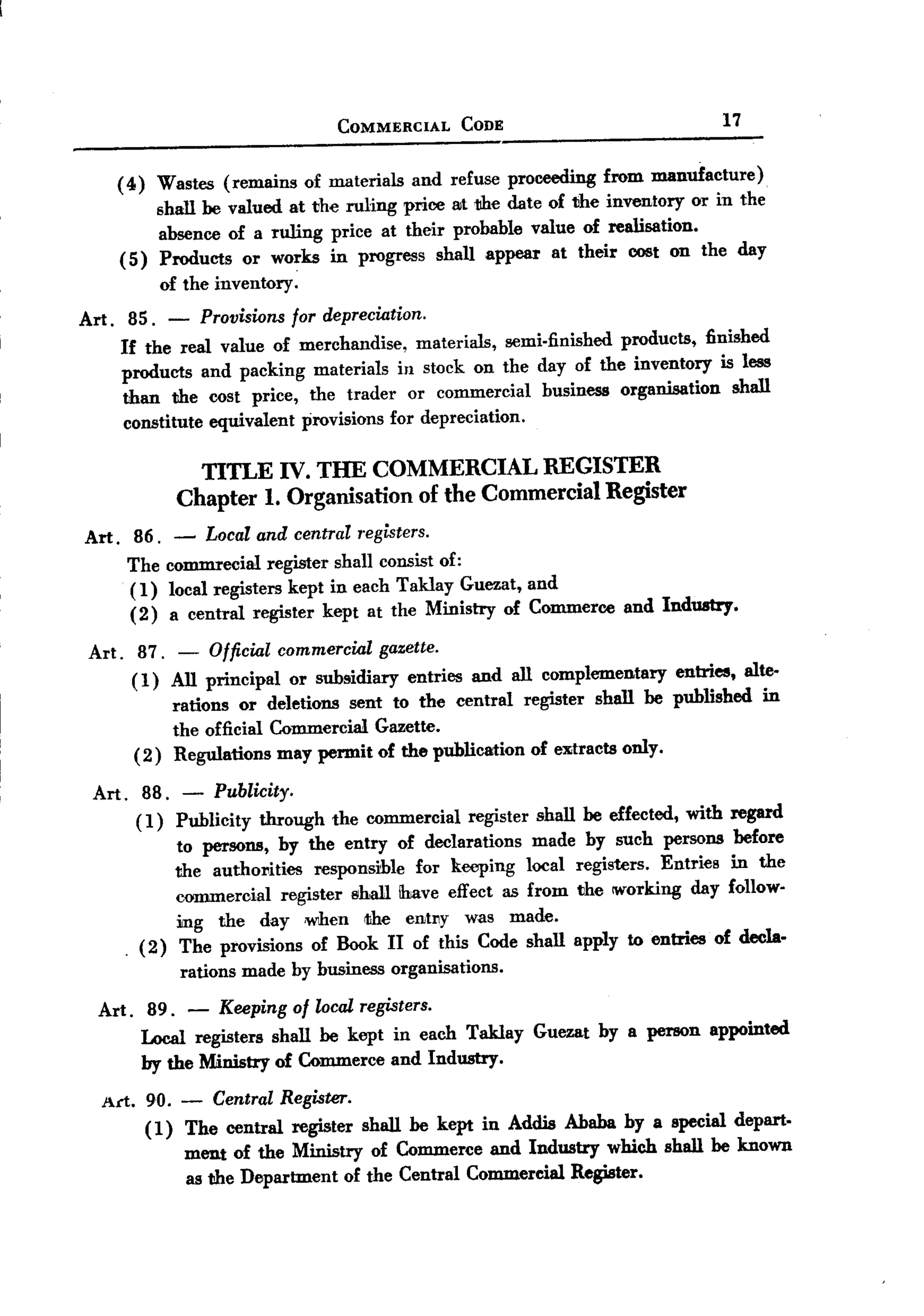BACK

                                COMMERCIAL     CODE                            17


     ( 4 ) Wastes (remains of materials and refuse proceeding from manufacture)
           shall be valued at the ruling price at the date of the inventory or in the
           absence of a ruling price at their probable value of realisation.
     ( 5) Products or works in progress shall appear at their cost on the day
           of the inventory.
 Art. 85. - Provisions for depreciation.
      If the real valne of merchandise, materials, semi.finished products, finished
      products and packing materials in stock on the day of the inventory is less
      than the cost price, the trader or commercial business organisation shall
      constitute equivalent provisions for depreciation.

                TITLE IV. THE COMMERCIAL REGISTER
              Chapter 1. Organisation of the Commercial Register
 Art. 86.     - Local and central registers.
      The    commrecial register shall consist of:
      ( 1)   local registers kept in each T aklay Guezat, and
      (2)    a central register kept at the Ministry of Commerce and Industry.

  Art. 87. - Official commercial gazette.
       ( 1) All principal or subsidiary entries and all complementary entries, alte.
            rations or deletions sent to the central register shall be published in
            the official Commercial Gazette.
       ( 2) Regulations may permit of the publication of eXitractsonly.

  Art. 88. - Publicity.
        (1) Publicity through the commercial register shall be effected, with regard
             to persons, by the entry of declarations made by such persons before
             the authol1ities responsible for keeping local registers. Entries in the
             cmnmercial register shall ibJaveeffect as from the 1W0rkingday follow.
             ing the day when rtihe entl1Y was made.
      .  (2) The provisions of Book II of this Code shall apply to entries of decla-
              rations made by business organisations.
   Art. 89. - Keeping of local registers.
        Local registers shall be kept in each Taklay Guezat by a person appointed
        by the Ministry of Commerce and Industry.
   Arl. 90. - Central Register.
        ( 1) The central register shall be kept in Addis Ababa by a special depart-
             ment of the Ministry of Commerce and Industry which shall be known
             as the Department of the Central Commercial Register.
 