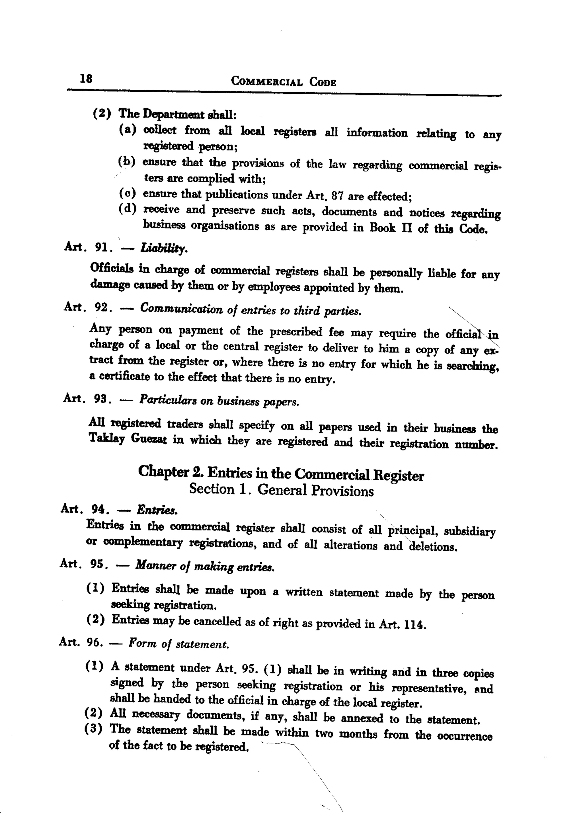 BACK
       18                              COMMERCIAL   CODE


            (2) The Department shall:
                (a) collect from all local registers all information relating to any
                     registered person;
                (b) ensure that the provisions of the law regarding commercial regis-
                     ters are complied with;
                (c) ensure that publications under Art. 87 are effected;
                ( d) receive and preserve such acts, documents and notices regarding
                     business organisations as are provided in Book II of this Code.
  Art. 91. - Li4biliIy.
        Officials in charge of commercial registers shall be personally liable for any
        damage caused by them or by employees appointed by them.
  Art. 92. -        Communication of entries to third parties.
                                                                            ~
        Any person on payment of the prescribed fee may require the o£ficid,~
        charge of a local or the central register to deliver to him a copy of any ex-
        tract from the register or, where there is no entry for which he is searching,
        a certificate to the effect that there is no entry.
  Art. 93. -        Particularson businesspapers.
        All registered traders shall specify on all papers used in their business the
        Taklay Guez&tin which they are registered and their ~tion            number.

             Chapter 2. Enmes in the Commercial Register
                     Section 1. General Provisions
  Art. 94. - Emrie8.
       Entries in the commercial register shall consist of all priJtcipal, subsidiary
       or complementary registrations, and of all alterations and 'deletions.
  Art. 9S. -       Manner ofl1UJking entries.
        ( 1) Entries shall be made upon a written statement made by the person
             seeking registration.
        (2) Entries may be cancelled as of right as provided in Art. 114.
  Art. 96.    -   Form of statement.
       (1) A statement under Art. 95. (1) shall be in writing and in three copies
            signed by the person seeking registration or his representative, and
            shall be handed to the official in charge of the iocal register.
       (2) All necessary documents, if any, shall be annexed to the statement.
       ( 3) The statement shall be made within two months from the occurrence
              of the fact to be registered.   '
 