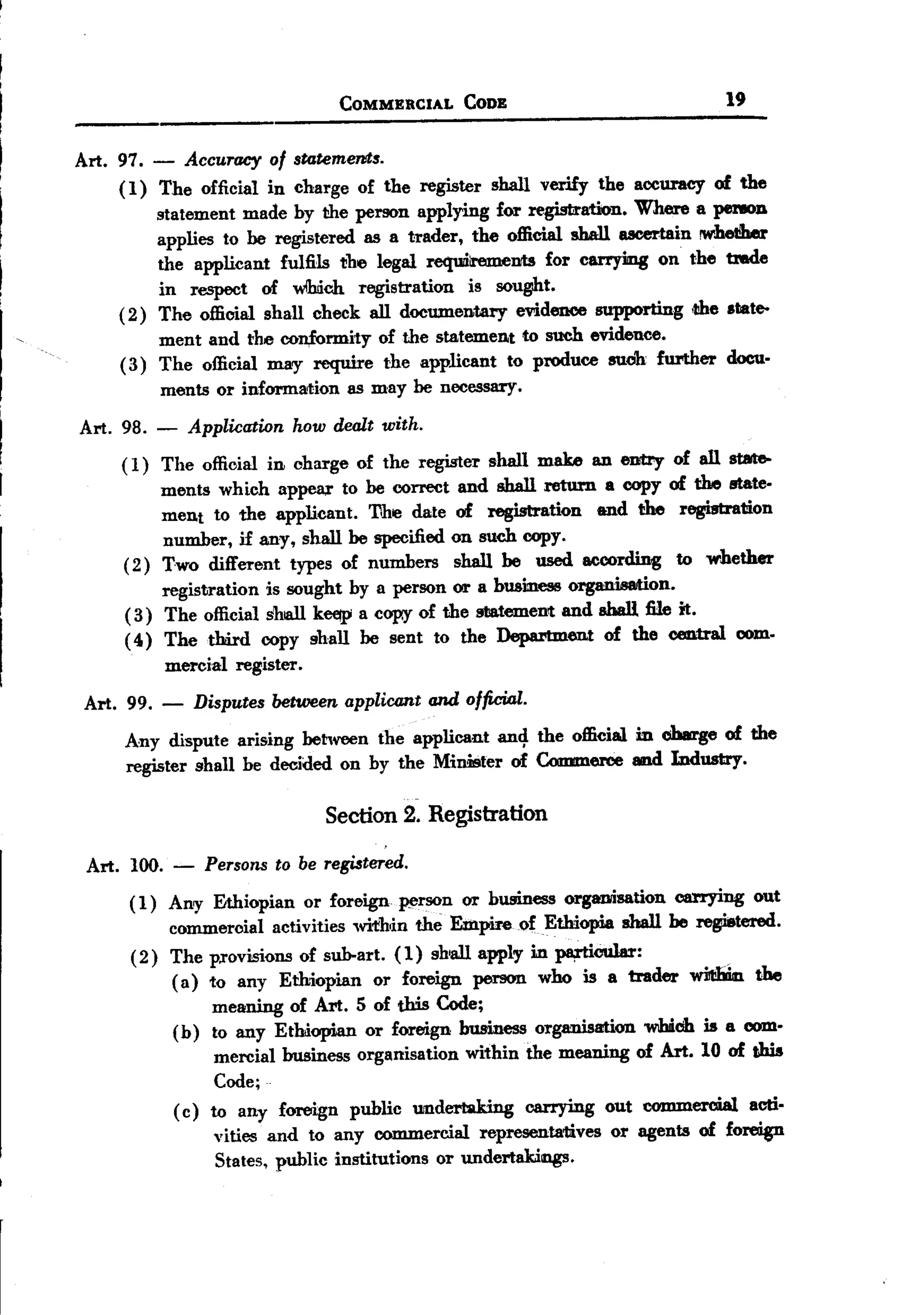 BACK
                                    COMMERCIAL      CODE                        19


 Art. 97. - Accuracy of statements.
      ( 1) The official in charge of the register shall verify the accuracy of the
           statement made by the person applying for registration. Where a perIOD
           applies to be registered as a trader, the official shall ucer.tain !W'he1!her
           the applicant fulfils the legal requdlrements for carryiIDg on the tmde
           in respect of wlhdch registration is sought.
      ( 2) The official shall check all documentary evidence supporting ,the .tate-
           ment and the con,£ormity of the statemen.t to such evidence.
      ( 3) The official may require the applicant to produce suoh f1U'ther docu.
           ments or information as may be necessary.
 Art. 98. - Application how dealt with.
      ( 1) The official in charge of the register shall make an eDJtry of all stilt&-
            ments which appelU"to be correct and shall return a copy of the state.
            ment to the applicant. The date of registration and the registration
            number, if any, shall be specified on such copy.
      (2) Two different types of numbers shall be used according to whether
            registration is sought by a person or a business organisation.
       ( 3) The official shall k~ a cop.y of the st!atement and sball file it.
       ( 4) The third copy shall be sent to the Department of the central com.
            mercial register.
  Art. 99. -       Disputes between applicant and officio,l.
       Any dispute arising between the applicant an4 the official in charge of the
       register shall be decided on by the Mimster of Commerce and Industry.

                                   Section 2. Registration

  Art. 100.    -    Persons to be registered.
       ( 1) Any Ethiopian or foreign ~rson or business organisation carrying out
            commeroial activities wifhin the Empire of Ethiopia sball be registered.
       ( 2) The p.rovisions of sub-art. (1) shall apply in pa,rtiCular:
            ( a) to any Ethiopian or foreign person who is a trader wi1tbk the
                  meaning of Art. 5 of this Code;
            (b) to any Ethiopian or foreign business organisation which is a com.
                   mercial business organisation within the meaning of Art. 10 of this
                   Code;
             ( c) to any foreign public undertaking carrying out commercial actio
                   vities and to any commercial representa1li.ves or agents of foreign
                   States, public institutions or undertakings.
 