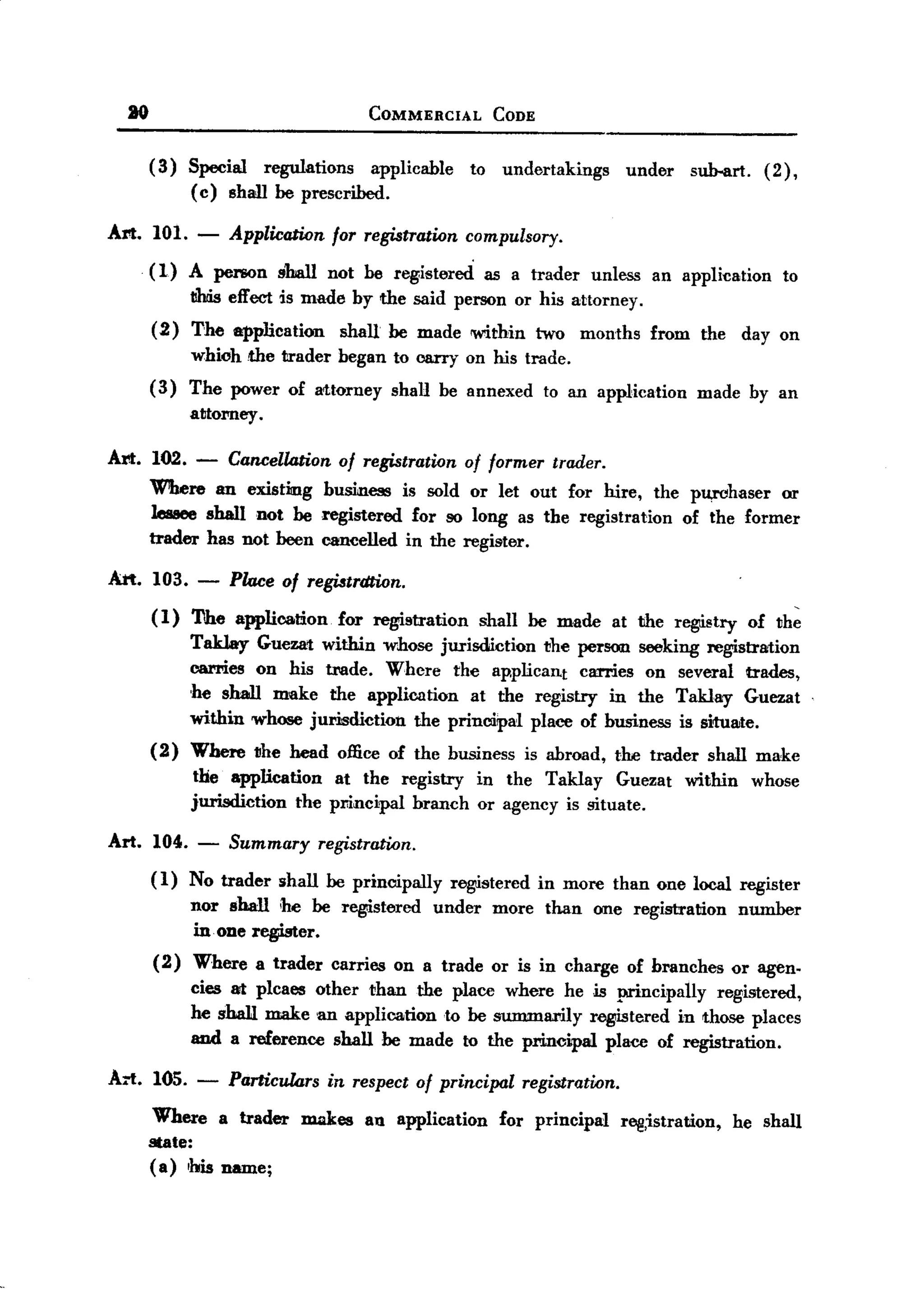 BACK
       JO                                       COMMERCIAL        CODE


            ( 3) Special regulations applicable               to undertakings         under      sub-art. ( 2) ,
                 ( c) shan be prescribed.

   Art. 101. -         Application for registration compulsory.
            (1)   A person       shall    not be registered      as a trader     unless   an application      to
                  !!his effect is made by the said person or his attorney.
            (2)   The application           shall be made 'Within two           months    from    the    day on
                  whiohthe       trader began to carry on his trade.
            (3)   The power of attorney              shall be annexed    to an application       made by an
                  attorney   .
   Art. 102. -         Cancell4tionof registrationof former trader.
            Wlbere an existing business is sold or let out for hire, the pu,rohaser or
            lessee shall not be registered for so long as the registration of the former
            trader has not been cancelled in the register.

   Art. 103. - Place of registrdtion.
        ( 1) 'I1he application. for registration shall be made at the reg1i.stryof the
             TakJay Guezat within whose jurisdiction the person seeking registration
             carries on his tmde. Whcre the ap.plicant carries on several trades,
             ,he shall make the application at the registry in the Taklay Guezat
             within whose jurisdiction the principal place of business is situate.
            (2) Where the head office of the business is abroad, the trader shall make
                the application at the registry in the Taklay Guezat within whose
                jurisdiction the principal branch or agency is situate.

   Art.     104. -     Summary           registration.
            (1)   No trader      shall be principally       registered   in more than one local register
                  nor shall he be reg1i.stered under              more   than    one registration       number
                  in one register.
            ( 2) Where       a trader      carries   on a trade or is in charge       of branches       or agen.
                  cies at plcaes other than the place where he is principally  registered,
                  he sha1I make an application to be summarily registered in those places
                  and a reference shall be made to the principal place of registration.

   Arl. 105. -         Particurors in respect of principal registration.
           Where a trader makes an application for principal r~,istration,                              he shall
          state:
          (a) his name;
 