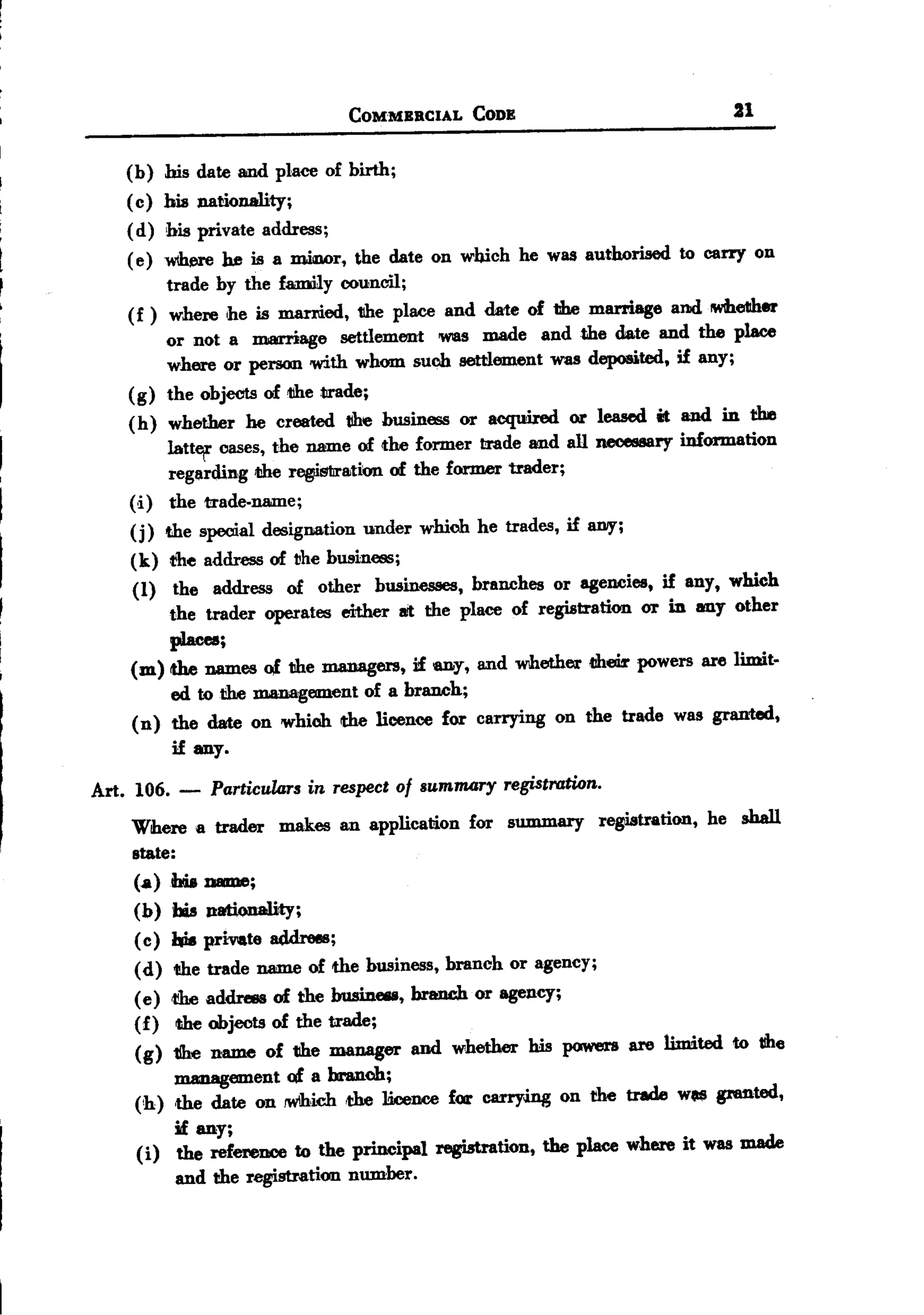 BACK
                                   COMMBRCIAL     CODB                           21

       (b)    his date and place of birth;
       ( c)   hill nationality;
       (d)    bis private address;
       ( e)   WIhue he is a miawr, the date on which he was authorised to carry on
              trade by the family council;
       (f)     where ,he is maI'l'iied, the place and date of the marriage and lWhe1lher
              or not a marriage settlement was made and the date and the place
              where or person with whom such settlement was deposited, if any;
       (g)    the objects of tihe trade;
       (h)     whether he created tihe business or acquired or leased it and in the
              iatt«f oases, the name of the former trade and all necell8Bryinformation
               regarding die r~S1iration of the former trader;
       (i)     the trade-name;
       (j)    the special designation under which he trades, if IUIIY;
       (k) the address of the business;
       (I) the address of other businesses, branches or agencies, if any, which
           the trader operates either IIJtthe place of regiatration or in any other
           pJacea;
       (m) the names of the managers, if any, and whether t!heilrpowers are limit.
           ed totihe management of a branch;
       (n) the date on which the licence for carrying on the trade was granted,
           if any.

  Art. 106. -      Particulm-sin respect of summary registration.
       Where a trader makes an applicaaon for summary            registration, he shall
       state:
       (a)bia D81DJe;
       (b) his P8lionality;
       ( c) hie privlate addrees;
        (d)  tihe trade name of the business, branch or agency;
        (e) <!!be ddress of the bnsiDeIII, branch or agency;
                  a
        (f)  die objects of the trade;
        (g)  1Ihe name of tihe manager and whether his powers are limited to tihe
             uumagement of a branch;
        (<h) ,the date on rwlhiclIthe licence for carryJ.ng on the trade wo. granted,
             if any;
        (i) the reference to the principal registration, the place where it was made
             and the registration number.
 