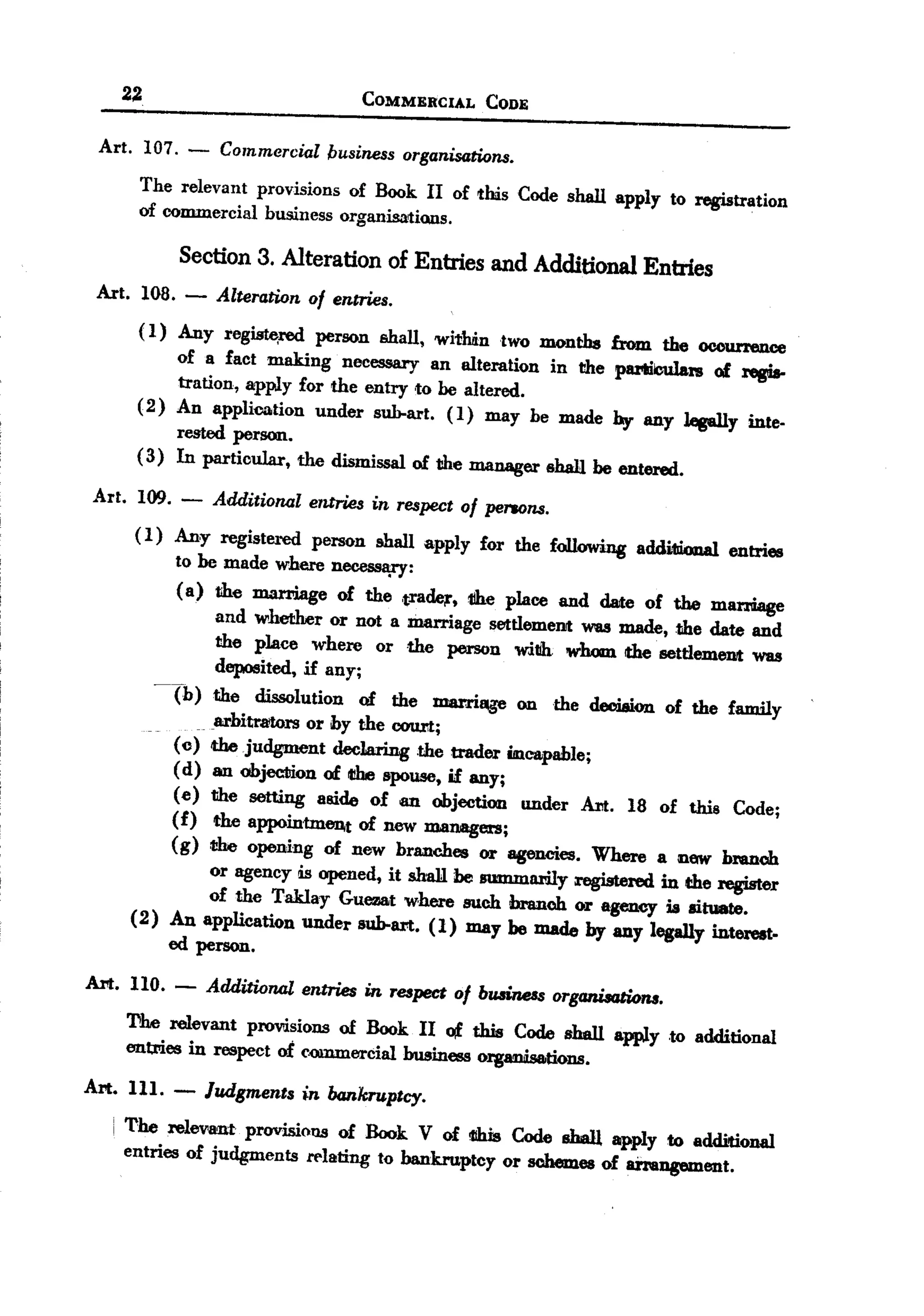 BACK
     22                            COMMERCIAL     CODE

  Art. 107. -     Commercial business organisations.
        The relevant provisions of Book II of this Code shall apply to registration
        of commercial business organisations.

             Section 3. Alteration of Entries and Additional Entries
  Art. loa. -    Alteration of entries.
        ( I) Any l'eg~red     person shall, witlmntwo months from the occurrence
             of a fact making necessary an alteration in the pamlculars of regis-
             tration, apply for the entry ,to be altered.
        (2) An application under sub-art. (I) may be made by any lesally inte-
             rested perSQIl.
        (3) In particular, the dismissal of the manager shall be entered.

  Art. 109. -    Additional entries in respect of pe1'lOns.
        ( I) Any registered person shall apply for the following addi1liona1 entries
             to be made where necessa;ry:
             (a) the marriage of the ,tradq, 1ihe place and date of the marriage
                  and whether or not a marriage setUemenJt was made, the date and
                  the place where or the person with whom the settlement was
                  deposited, if any;
          -Tb) the dissolution of the marriQge on the decision of the family
                  arbitrators or hy the 00IJrt;
             (c) the judgment declaring .the trader incapable;
             (d) an objec:liion of t!be spouse, if any;
             (e) the setting aside of an objection under Art. 18 of this Code;
            (f) the appointment of new managers;
            (g) t!be opening of new branches or agencies. Where a Dew bmnch
                 or agency is opened, it sha1l be summarily registered in the register
                 of the Taklay Guezat where such branch or agency is situate.
       (2) An application under sub-art. (1) may he made by any legally interest.
            ed pel'SQIl.
 Art. llO. -    Additional entries in respect of bwiness organisGtiolU.
       The relevant provdsions of Book II of this Code shall apply to additional
       enl;rriesin respect of e.QIl1JIlercial usiness organisations.
                                            b

 Art. Ill. -    Judgments in bankruptcy.
    i The relevant provisiol18of Book V of 1IlUsCode shall apply to additional
      entries of judgments relating to bankruptcy or schemes of an.angement.
 