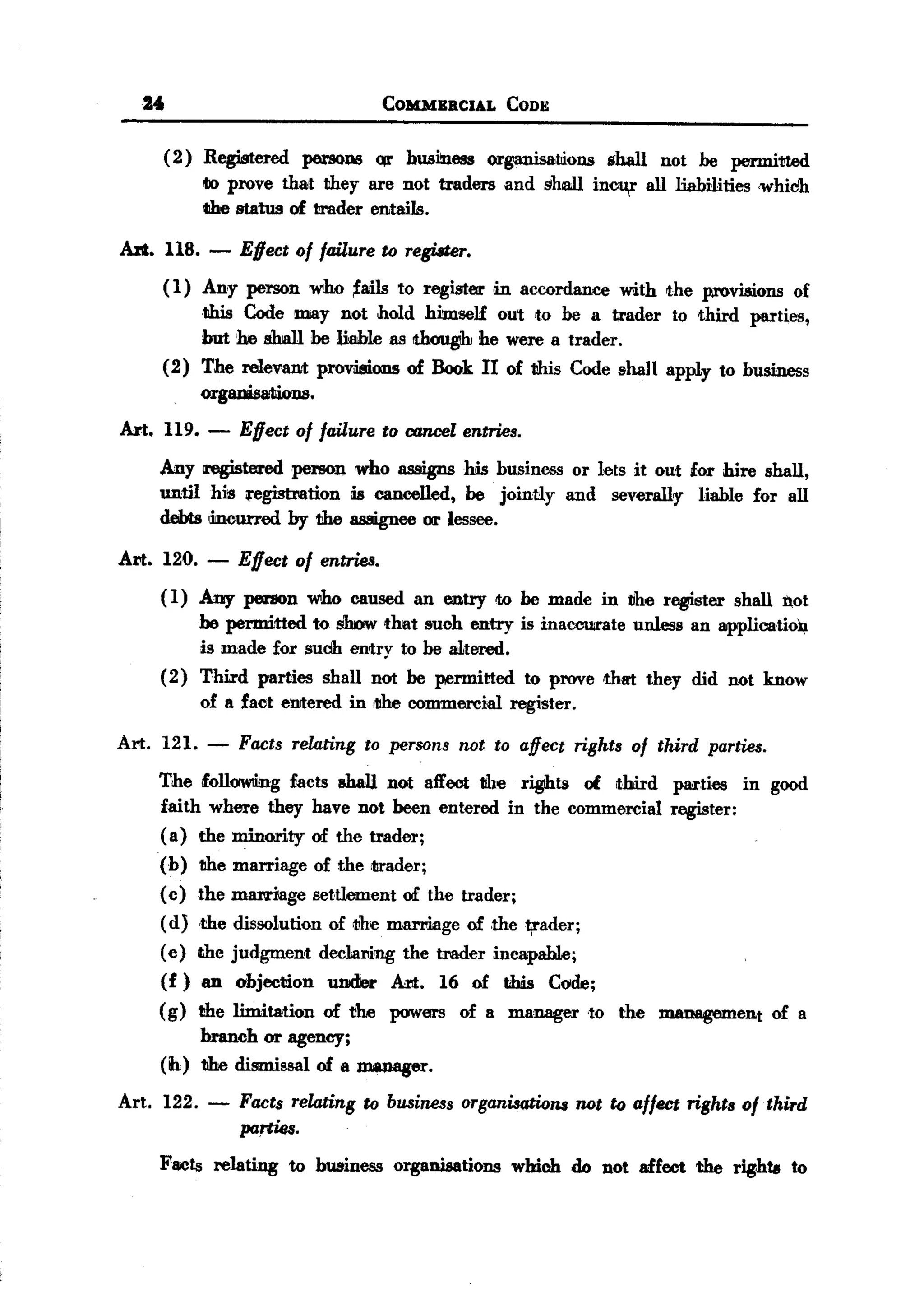 BACK

       u                                         COMMBRCIAL         CODE


           ( 2) Registered persons qr business organisaliions shall not be permitted
                lIDprove that they are not traders and shall inol¥" all liabilities <whiCh.
                the status of trader entails.

   A1'It. 118. -       Effect of failure to regUiter.
           (1) Any person who 'ails to register in accordance with the p.rovwons of
               this Code may not hold himse]£ out to be a trader to third parties,
               but he shall be &hIe as Ithougih he were a trader.
           (2) The relevant provisions of Book II of this Code shaH apply to business
               organisations.
   Art. 119. -        Effect of failure to cancel entries.
           Any tregistered person who assigns his husiness or lets it out for hire shall,
           until hm ;registration is cancelled, be jointly and severally liable for all
           debts mcurred by the assignee or lessee.

  Art. 120.       -   Effect of entries.
           ( 1) Any person who caused an entry to be made in IJhe register shall not
                he permitted to show that such entry is inaccu:rate unless an applioatiol/.
                is made for suCh.entry to be a1tered.
           (2) Tlilid parties shall not be permitted to prove thm they did not know
                of a fact enrtered in 11Iheommercial register.
                                          c

  Art.     121. -     Facts relating        to persons      not to affeCt rights     of third   parties.

           The foliOWliing facts shaU not affect the rights of third                       pM'ties in good
           faith where they have not been entered in the commercial                        register:
           (a) the minority of the trader;
           (h)   the marriage       of the ,trader;
           (c)   the marriage       settlement     of the trader;
           (d)   ,the dissolution     of IJhe marl'iage      of the ¥,ader;
           ( e) dIe judgment        dec:tar.ing the trader incapable;
           (f)   an   objection       under      Art.     16 of this       Code;
           (g)   the limitation      of ~        powers     of a manager       to   the   management       of a
                branch or agency;
           (ih) the dismissal of a JJl&D888r.

  Art. 122. -         Facts relating to business organisations not to affect rights of third
                      parties.
           Facts reJating to business organisations whioh do Dot affect the rights to
 