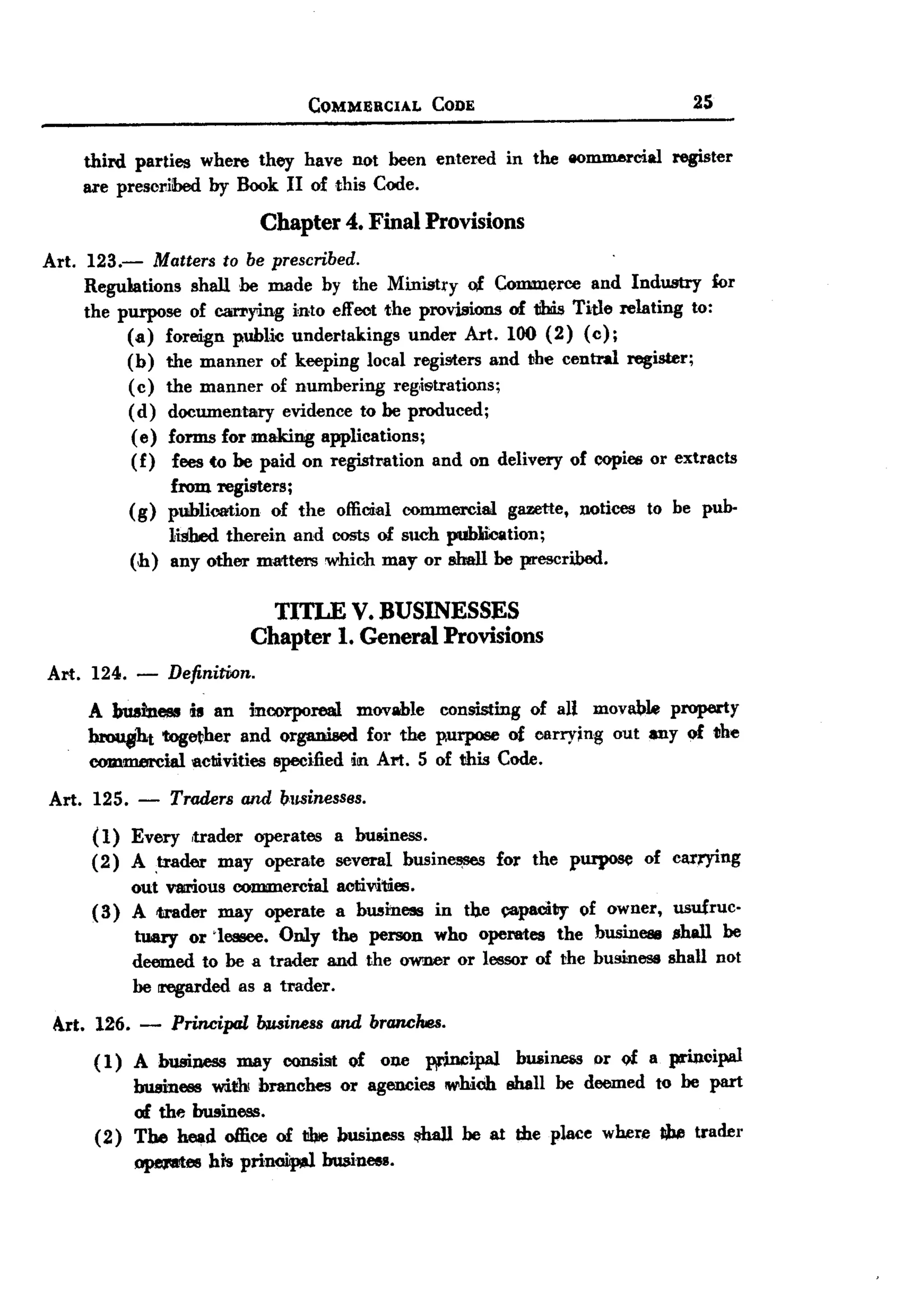 BACK
 BACK

                                             COMMERCIAL   CODE                             2S


       third parties where they have not been entered            in the 8O~cial         register
       ue prescribed by Book II of this Code.

                                   Chapter 4. Final Provisions
Art.    123.-     Matters to be prescribed.
       Regulations shall he IIUlde by the Ministry of. Commerce and Industry for
       the purpose of car1'ying i'nto effect the provisions of 1ihis Title relating to:
              (a) foreign public undertakings     under Art. 100 (2) (0);
              (b) the manner of keeping local registers and tbe central register;
              (c) the manner of numbering reg,istrations;
              (d) documentary    evidence to he produced;
               (e) forms for making applications;
               (f) fees to be paid on registration and on delivery of copies or extracts
                     from registers;
               (g)   publication   of the official commercial    gazette,   notices   to be pub-
                     lished therein and costs of such publiioation;
               (h)   any other matters which IIUlY or shall he prescribed.


                                   TITLE V. BUSINESSES
                                 Chapter 1. General Provisions
Art. 124.       - Definirion.
       A business is an incorporeal movable consisting of all movabl4l property
       hrou8ht tog~her and organiaed for the purpose of carrying out lPly of the
       commercial ac1livities specified in Art. 5 of this Code.
Art.    125.    -    Traders    and businesses.

       (1) Every ,trader operates a business.
       (2) A ,trader may operate several busin~      for the purpose of                 carrying
            out V8!l'iouscommercial acti",iues.
       ( 3) A ader may operate a business in tb,e ~paciby of owner,                      usufruc-
            tuary or 'lessee. Only the person who operates the business                  .shall be
            deemed to he a trader and the owner or lessor of the business               shall not
            he rregarded as a trader.
 Art. 126. -         Principallnuiness         and branches.
        ( 1) A business IIUlYconsist of one ]¥'incipal bWlin.eiSor of a prinoipal
             business wi1!h!branches or agencies which shall be deemed to be part
             of the business.
        (2) The head office of t!biebusiness ~    be at the place where Ibe trader
               opeJIIl'tes his prinoiip,eJ    business.
 