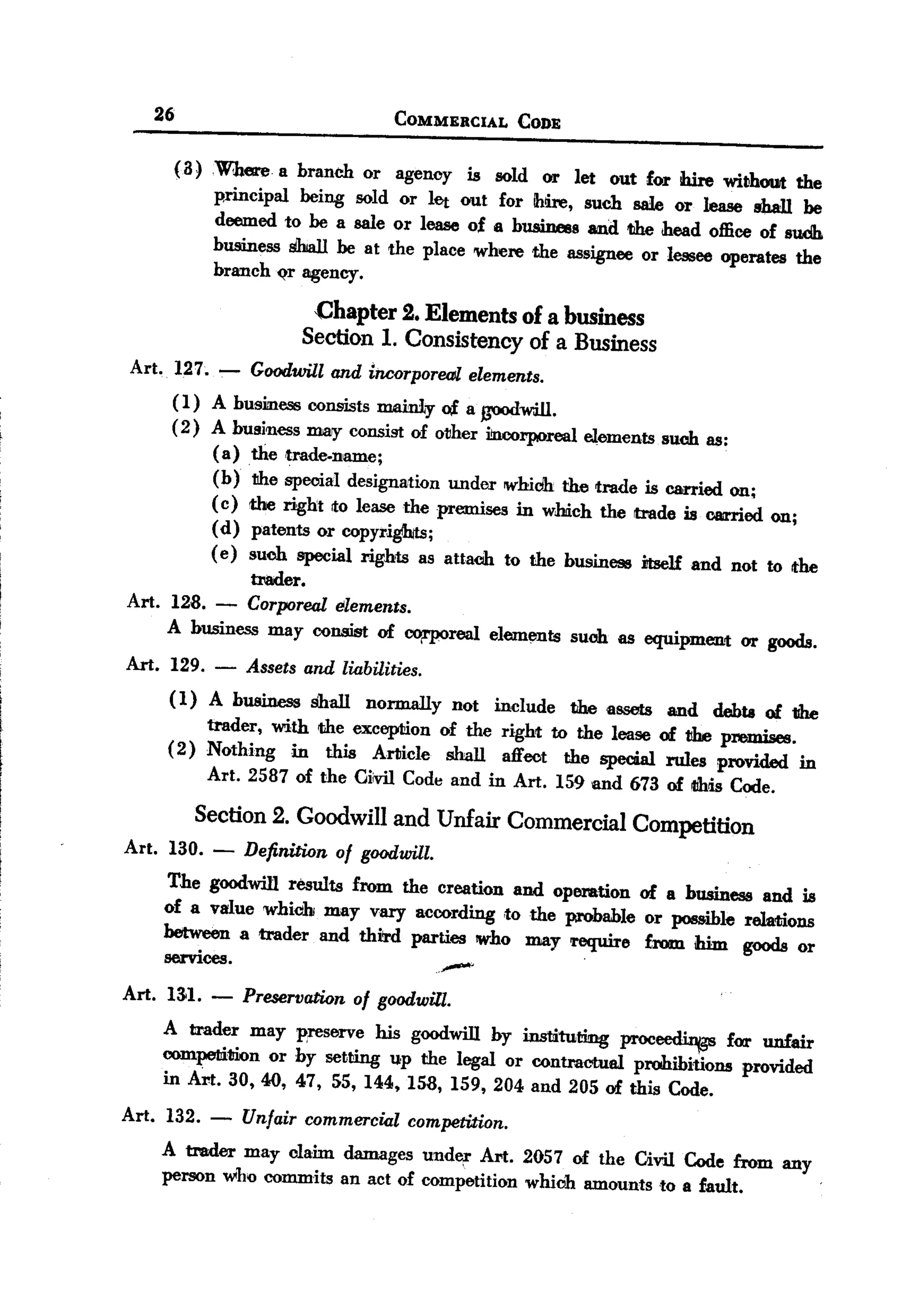 BACK
 BACK

        26                             COMMERCIAL     CODE

             a
             ( ) Where a branch or agenoy is sold or let out for Wre without the
                 principal being sold or let out for Ihdre, such sale or lease shall be
                 deemed to be a sale or lease of a business and the head office of suclJ.
                 business shall be at the place where the assignee or lessee operates the
                 branch ~ agency.

                             Chapter 2. Elements of a business
                            Section 1. Consistency of a Business
    Art. 127. .,-- Goodwill and iTICorpor~ elements.
         ( 1) A business consists :mainly c4 a ~will.
         (2) A business may consist of other i!ncorporeal elements such as:
              (a) the ,trade.name;
              (b) tihe special designation under whiclh the trade is carried on;
              ( c) the right to lease the premises in which the trade is carried on;
              (d) patents or copyri~;
              ( e) such special rights as attach to the busine98 itself and not to the
                  trader.
    Art. 128. - Corporeal elements.
         A business may consist of ~real           elements such as equipment or goods.
    Art. 129.    - Assets and liabilities.
         ( 1) A business shall normally not include the assets and debta of the
              trader, with the exception of the right to the lease of the premises.
         (2) Nothing in this Article shall affect the special rules provided in
              Art. 2587 of the Giivil Code and in Art. 159 and 673 of tlhlisCode.

               Section 2. Goodwill and Unfair Commercial Competition
    Art. 130. -      Definition of goodwill.
         The goodwill results from the creation and operation of a business and is
         of a value whieih may vary according to the probable or possible rela<tions
         between a trader and third parties who may require from him goods or
         services.
    Art. 131. -      PreservatWn of goodwill.
                                               -
        A trader may preserve his goodwill by instituting proceedi.nt¥ for unfair
        competition or by setting up the legal or contractual prohibitions provided
        in Art. 30,40, 47, 55, 144,158, 159,204 and 205 of this Code.
    Art. 132. -      Unfair commercial competiUon.
        A trader may claim damages under Art. 2057 of the Givil Code from any
        person who commits an act of competition which amounts to a fault.
                                                                                          '
 