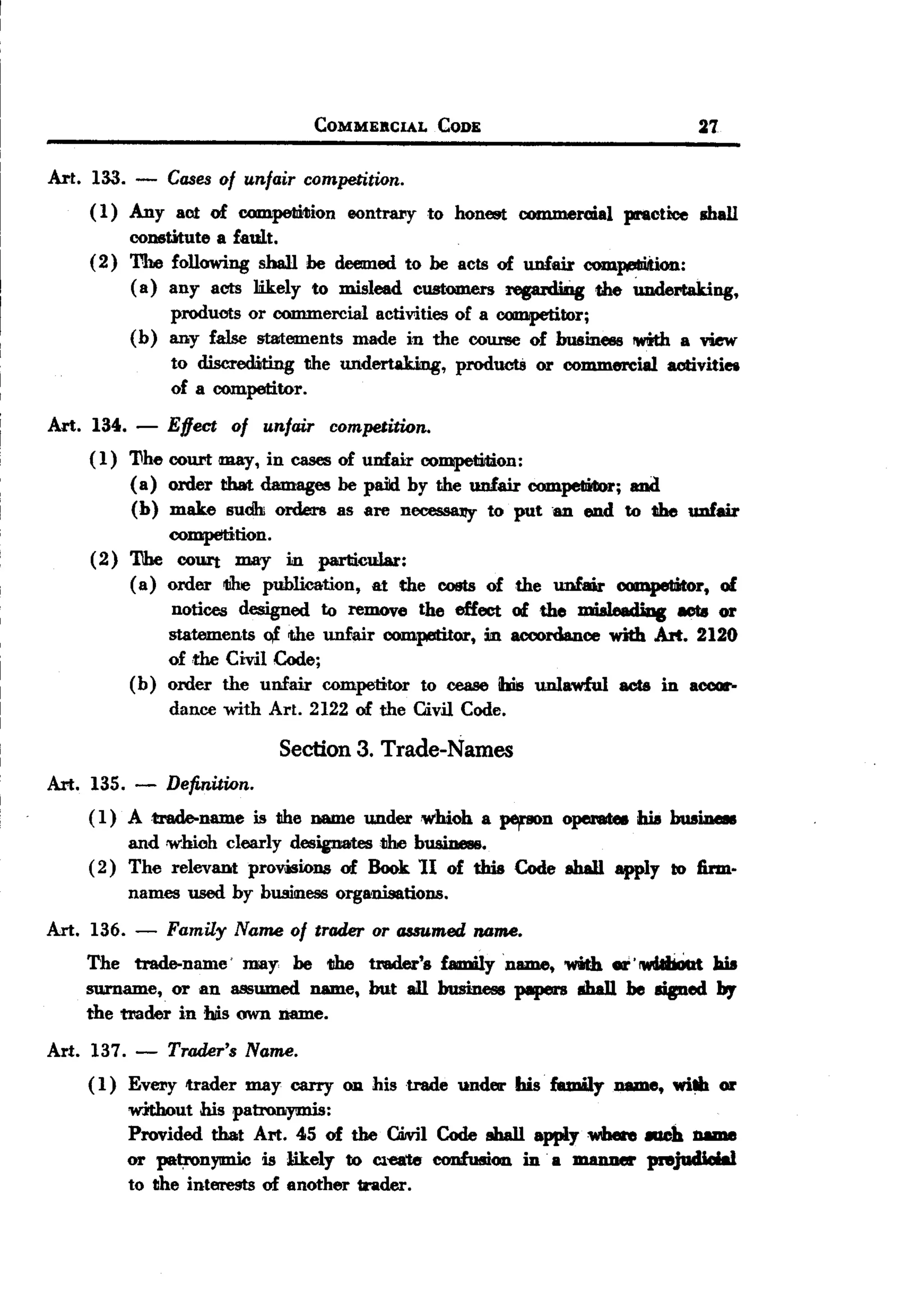 BACK
 BACK

                                  COMMERCIAL    CODE                        27

Art. 133. -      Cases of unfair competition.
     ( 1) Any aot of competi1Jion eontrary to honest cornmeroial practice shall
          conetHute a fault.
     (2) The following shall be deemed to be acts of unfair com~:
          (a) any acts likely to mislead customers regudiDg the Undertaking,
               products or commercial activities of a competitor;
          (b) any false statements made in the course of businees !With a view
               to discrediting the undertaking, productS or commercial activitiea
               of a competitor.
Art. 134. -   Effect of unfair competition.
     ( 1) ~he court may, in cases of unfair competiJtion:
          ( a)cmler that damages be paikl.by the unfair competJitor; and
          (b) make sudh: orders as are necess8l!y to put an end to the unfair
              competition.
     (2) 'I1he court may in particular:
         (a) order tihe publication, at the costs of the unfair competitor, of
              notices designed to remove the effect of the ~.1 d,         acta or
              statements o,f the unfair competitor, in accordance with Art. 2120
              of the Civil Code;
         (b) order the unfair competitor to cease ibis unlawful acts in accor-
              dance with Art. 2122 of the Givil Code.

                              Section 3. Trade-Names
Art. 135. - Definition.
     ( 1) A trade-name is the name underwhioh a ~n        0perate8 hie busiDese
          and 'Which clearly desi&nMest1he busm-.
     ( 2) The relevant prov.iswns of Book 11 of this Code ahaU apply to firm.
          names used by business organisations.
Art. 136.   -    Family Name of trader or assumed nome.
    The trad.e-name' may be the trader's family name, 'With .r'~          IUs
    surname, or an assumed name, but all business papers IIhall be signed by
    the trader in biis own name.
Art. 137. - Trader's Name.
     ( 1) Every trader may carry OR his trade under his family name, wi8h or
          without his patronym.is:
          Provided that Art. 45 of the GiNn Code IIhall apply where 8UChD8IDII
          or patronymic is likely to Cl-ea1eeonfusion in a manner pl8judWal
          to the interests of another 1nder.
 