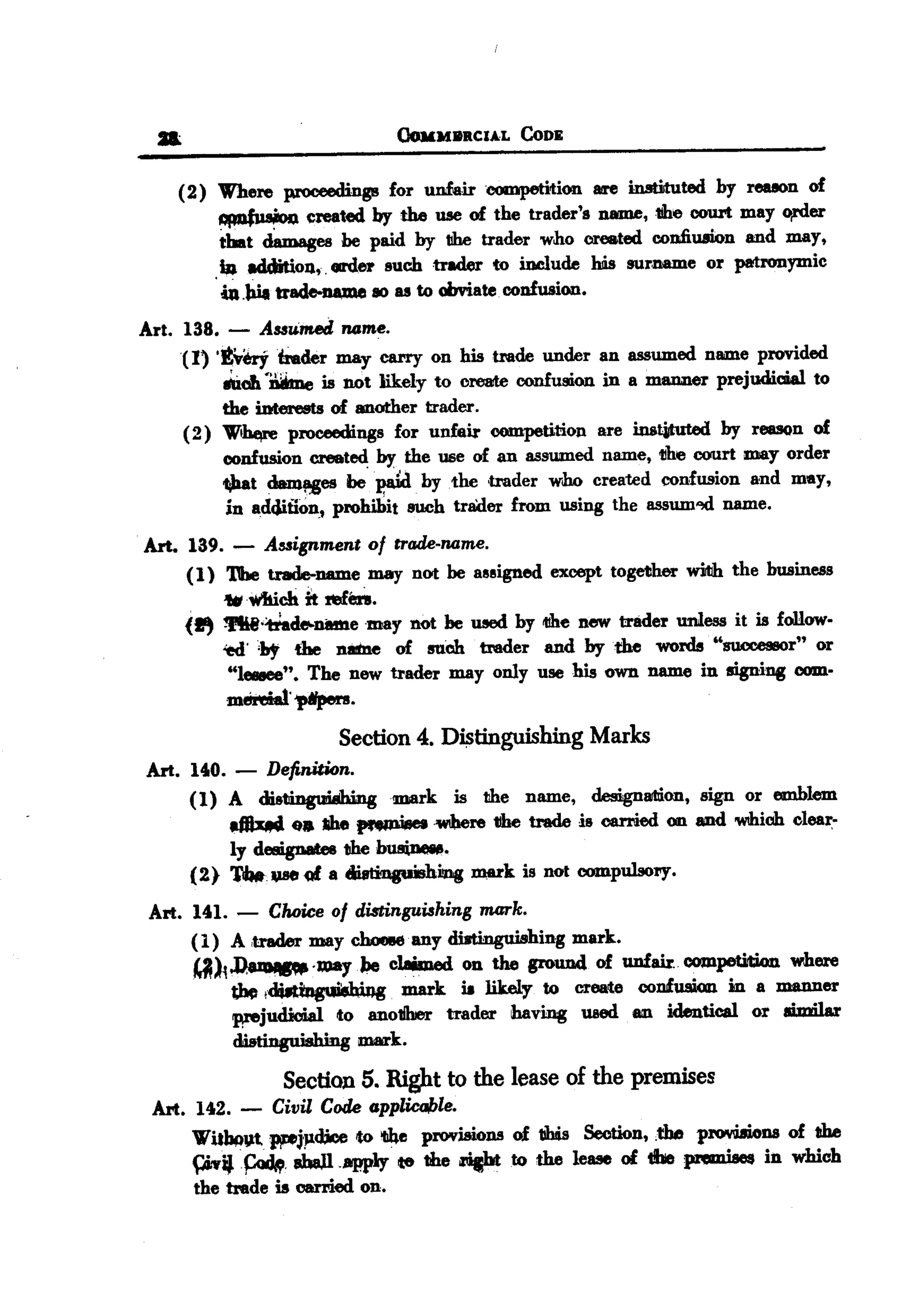 BACK
 BACK


          .                                      OoMM8RCIAL


               (2) Where proceedings for unfairoompetition
                                                              CoDE


                                                               lire inmtuted by reuon of
                   ~        ezeated by the use of the trader's name,tihe COU1"tmay o,rder
                   that cbmages be paid by the trader who created confiu.tion and may,
                      .ba addition,. GIfd~ such trader to include his surname or patronymic
                       iu.!rlI trad.e-DQ1e aDas to obviate. confusion.
        Art. 138.      -
                       Auumea ruame.
             (1) '~~irader    may carry on his trade under an assumed name provided
                      .:0.011
                            'DbJe is not likely to create confusion in a manner       prejudiaial   to
                      the iDterests of another trader.
               (2)    Wi.      proceedings for unfair competition   are in&~           by reason    of
                      confusion    created   by the use of an assumed    name, 1Ihe oourt may order
                      'tihat dam!i!es be 'P,&id bytbe   ,trader who created confusion and may,
                       in ad4iiion., prohibit such trader from using the assum'ld name.

        Art. 139. - A8&ignment of trade-ruame.
             (1) 'I1be trade-name. may not be assigned except together wiIIh the business
                 ..1Vtiich it !efen.
             (., fti.~cfet.namemay     not he 1l!Iedby tllhenew trader unless it is foll.ow-
                 ~.;hy      the nane of suCh trader and bytb.e words "successor" or
                       "lfJ8IIee".The new trader may only use his own name in signing com-
                       mem..t.~.
                                        Section 4. D~tinguishing        Marks
        Art.    1400.   - Definition.



                (2)
                    ~
                        .
                (1) A distinglMhingmark is the name, design8Jl1i.on, or emblem.
                          ea ahe ~'WIhere
                        Iy designates the businelNt.
                             ~     (Ii a ~iIng

         Art. 1401.- Choice of distinguishing mark.
                                                                      sign
                                            tihe trade is carried on and 'WthiChIeaI:-
                                                                               c

                                                        IDm'k is not compulsory.


              (1) A ,trader may choG8e'any dist.i:nguishing mark.
              ~)~~            .may.JM, claimed on the ground of unfair. competition where
                   ~!~                   mark it likely to create confusion in a mtUlDer
                   prejudicial to anotihler trader having used an identical or ai.milar
                   dDtinguishing mark.

                                 Section 5. Right to the lease of the premises
         Art. 142. - Civil Code GPplicable.
              WU)JQv.t~j-p.c&e to 'lJ4e pnwisions of 11his Section, ,the p~ns      of the
              piviJ .~.IIhaJl.app1y    te the ftcbtto the lease of the premises in which
              the trade is carried on.
 