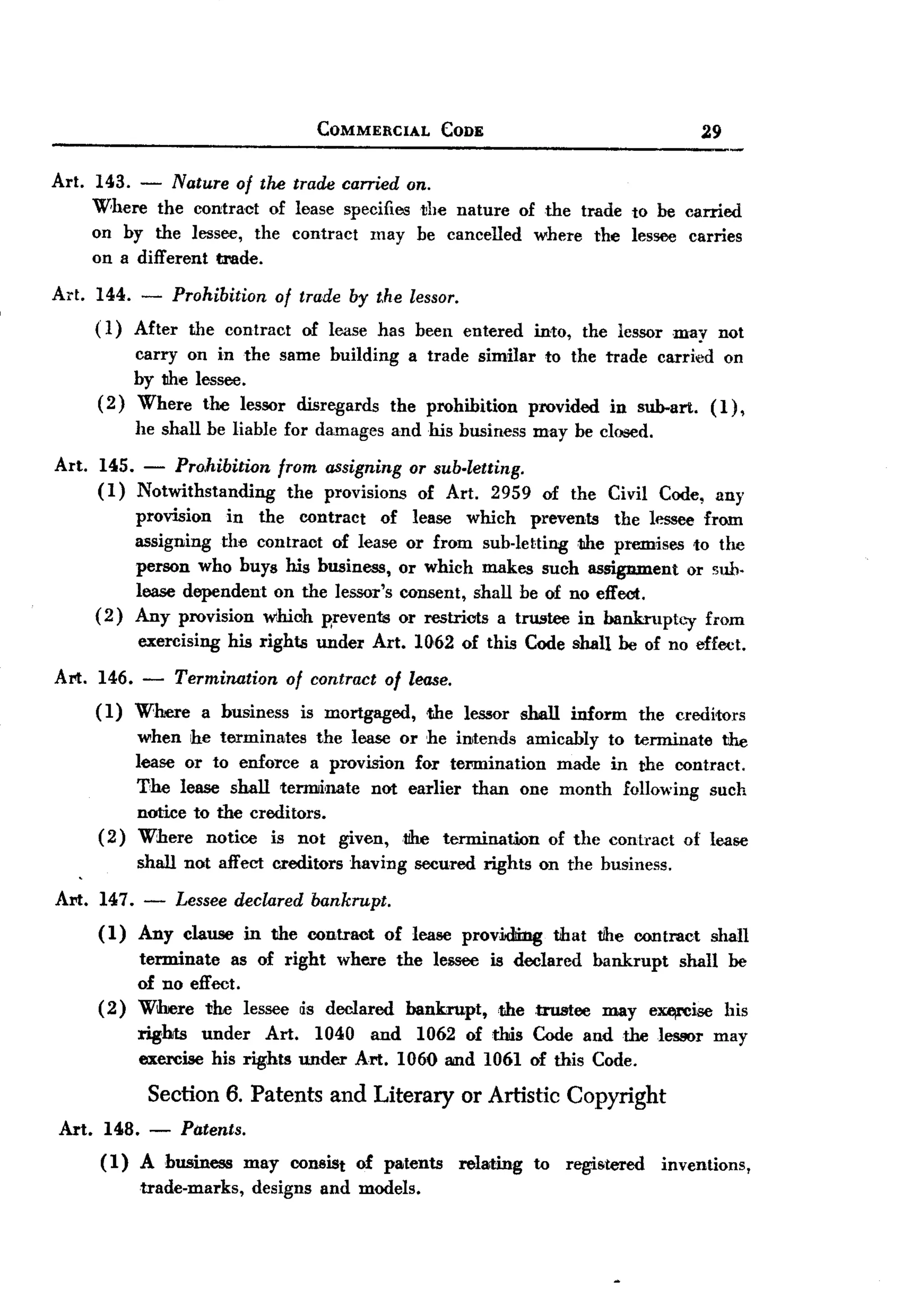 BACK
 BACK

                                            COMMERCIAL           CODE                                      29

Art.   143. - Nature of the trade carried on.
       Where the contract of lease specifies the nature of the trade to be carried
       on by the lessee, the contract may be cancelled where the lessee carries
       on a different trade.

Art.   144.   -     Prohibition       of trade by the lessor.
       ( 1) After     the contract        of lease has been entered           into,       the lessor may not
            carry on in the same building a trade similar to the trade carried on
            by the lessee.
       ( 2) Where the lessor disregards the prohibition  provided in sub-art. (1) ,
              he shall be liable for damages and his business may be closed.

Art.   145. - Pro.hibition            from assigning or sub-letting.
       (1) Notwithstanding              the provisions of Art. 2959            of the Civil Code, any
              provision  in the contract    of lease which prevents      the lessee from
              assigning the contract of lease or from sub-letting 1Ihe premises to the
              person who buys his business, or which makes such assignment or sub.
              lease dependent on the lessor's consent, shall be of no effect.
       (2)    Any provision which p,reventa or restricts a trustee in bankruptcy from
              exercising     his rights     under     Art. 1062 of this Code shall he of no effect.

Art. 146.     -     Termination        of contract     of lease.
       ( 1) Where       a business        is mortgaged,      .the lessor shall        inform      the creditors
            when he terminates the lease or he intends amicably to tenninate the
            lease or to enforce a provision for teNIlination made in the contract.
            The lease shall terminate   not earlier than one month following such
            notice to the creditors.
       ( 2) Where notice is not given,tJhe        termination of the contract of lease
              shall not affect creditors         having    secured rights on the business.

Art.   147. - Lessee declared bankrupt.
       (1)  Any clause in the contraot of lease providling                         that    tihe contract    shall
            terminate   as of right where the lessee is declared bankrupt  shall be
            of no effect.
       ( 2) Wilrere the lessee as declared bankrupt,  ,the trustee may e~ise     his
              rights under Art. 1040 and 1062 of thds Code and the lessor may
              exercise his rights under Art. 1060 IIiIld 1061 of this Code.

               Section 6. Patents and Literary or Artistic Copyright
 Art. 148.     -     Patents.
       (1)    A business        may    consist      of patents     relating   to      regiMered      inventions,
              trade-marks,        designs   and models.
 