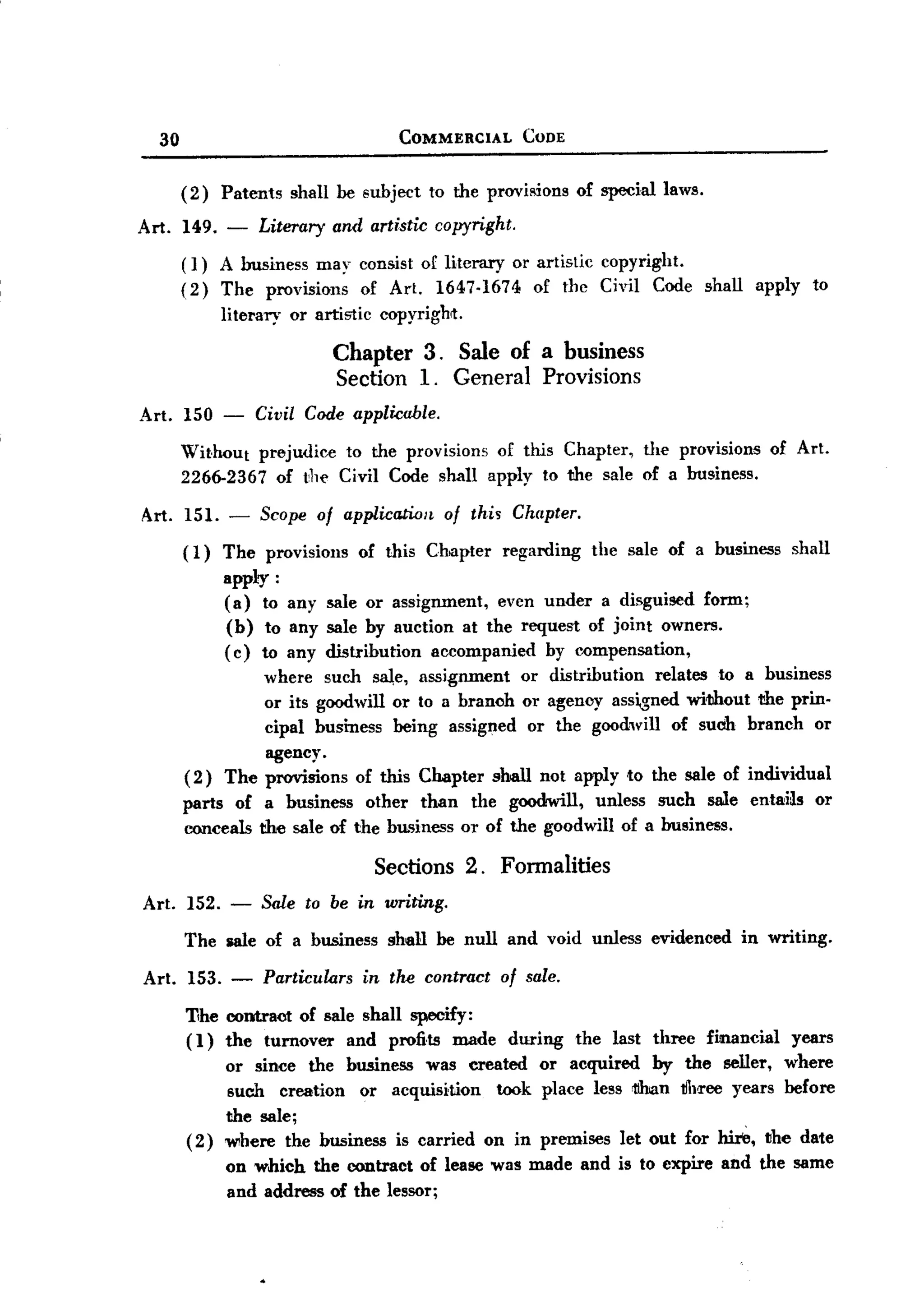 BACK
 BACK


          30                                       COMMERCIAL         CODE



               (2)    Patents    shall be subject       to the provi8ions      of special laws.

    Art.       149.   -     Literary     and artistic copyright.
               ( 1) A business         may consist of literary       or artistic    copyright.
               (2)    The    provisions     of Art.      1647-1674      of the Civil       Code shall    apply     to
                      literary   or artistic     copyright.

                                         Chapter 3. Sale of a business
                                         Section 1. General Provisions
        Art. 150 -          Civil Code applicable.
               Without prejudice to the provisions of this Chapter, the provisions                            of Art.
               2266-2367 of t,11(' Civil Code shall apply to the sale of a business.

        Art. 151. -         Scope of application          of thi~ Chapter.
               ( 1) The provisions          of this Chapter      regarding         the sale of a business       shall
                      apply:
                      (a) to any sale or assignment, even under a disguised form;
                      (b) to any sale by auction at the request of joint owners.
                      ( c) to any distribution accompanied by compensation,
                        where such saJ,e, assignment or distribution   relates to a business
                        or its goodwill or to a branoh or agency ass~$l1ed wi1Jhout the prin-
                        cipal business being assigned or the goodwill of such branch or
                        agency.
               ( 2) The provisions of this Chapter shall not apply to the sale of individual
               parts of a business other than the goodwill, unless such sale entai~s or
               conceals the sale of the blL~iness or of the goodwill of a business.

                                                Sections 2. Fonnalities
        Art. 152. -         Sale to be in writing.
               The sale of a business             shall be null and void unless evidenced               in writing.

        Art.   153. -       Particulars        in the contract   of sale.

               Tihe contract of sale shall specify:
               ( 1) the turnover and profi.ts made                 during     the last three      financial     years
                    or since the business was created or acquired by the seIler, where
                    such creation or acquisition    took place less rtihan tfll'I'OOyears before
                    the sale;
               ( 2) Wlhere the business is carried on in premises let out for ltir6, the date
                      on which the contract of lease was made and is to expire and the same
                      and address of the lessor;
 