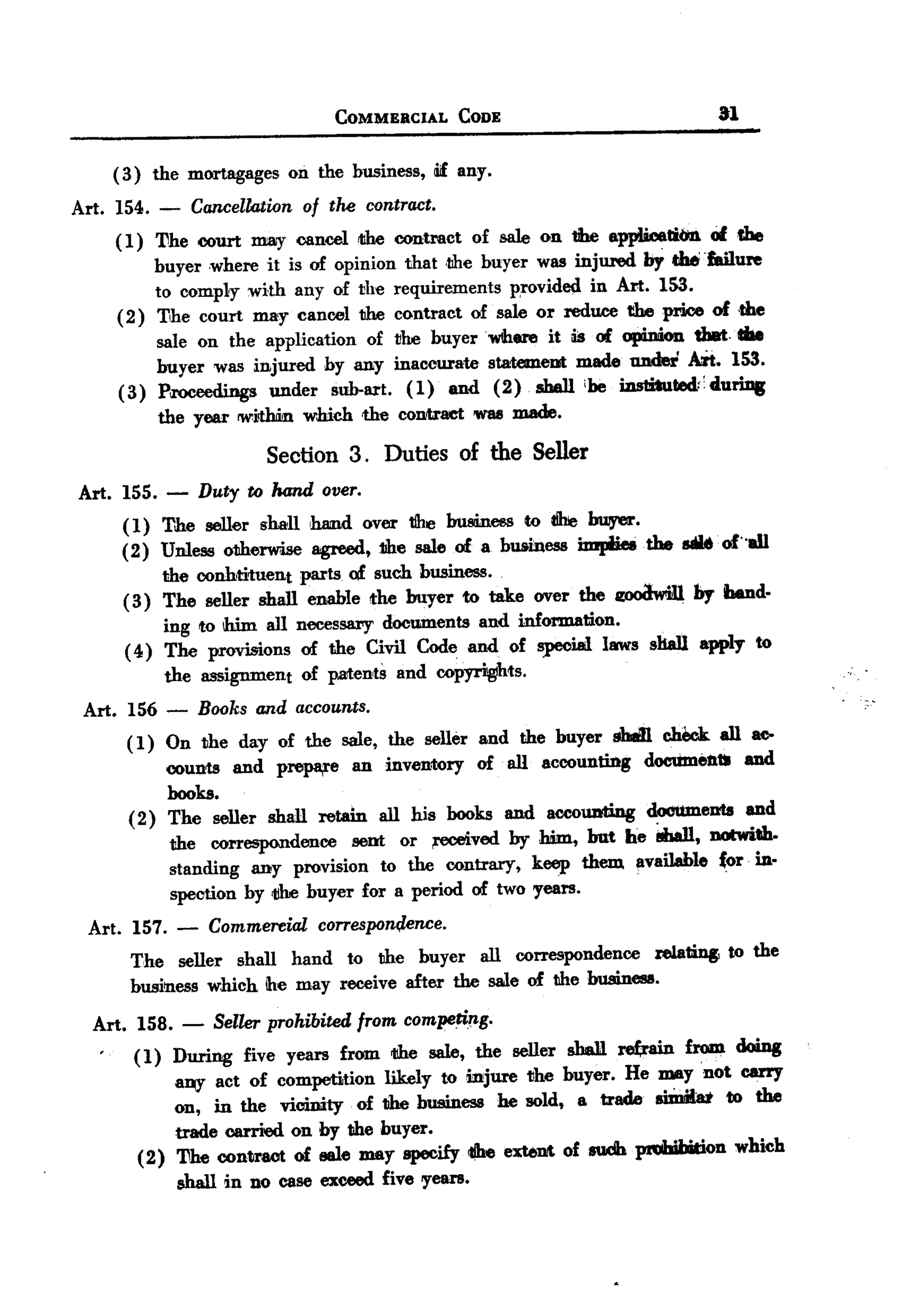 BACK
 BACK

                                COMMEJiCIAL     CODE                          31


      ( 3) the mortagages on the business, Wfany.
 Art. 154. -    Cancellation of the contract.
      ( 1) 'l1he court nmy cancel 1I!becontract of sale on the applicatit1n Of die
           buyer where it is of opinion that ,the buyer was injured bY the' 'failure
           to comply with any of the requirements p,rovided in Art. 153.
      ( 2) The court may cancel the contract of sale or reduce the price of ,the
           sale on the application of tlhe buyerwbere it is of opinion tbBt.'"
           buyer was injured by any inaccurate statelneot made nndei Art. 153.
      (3) Proceedings under sub-art. ( 1) and (2) shall ibe iaslituted.:'duriJJs
           the year <within which the contract 'W88made.
                        Section 3. Duties of the Seller
 Art. 155. - Duty to hand over.
      ( 1) The seller shall ,Wmdover tJhe busiinessto I!he buiyer.
      (2) Unless otherwise agreed, the sale of 8. business impiieetbe sauof"aU
           the conhtituent parts of such business.
       (3) The seller shall enable the buyer to take over the ~       by bend.
            ing to ihim all neces58l"Ydocuments and information.
       ( 4) The provisions of the Civil Code and of special laws sliaU apply to
            the assignment of patents and copyrigIhts.
  Art. 156 - Books and accountS.
       ( 1) On the day of the sale, the seller and the buyer shan check. all at>
            counts and prepa,re an inventory of all accounting dooUmentti and
            books.
       (2) The seller shall retain all his books and accolDti.ng documeots and
            the correspondence seot or ,eceived by him, but he i.ban, notwith.
            standing any provision to the contrary, keep them. available {or in.
             spection by 1ihe buyer for a period of two years.
  Art. 157. -    Commereial corresporn;lence.
        The seller shall hand to the buyer all correspondence relating to the
        business which ihe may receive after the sale of the business.
   Art. 158. - Seller prohibited from comIJeriJl-g.
        ( 1) During five years from rJJhesale, the seller shell. re(rain from doing
             ~     act of competition likely to injure the buyer. He may not carry
             on, in the vicinity of 1Jhebusiness he sold, a trade siInia:t to the
             trade carried on by the buyer.
         (2) 'l1he contract of eale may specify <1Ihextent of sudb ~on
                                                     e                        which
             shall in no case exceed five 'Years.
 