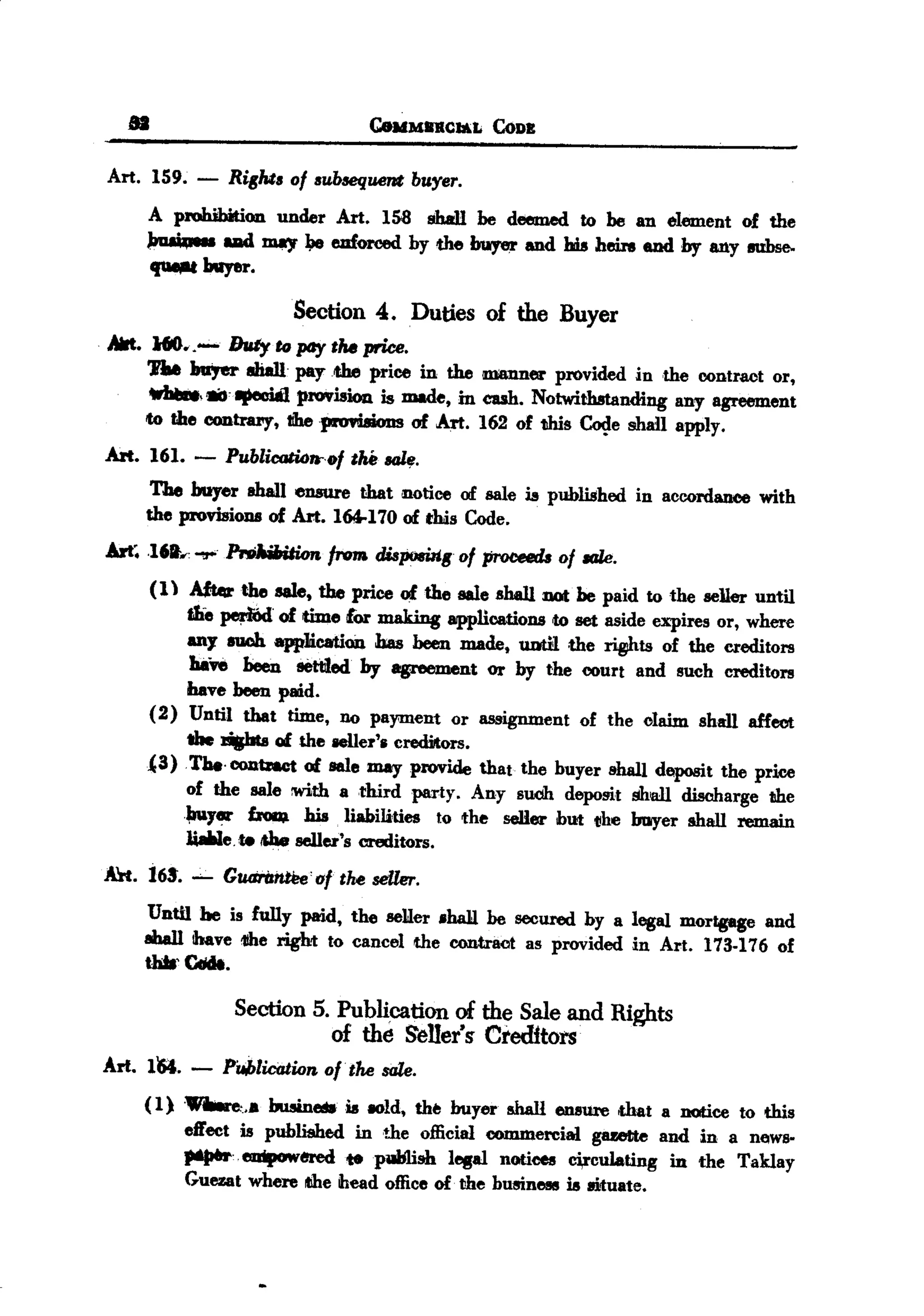 BACK
 BACK

      .                               CeuMII1ICJa;L   CoDB


   Art. 159. - RisM. of .ubaequmt buyer.
          A prohibition under Art. 158 !iball be deemed to be an element of the
        ~         uad ID8)I'~ euforced by the buyer and his heirs end by any eubse.
          .., buyer.
                            Section 4. Duties of the Buyer
   AIrt. H6      Duty to pay ,II. price.
        'PM n,er sli8l1 paytbe price in the manner provided in the contract or,
                 ,
                   Ipeoi81 provision is made, in cub. Notwithstanding any agreement
        to the CODtruy, tlhepnm.ions of Art. 162 of this ~e shall apply.
   Art. 161. -     Publicati4~f)f   the saL,.
         The buyer ahall ensure that notice of sale is published in accordance with
        the provisions of Art. 164-170 of this Code.
   An~ .I6f.~.      ~           from dispoBilis of proceeds of 1tIle.
        (1) Afttrrthe sale, the price of the sale shall DOtbe paid to the seDer until
            t.Le ~.     of time lor making applications to set aside expires or, where
            any mob. appJication has been made, 11DtHthe ~ts           of the creditors
             haft been eett1ed by agreement or by the court and such creditors
            have been paid.
        (2) Until that time, no pa}'IIlent or assignment of the claim shall affect
            the l'ijbta of the aeIler'. creditors.
        {3)Tbe.CODb8ct of sale may provide that the buyer shall depoBit the price
            of the sale :with a third party. Any sUdh deposit shall discharge the
            ~18r ~          his liabilities   to the seHer hUt the buoyer &hall remain
            liaWe.te!&be seller's creditors.
   Alt. 165'. --- GUdrilntt1e'r1fthe seller.
        Until be is fully paid, the seller .ha1I be secured by a legal mortgege and
        8Iba11 ibave 1Jheright to cancel the contraot as provided in Art. 173-176 of
        tJdIr CdcIt.

                     Section 5. Publication of the Sale and Rights
                               of the Seller'~ Cl'edftors
   Arl. 161. -     PUblication of. the sale.
        ( 1)
                      ".. busineIWis IOld, the buyer &hall ensure .that a notice to this
               effect is published in the official CODlItlercial gazette and in a news-
               "'-emp.wered        tepWilish lfJ8al notiees ci,rculating in the Taklay
               Guezat where ~e head office of the business is llituate.
 