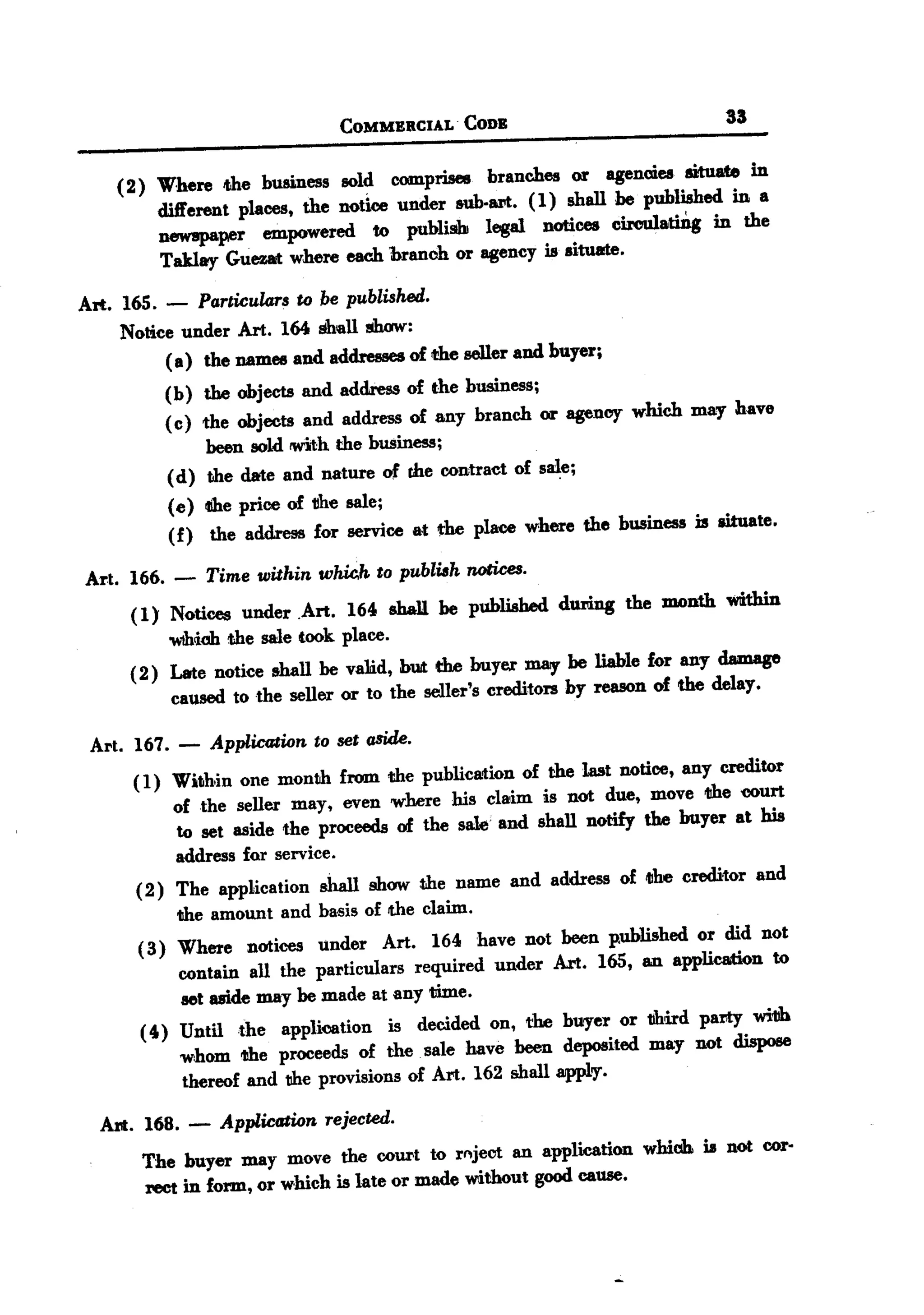 BACK
 BACK

                                 COMMERCIAL.   CODE                            33


     (2) Where the business sold comprises branches or agencies situate in
         dift'erent places, the notice under sub-art. (1) shall be published in a
         newspaper empowered to publish legal notices circulatiDg in the
         Taklay Guezat where each branch or agency is situate.

 Art. 165. - Particulars to be published.
      Notice under Art. 164 shall show:
           ( a) the names and addre&&es f the seller and buyer;
                                       o
           (b) the objects and addres& of the businesa;
           ( c) the objects and addresa of any branch or agency which may have
                 been sold !With the busineS&;
           ( d) the date and nature of the contract of sale;
           (e) illbeprice of tlhe sale;
           (f) the address for aervice &t the place where the business D aituate.

  Art. 166. -    Time within whic.h to publish notices.
       (1) Notices under .Art. 164 shall be published during the JDDnth within
            'WIMob sale took place.
                   the
       ( 2) Late notice shall be va1id, bUitthe buyer Dl8IY liable for any damage
                                                               be
             cauaed to the seller or to the seller's crec:Utorsby reason of the delay.

  Art. 167. -    Application to set aside.
       ( 1) Within one month from the publication of the last notice, any creditor
            of the seller may, even where his claim is not due, move 1I11e ourt c
            to set aside the proceeds of the salt'! and shall notify the buyer at his
            address for service.
       (2) The application shall show t.he name and address of iIIhecreditor and
           the amount and basis of the claim.
        (3) Where notices under Art. 164 have not been published or did not
            contain all the particulars required under Art. 165, an application to
            set aside may be made at any time.
        ( 4) Until the application is decided on, the buryer or 1Jhird party wi11h
             whom the proceeds of the. sale have been deposited may not dispose
             thereof and the provisions of Art. 162 shall apply.

   Art. 168. -    Application rejected.

        The buyer may move the COUl'tto r~jeot an application which is not cor-
        rect in form, or which is late or made without good cause.
 
