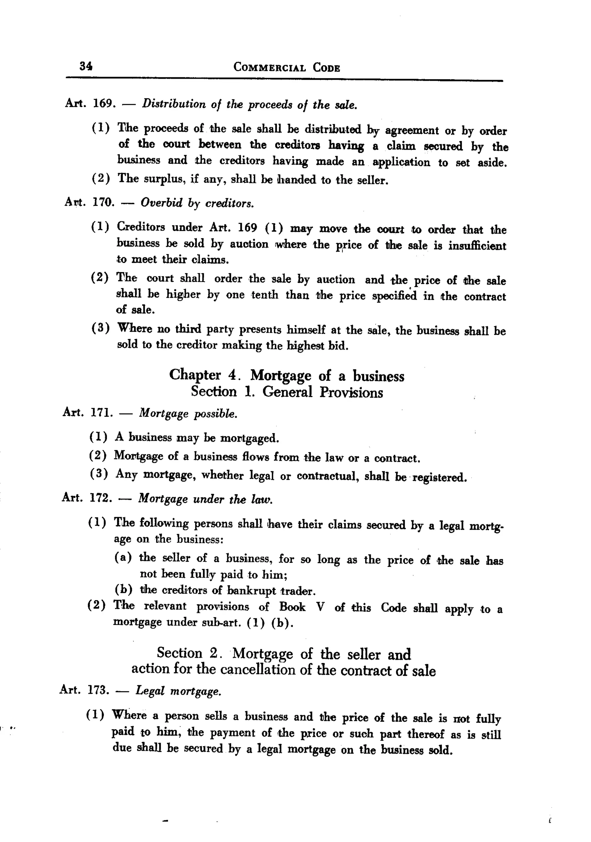BACK
           BACK

               34                                         COMMERCIAL       CODE



             Art. 169.     -     Distribution of the proceedsof the sale.
                    ( 1) The proceeds of the sale shall he distributed by agreement or by order
                         of the court between the creditors having a claim secured by the
                         business and the creditors having made an application to set aside.
                    (2) The surplus, if any, shall he handed to the seller.

            A tit. 170.   -     Overbid   by creditors.
                  (1)     Creditors   under    Art.       169 (1)      may move the court          to order   that   the
                          business be sold by auction            wrhere the price of I1he sale is insufficient
                          ,to meet their claims.
                  (2)     The    court shall     order      the sale by auction        and the price of tthe sale
                         shall be higher by one tenth               than   the price    specifi~     in the contract
                         of sale.
                    ( 3) Where no third party presents              himself   at the sale, the business       shall be
                          sold to the creditor    making       the highest bid.

                                      Chapter 4. Mortgage of a business
                                         Section 1. General Provisions
            Art. 171. - Mortgage possibl~.
                 ( 1) A business may he mOJJtgaged.
                  (2) MOJJtgageof a business flows from the law or a contract.
                  ( 3) Any mortgage, whether legal or contractual, shall be. registered.

            Art. 172. -         Mortgage under tM law.
                 ( 1) The following persons shall have their claims secured by a legal mortg-
                      age on the business:
                      ( a) the seller of a business, for so long as the price of ,the sale has
                           not heen ful1y paid to him;
                      (b) 1he creditors of bankrupt trader.
                 ( 2) The relevant provisions of Book V of this Code shall apply ,to a
                      mortgage under sub-art. (1) (b).

                                                      .
                                    Section 2. Mortgage of the seller and
                               action for the cancellation of the contract of sale
            Art. 173. -         Legal mortgage.
                 ( 1) Where a person sells a business and the price of the sale is not fully
f'
     ..               paid to him, the payment of ,the price or such part thereof as is still
                      due shall be secured by a legal mortgage on the business sold.
 