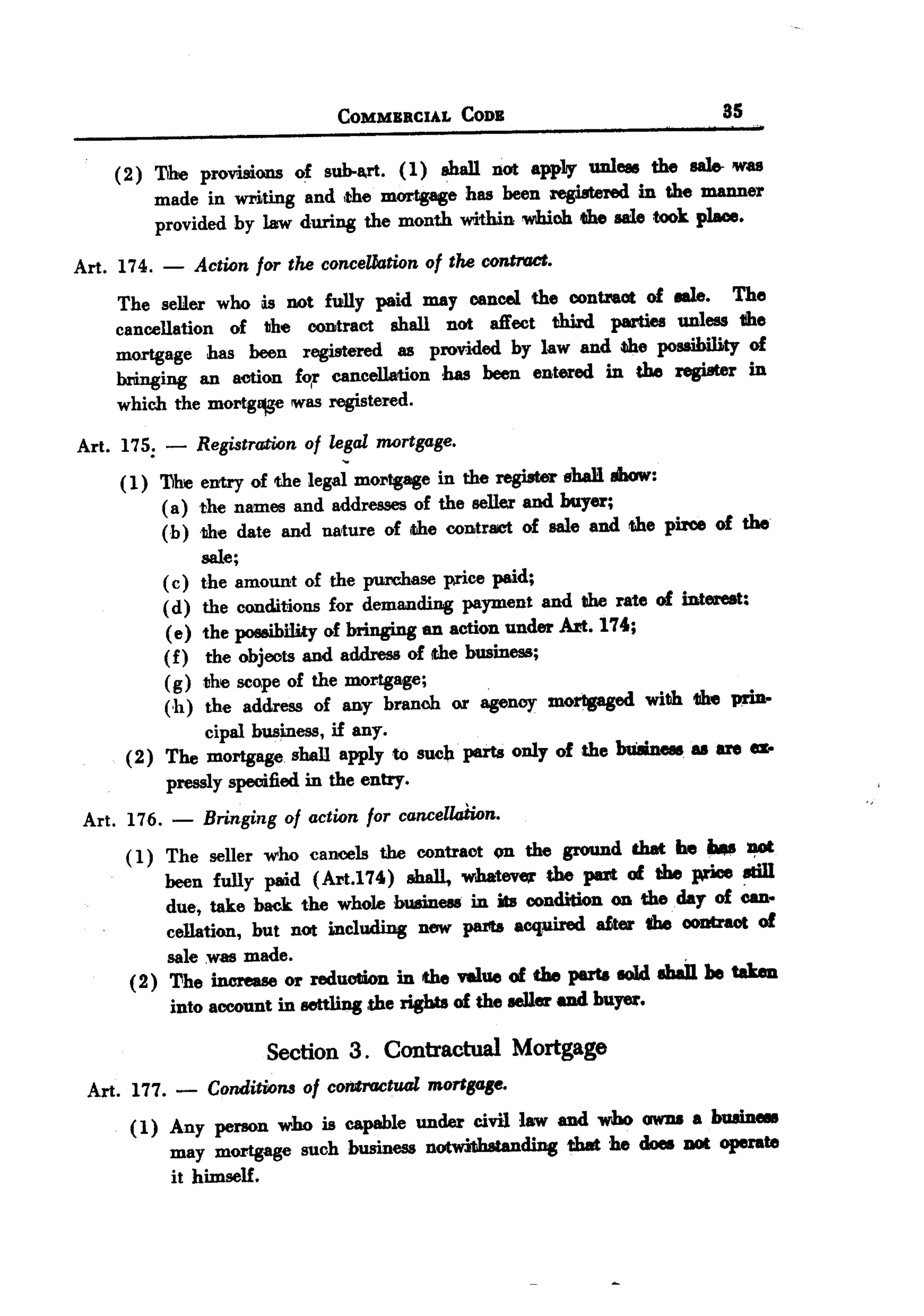 BACK
 BACK

                                  COMMBRCIAL       Coos                                   85

     ( 2 ) T1he provisions of sub-a,rt. ( 1) shall not appLy unless the saJe. was
           made in writing and ,the mortgage has been registered in the manner
           provided hy law during the month within wibioh the aaie took place.

 Art. 174.   -   Action for the conceUation of the contraCt.
     The seller who lis not fWIy paid may cancel the contraot of P.      The
     cancellation of the contract shall not aft'ect third parties unless tthe
     mortgage has been registered as provided hy law and ~e possibility of
     bringing an action f~r cancellation has been entered in the register in
     which the mortg~e was registered.

 Art. 175: -     Registration of legal mortgage.
      ( 1) 'Dhe entry of the legal mOl"tgagein the register shaH Ihow:
            ( a) the names and addresses of the seller and buyer;
            (h ) the date and na'ture of ithe contr8lct of sale and the pirce of the
                  sale;
            ( c) the amount of the purehase price paid;
            ( d) the conditions for demanding payment and tIhe rate of interest:
             ( e) the possihi1ity of bringing an action under Art. 174;
            (f) the objects and address of !the business;
            (g) the scope of the mortgage;
            (h) the address of any branch or agency morlpged with 1II1eprin-
                   cipal business, if any.
       (2) The mortgage. shall apply to such. parts only of the bu8iness as are a-
             pressly specified in the entry.
  Art. 176. -     Bringing of action for cancell4tion.
       ( 1) The seller   who cancels   the contract       on the ground   that   be ...        ~
            been fully paid (Art.174) shall, whateve;r the put of the price 8Iill
            due, take back the whole buamess in its condition on the day of Can-
            cellation, but not i.Dcluding new parts a~              oter the ooutraot of
            sale .was made.
       ( 2) The increase or reduotiDn in the ftlue of the parta I01d abaiJ. he tabu
             into account in settling ,the rights of the seller uuI buyer.

                         Section 3. Contractual Mortgage
  Art. 177. -     Conditions of controotual mortgtJB8.
       ( 1) Any person who is capable under civil law uuI who 0W1IIa bU8inell
            may mortgage such business notwilihstanding t:b8t be does DOt operate
            it himseH.
 