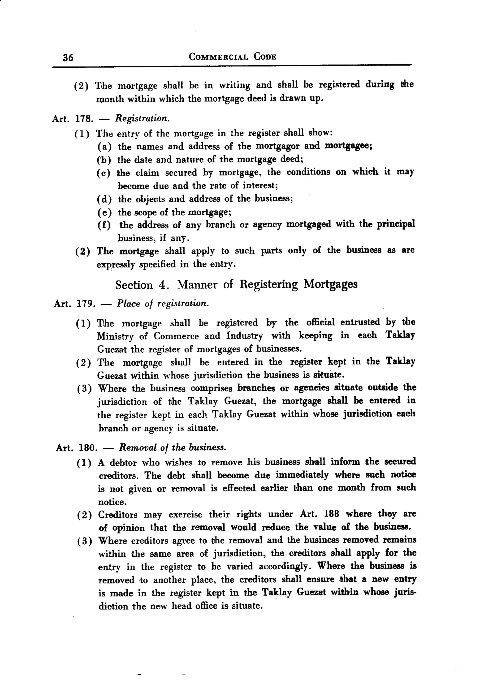 BACK
 BACK

     36                                COMMERCIAL        CODE


          (2)   Tihe mortgage     shall be in writing     and shall be registered    during    the
                month within which the mortgage         deed is drawn up.

  Art.    178. - Registration.
          (1) The entry of the mortgage in the register shall show:
               ( a) the names and address of the mortgagor and mortgagee;
                (b) the date and nature of the mortgage deed;
                (c) the claim secured by mortgage, the conditions            on which    it may
                     become due and the rate of interest;
                (d) the objects and address of the business;
                ( e) the scope of the mortgage;
                (f) the address of any branch or agency mortgaged            with the principal
                     business, if any.
          (2)   The mortgage shall apply to such           p.arts only of the business    as are
                expressly specified in the entry.

                     Section 4. Manner          of Registering         Mortgages
   Art. 179.     -   Place of registration.
          ( 1) 'I1he mOJ:tgage    shall be registered by the official entrusted by the
                Ministry of Commerce and Industry       with keeping in each Taklay
                Guezat the register of mortgages of businesses.
          (2)   'I1he mortgage    shaH be entered in the register kept in the Taklay
               Guezat within whose jurisdiction the business is si,tuate.
          ( 3) Where the business comprises branches or agencies situate             outside   the
                jurisdiction of the Taklay Guezat, .the mortgage shall be entered in
                the register kept in each Taklay Guezat within whose jurisdiction eaoh
                 branch or agency is situate.

   Art. 180.     -   Removal of the business.
          ( 1) A debtor   who wishes to remove          his business   sheH inform   the secured
                creditors. The debt shaH become due immediately      where such notice
                is not given or removal is effected earlier than one month from such
                notice.
          (2)   Creditors may exercise their rights under Art. 188 where they are
                of opinion that     the r6JD.ovai would reduce the value of the business.
          (3)   Where creditors     agree to the removal and the business removed remains
                within the same area of jurisdiction,   the creditors shall apply for the
                entry in the register to be varied accordingly.     Where the business is
                removed ,to another place, the creditors shaH ensure that a new entry
                is made in the register kept in the Taklay Guezat within whose juris-
                diction the new head office is situate.
 