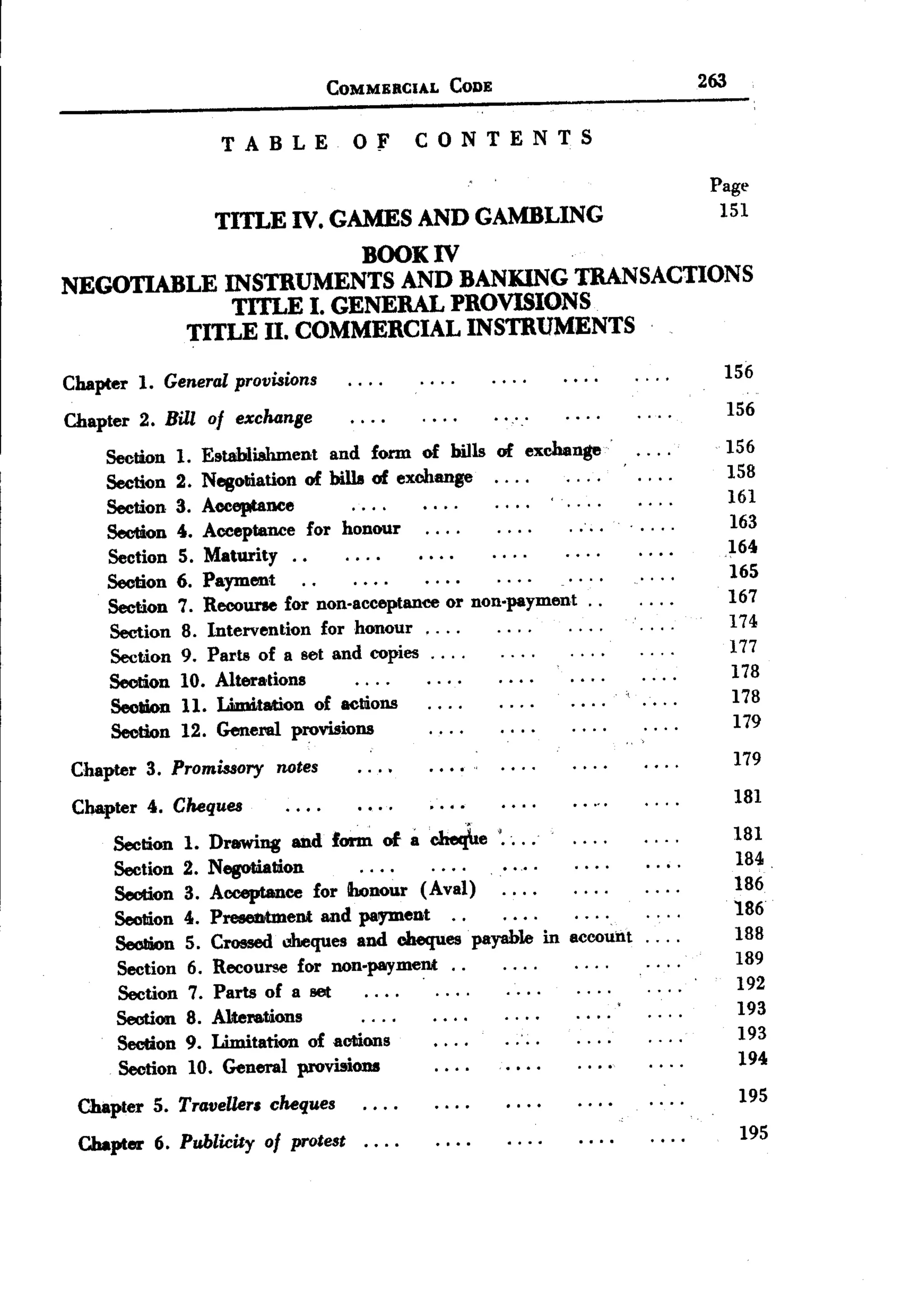 COMMERCIAL    CODE                     263

                      TABLE           Of        CONTENTS

                                                                            Page
                                                                             151
                     TITLE IV. GAMES AND GAMBLING
                        BOOK IV
NEGOTIABLE INSTRUMENTS AND BANKING TRANSACTIONS
             TITLE I. GENERAL PROVISIONS
         TITLE II. COMMERCIAL INSTRUMENTS
                                                                             156
Chapter     1. General provisions
                                                                             156
Chapter 2. Bill of exchanse
                                                                             156
     Section 1.     Establiahment and form of bills of exchange
                                                                             158
     Section 2.     Negoution of bills of exchange. . . .
                                                                             161
     Section 3.     Acceptance
                                                                             163
     Section 4.     Acceptance for honour
                                                                             164
     Section 5.     Maturity..
                                                                             165
     Section 6.     Payment                                 .


                                                                             167
     Section     7. Recourse for non-acceptance or non.payment ..
                                                                             174
     Section     8. Intervention for honour. . . .
                                                                             177
     Section     9. Parts of a set and copies. . . .
                                                                              178
     Section     10. Alterations
                                                                              178
     Section     11. Limttation of actions
                                                                              179
     Section     12. GenenU provisions
                                                                                 179
 Chapter 3. Promissory notes
                                                                                 181
 Chapter 4. Cheques
                                                                                 181
      Section 1.    Drawing and form of acheqhe '....
      Section 2.    Negotiation                                                  184.
                                                                                 186
      Seotion 3.    Acceptance for honour (A val)
                                                                                 186
      Seotion 4.    Presentment and pal)'D1ent .. .
                                                                                 188
      SeoIiion 5.   Crossed d1eques and cheques payable in accoun.t ....
                                                                                 189
      Section 6.    Recourse for non-payment. .
                                            .
                                                                                 192
          Section 7. Parts of a set
                                                                                 193
          Section 8. Altera.tions
                                                                                 193
          Section 9. Limitation of actions
                                                                                 194
          Section 10. General provisions
                                                                                 195
 Chapter 5. Traveller. cheques
                                                                                 195
  Chapter 6. Publicity of protest..        ..
 