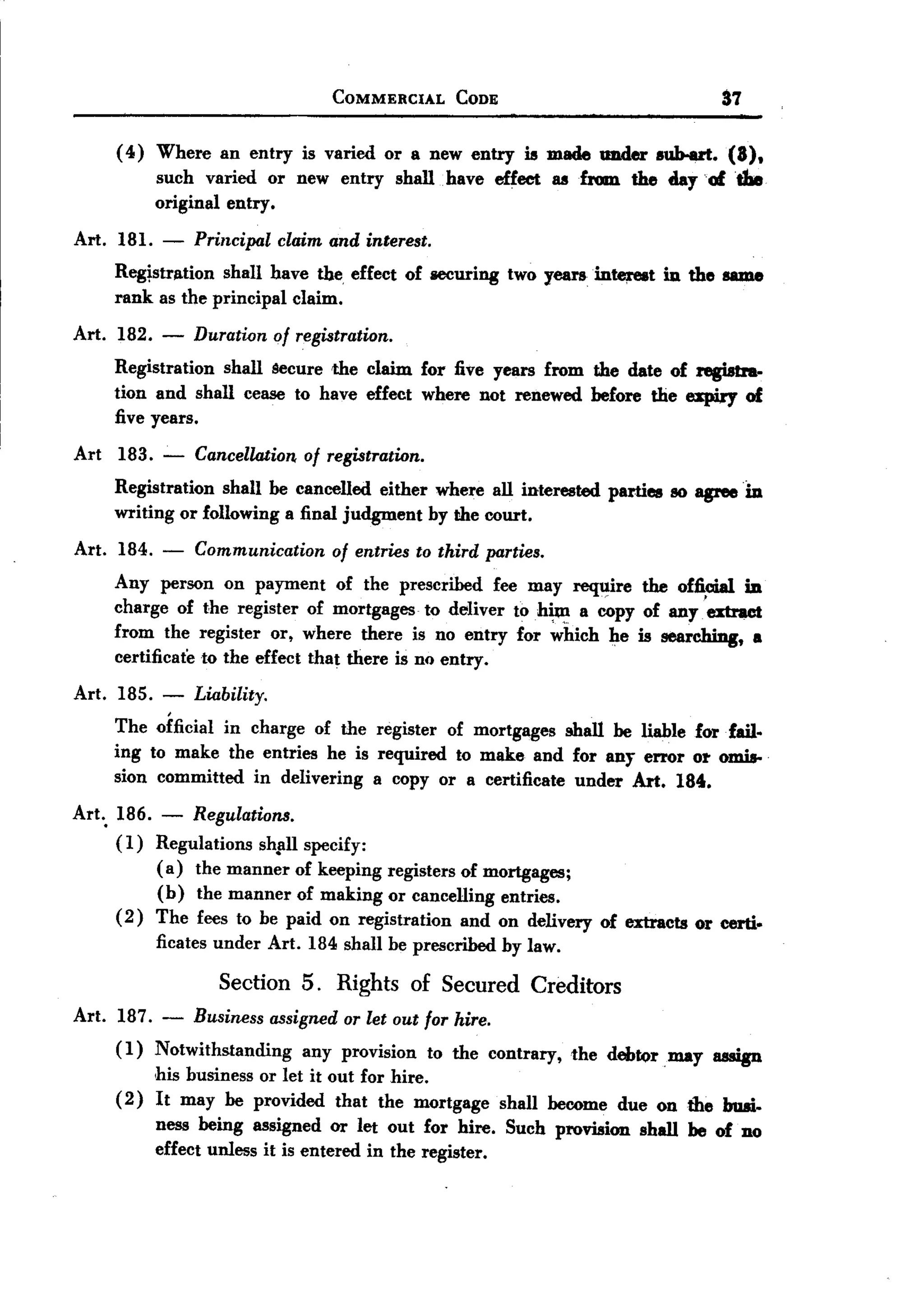 BACK
 BACK
                                   COMMERCIAL      CODE                          87

      (4) Where an entry is varied or a new entry is made under aub-ert. (8),
          such varied or new entry shall. have effect uUom   the day of the
          original entry.
 Art. 181.   -   Principal claim and interest.
      Reg~str/ltion shall have the. effect of securing two yearsinte;reat in the same
      rank as the principal claim.
 Art. 182.   -   Duration of registration.
      Registration shall Secure the claim for five years from the date of resiatra-
      tion and shall cease to have effect where not renewed before the expiry of
      five years.
 Art 183.    -   Cancellation. of registration.
      Registration shall be cancelled either where all interested parties 80 agree in
      writing or following a final judgment by the court.
 Art. 184.   -   Communication     of entries to third parties.
      Any person on payment of the prescribed fee may req'l!ire the offi~        in
      charge of the register of mortgages to deliver to h~  a copy of any. extract
      from the register or, where there is no entry for which he is searching, a
      certificate to the effect that there is no entry.

 Art. 185.   -   Liability.
      The official in charge of the register of mortgages shall be liable for fail.
      ing to make the entries he is required to make and for any error or omis-
      sion committed in delivering a copy or a certificate under Art. 184.
 Art.. 186. - Regulations.
       (1) Regulations shpll specify:
            (a) the manner of keeping registers of mortgages;
            (b) the manner of making or cancelling entries.
       ( 2) The fees to be paid on registration and on delivery of extracts or certi.
             ficates under Art. 184 shall be prescribed   by law.

                     Section 5. Rights of Secured Creditors
 Art. 187. - Business assigned or let out for hire.
      (1) Notwithstanding any provision to the contrary, the debt()rmay assign
          his business or let it out for hire.
      (2) It may be provided that the mortgage shall become due on the busi-
          ness being assigned or let out for hire. Such provision shall be of no
          effect unless it is entered in the register.
 