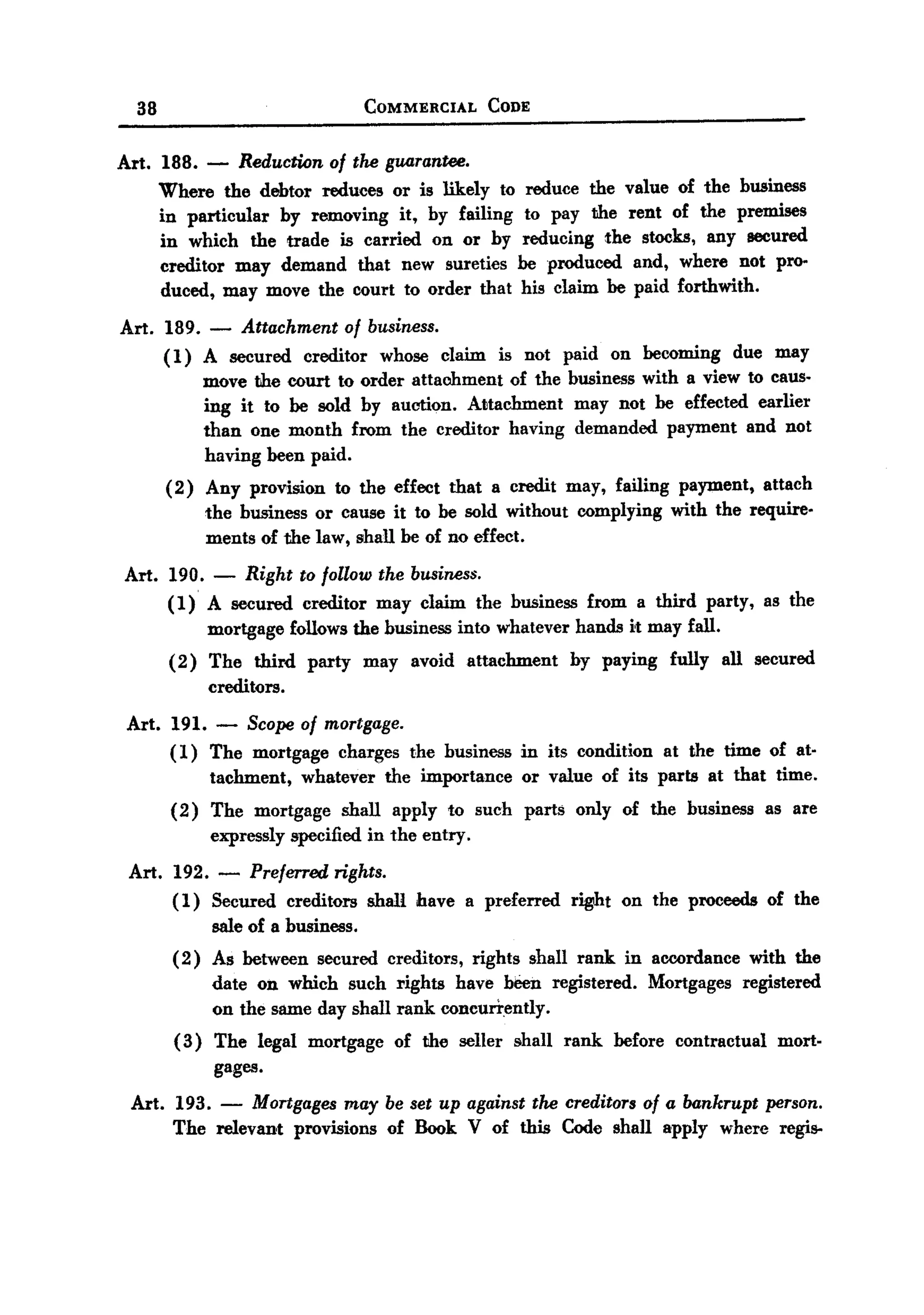 BACK
 BACK

     38                               COMMERCIAL        CODE



   Art. 188. - Reduction of the guarantee.
        Where the debtor reduces or is likely to reduce the value of the business
        in particular by removing it, by failing to pay the rent of the premises
        in which the trade is carried on or by reducing the stocks, any secured
        creditor may demand that new sureties be produced and, where not pro-
        duced, may move the court to order that his claim be paid forthwith.
   Art. 189. - Attachment of business.
        ( 1) A secured creditor whose claim is not paid on becoming due may
             move the court to order attachment of the business with a view to caus-
             ing it to be sold by auction. Attachment may not be effected earlier
             than one month from the creditor having demanded payment and not
             having been paid.
           (2) Any provision to the effect that a credit may, failing payment, attach
               the business or cause it to be sold without complying with the require.
               ments of the law, shall be of no effect.
    Art.   190.   -   Right   to follow the business.
           (1) A secured creditor may claim the business from a third party, as the
               mortgage follows the business into whatever hands it may fall.
           (2) The third party may avoid attachment            by paying fully all secured
               creditors.
    Art. 191.     -
                  Scope of mortgage.
         (1) The mortgage charges the business in its condition at the time of at-
              tachment, whatever the importance or value of its parts at that time.
           (2) The mortgage shall apply to such parts only of the business as are
               expressly specified in the entry.
    Art. 192. - Preferred rights.
         ( 1) Secured creditors shall have a preferred right on the proceeds of the
              sale of a business.
           (2) As between secured creditors, rights shall rank. in accordance with the
               date on which such rights have been registered. Mortgages registered
               on the same day shall rank concurrently.
           (3) The legal mortgage of the seller shall rank before contractual mort-
               gages.
    Art. 193. - Mortgages may be set up against the creditors of a bankrupt person.
         The relevant provisions of Book V of this Code shall apply where regis-
 