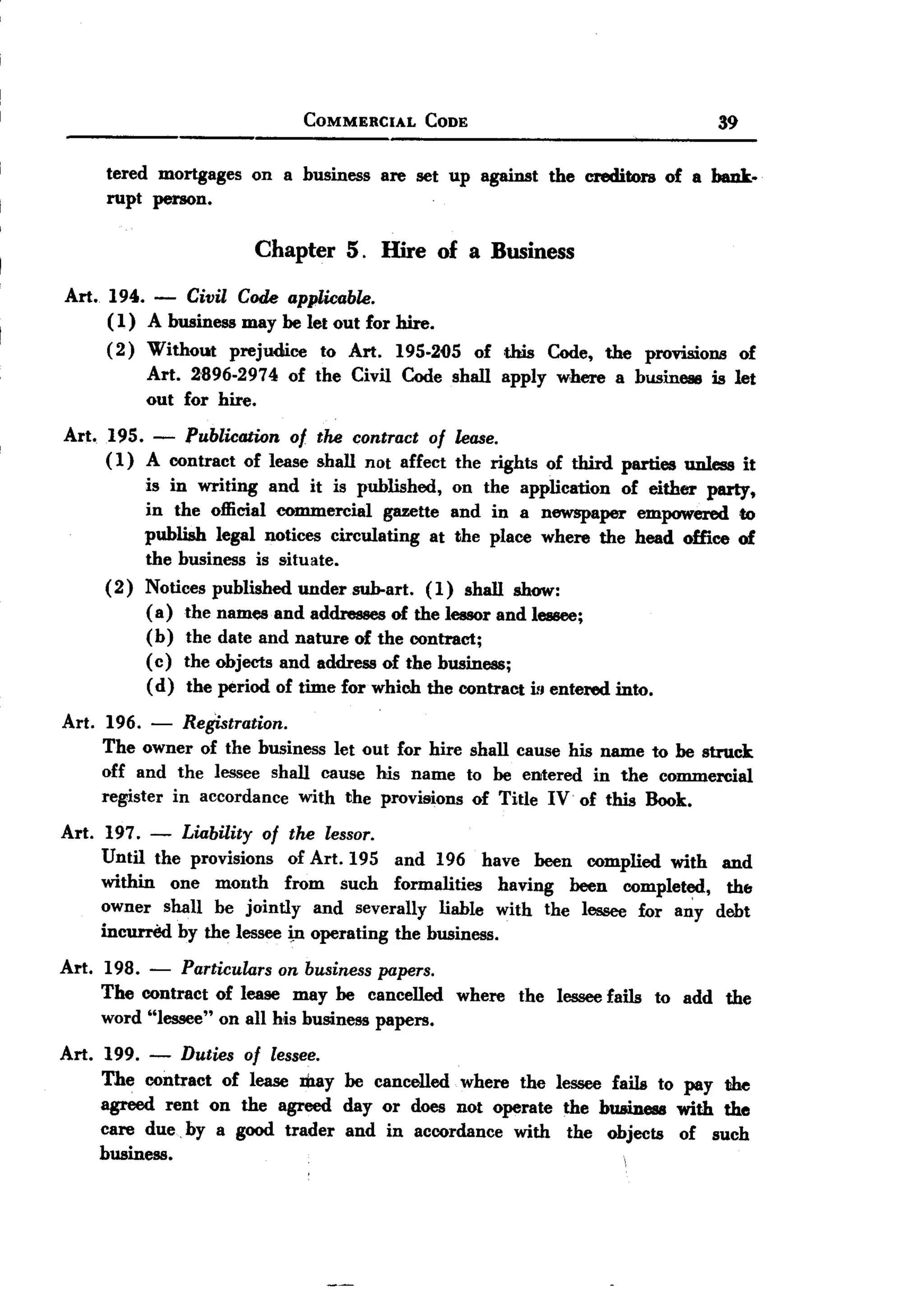 BACK
 BACK

                                  COMMERCIAL       CODE                                    39

       tered mortgages on a business are set up against the creditors of a bauk.
       rupt person.

                           Chapter 5. Hire of a Business
Art. 194.     -Civil Code applwable.
     ( 1) A business may be let out for hire.
     (2) Without prejudice to Art. 195-2()5 of this Code, the provisions of
          Art. 2'896-2974 of the Civil Code shall apply where a business is let
          out for hire.
Art.   195.   - PublwatWn    of the contract of lease.
       ( 1) A contract of lease shall not affect the rights of third parties         unless it
            is in writing and it is published, on the application       of either party,
            in the official commercial    gazette and in a newspaper empowered to
            publish legal notices circulating    at the place where the head oUice of
            the business is situate.
       ( 2) Notices published under sub-art. (1) shall show:
            ( a) the names and addresses of the lessor and lessee;
            (b) the date and nature of the contract;
            ( c) the objects and address of the business;
            ( d) the period of time for which the contraCt ill entered into.

Art. 196.    -  Registration.
     The owner of the business let out for hire shall cause his name to be struck
     off and the lessee shall cause his name to be entered in the commercial
     register in accordance with the provisions of Title IV of this Book.

Art. 197. -       Liability of the lessor.
       Until the provisions  of Art. 195 and 196 have been complied with and
       within one month from such formalities      having been completed,    th&
       owner shall be jointly and severally liable with the lessee for an:y debt
       inCUl'l'M by the lessee i,n operating   the business.
Art.   198.  -   Particulars on business papers.
       The contract of lease may be cancelled          where   the lessee fails   to add   the
       word "lessee" on all his business papers.

Art. 199. - Duties of lessee.
     The contract of lease may be cancelled where the lessee fails to pay the
     agreed rent on the agreed day or does not operate the business with the
     care due. by a good trader and in accordance with the objects of such
     business.
 