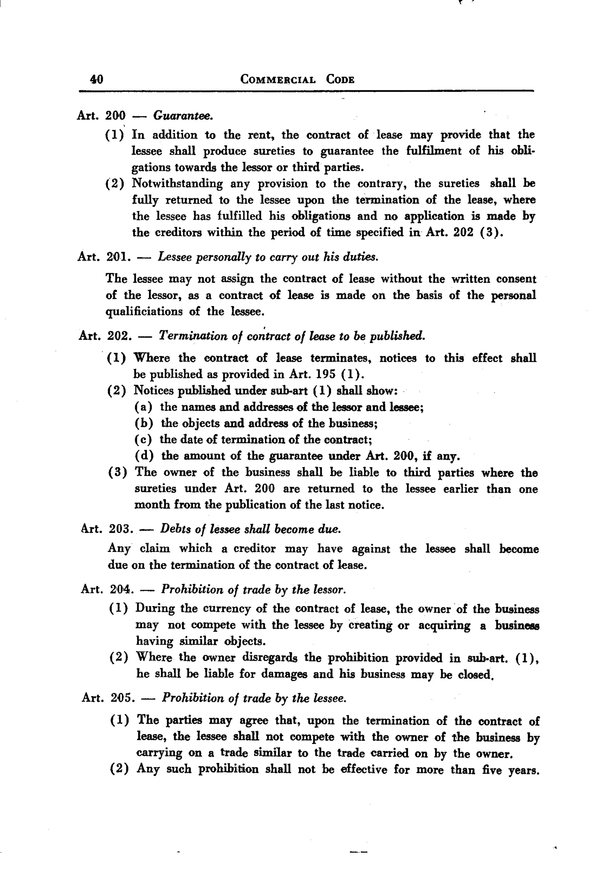 ...
                                                                                                   '


BACK
 BACK

      40                                   COMMERCIAL       CODE



   Art. 200 - Guarantee.
        (1) In addition to the rent, the contract of .lease may provide that the
            lessee shall produce sureties to guarantee    the fulfilment  of his obli-
            gations towards the lessor or third parties.
        (2) Notwithstanding    any provision to the contrary, the sureties     shall be
            fully returned to the lessee upon the termination      of the lease, where
            the lessee has fulfilled his obligations and no application is made by
            the creditors within the period of time specified in Art. 202 (3).

   Art.    201.   -    Lessee personally to carry out his duties.
           The lessee may not assign the contract of lease without the written consent
           of the lessor, as a contract of lease is made on the basis of the personal
           qualificiations of the lessee.

   Art. 202.      -    Termination     of co~tract of loose to be published.
           ( 1) Where     the   contract      of lease   terminates,   notices     to this         effect        shall
                be published as provided in Art. 195 (1).
           (2) Notices published under sub-art (1) shall show:
                ( a) the names and addresses of the lessor and lessee;
                (b) the objects and address of the business;
                (c) the date of termination of the contract;
                (d) the amount of the guarantee under Art. 200, if any.
           ( 3) The owner of the business shall be liable to third parties                             where       the
                  sureties under Art. 200 are returned      to the lessee earlier                         than     one
                  month from the publication of the last notice.

    Art. 203. -        Debts of lesseeshall becomedue.
           Any claim which a creditor may have against                       the   lessee         shall     become
           due on the termination of the contract of lease.

    Art.   2'04.   -  Prohibition of trade by the lessor.
           (1) During the currency of the contract of lease, the owner of the business
                 may not compete with the lessee by creating or acquiring   a business
                 having similar objects.
           (2) Where the owner disregards the prohibition    provided in sub.art. (1),
                  he shall be liable for damages          and his business     may be closed.

    Art.   205.    -   Prohibition     of trade by the lessee.
           ( 1) The parties      may       agree that,   upon   the termination      of the contract                 of
                  lease, the lessee shall not compete with the owner of the business by
                  carrying on a trade similar to the trade carried on by the owner.
           (2)    Any such prohibition    shall not be effective for more than five years.
 