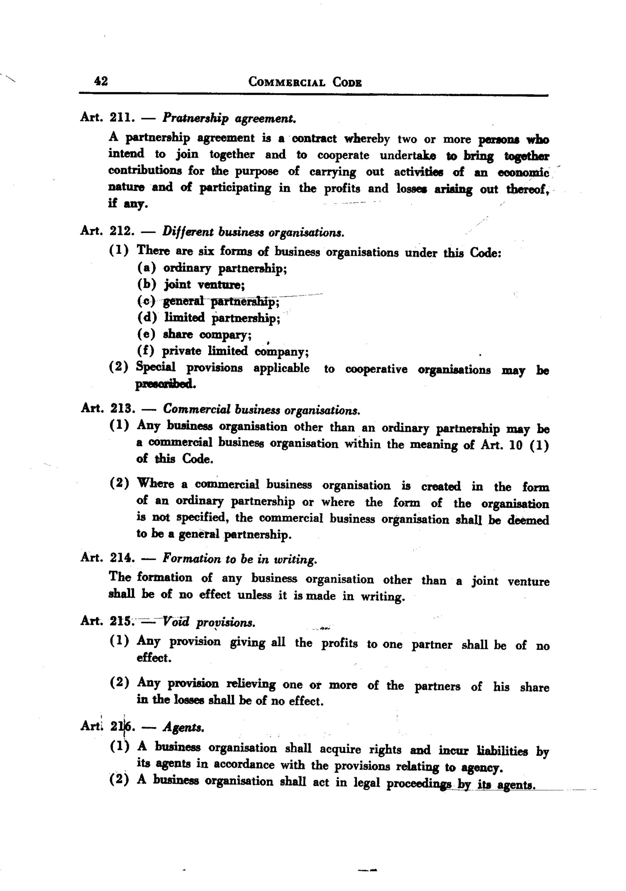 BACK
     BACK

            42
"                                                 COMMERCIAL              CODE


       Art. 211.            -   Pro.lnership agreement.
                 A partnership     agreement is a. contract whereby two or more perIODI who
                 intend    to join together    and to cooperate undertake       to bring topther
                 contributions   for the purpose of carrying     out activities of an _DO~c                                        -
                 nature and of participating      in the profits and loS8e8 ari8ing out thereof,
                 if any.                                                     .    .                              ..

       Art. 212. - Different business organisalions.
            ( 1) There are six forms of business organisations under this Code:
                 ( a) ordinary partnership;
                           (b) joint venture;
                           (~).generat-parmenmp;--                 --

                           (d) limited Partnership;
                           ( e) share compary;
                           (f) private limited co~pany;
                 (2)       Special provisions      applicable           to   cooperative        organisations    may      he
                           pNIGrihed.

       Art. 213.            -
                      Commercial business organisations.
            ( 1) Any bwdness organisation other than an ordinary partnership may be
                 a commercial business organisation within the meaning of Art. 10 (1)
                 of this Code.
                 (2)       Where    a commercial        business        organisation       is   created    in   the    form
                           of an ordinary partnership     or where the form of                         the organisation
                           is DOt i!lpecified, the commercial business organisation                     shan be deemed
                           to be a general partnership.

       Art. 214. - Formation to be in writing.
            The formation of any business organisation other than a joint venture
            shall be of no effect unless it is made in writing.

       Art. 215;- -:-Vow propisions.
            ( 1) Any provision giving all the profits to one partner                                      shall be of no
                 effect.
                 (2) Any provision relieving one 01' more of the partners                                  of his share
                     in the losses shall be of no effect.

       Arti 2~. - Agents.
                 (1) A business organisation               shall acquire rights and incur liabilities by
                       .
                           its agents in accordance with the provisions relating to agency.
                 (2)       A business    organisation     shall act in legal p~.:...byits                       aaents.
                                                                                                                               -
 