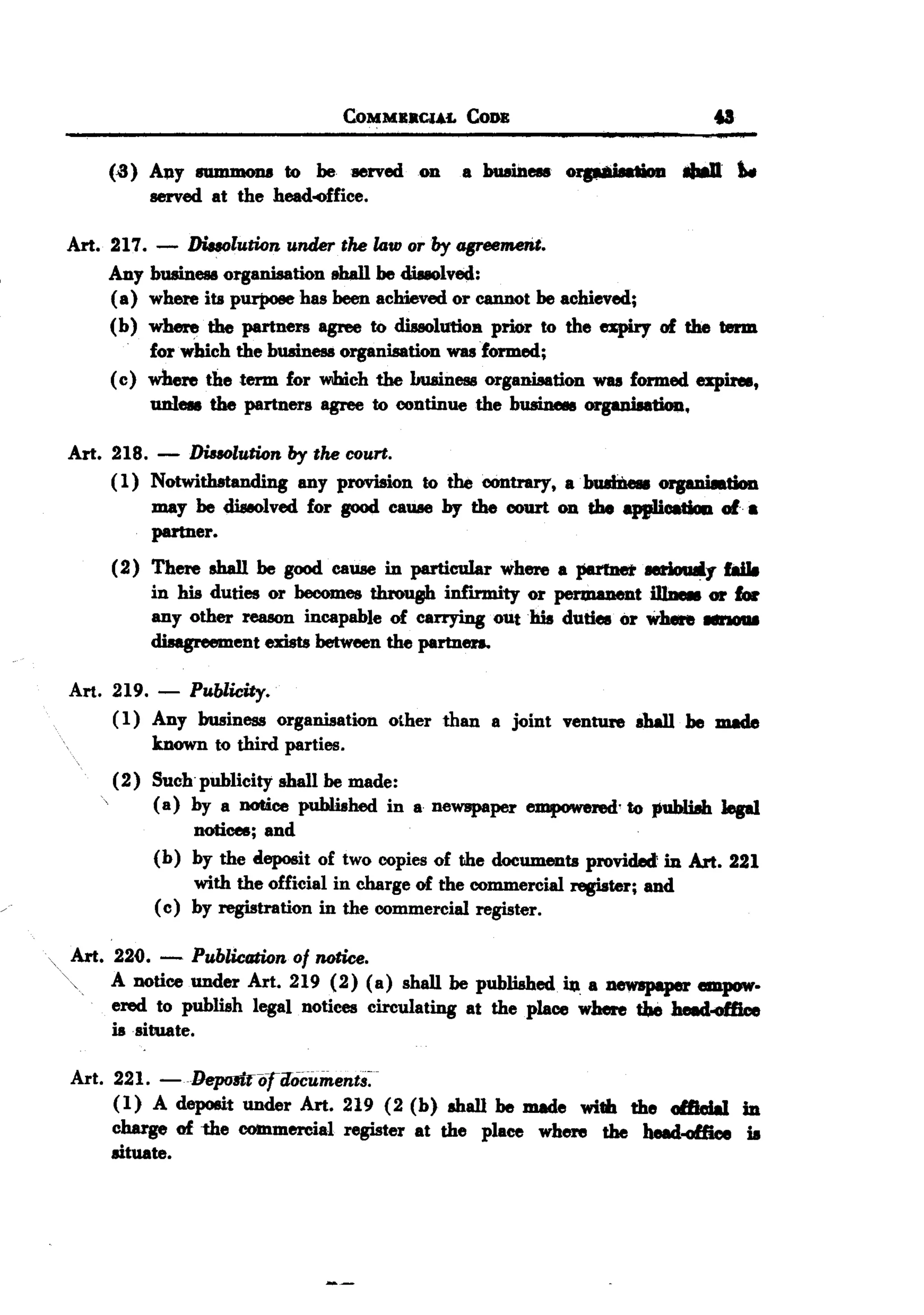 BACK
 BACK

                                 COMMBBCl4£ CoR                              u

     (.3) Al1Y8UJIUDOJJ8 be :aerved on
                         to                    a buain-    orp8i8atiou ..        tw.
          served at the head4fice.

 Art. 217. - Diaolution under the law or by agreemerit.
      Any businesa organiaation ehall be diuolved:
      ( a) where its purpose has been achieved or cannot be achieved;
      (b) where the partneR agree to diuolutioB prior to the espiry of the term
           for w'hich the busine!18organisation was formed;
      ( c) where the term for which the huainesa organisation was formed expire8,
          nnI-   the partners agree to continue the businees orgaaisatioQ.

 Art. 218. -    Dissolution by the court.
      (1) Notwithstanding any provision to the contrary, abu.lb1e&a organiation
           may be diseolved for good cauae by the court on the app1icatiaa of.
           partner.
      (2) There shall be good cauae in particular where a J'811net seriouIiy f8iI8
          in his duties or becomes throop infnmity or permanent m-          01' ,.
          any other reason incapable of carrying oUt his duties or where
                                                                           --
          disagreement exists between the partneD.

 Art. 219. - Publicity.
      ( 1) Any business organisation other than a joint ventUre sha11 be made
           known to third parties.
      (2) Such publicity shall be made:
          (a) by a notice published in a newspaper empowered'to publUh lepl
               notices; and
          (b) by the deposit of two copies of the documents provided: in Art. 221
               with the official in charge of the commercial register; and
          ( c) by registration in the commercial register.

 Art. 220. - Publication of notice.
      A notice under Art. 219 (2) (a) shall be published io. a newspaper empow-
      ered to publish legal notices circulating at the place where tbe heed..office
      is situate.

 Art. 221. -lJeprniniriIocument8~
      (1) A deposit under Art. 219 (2 (b) shall be made
                                                         wi'" the al&cIal in
      charge of ~e COb1mercial register at the place where the head.office is
      lituate.
 