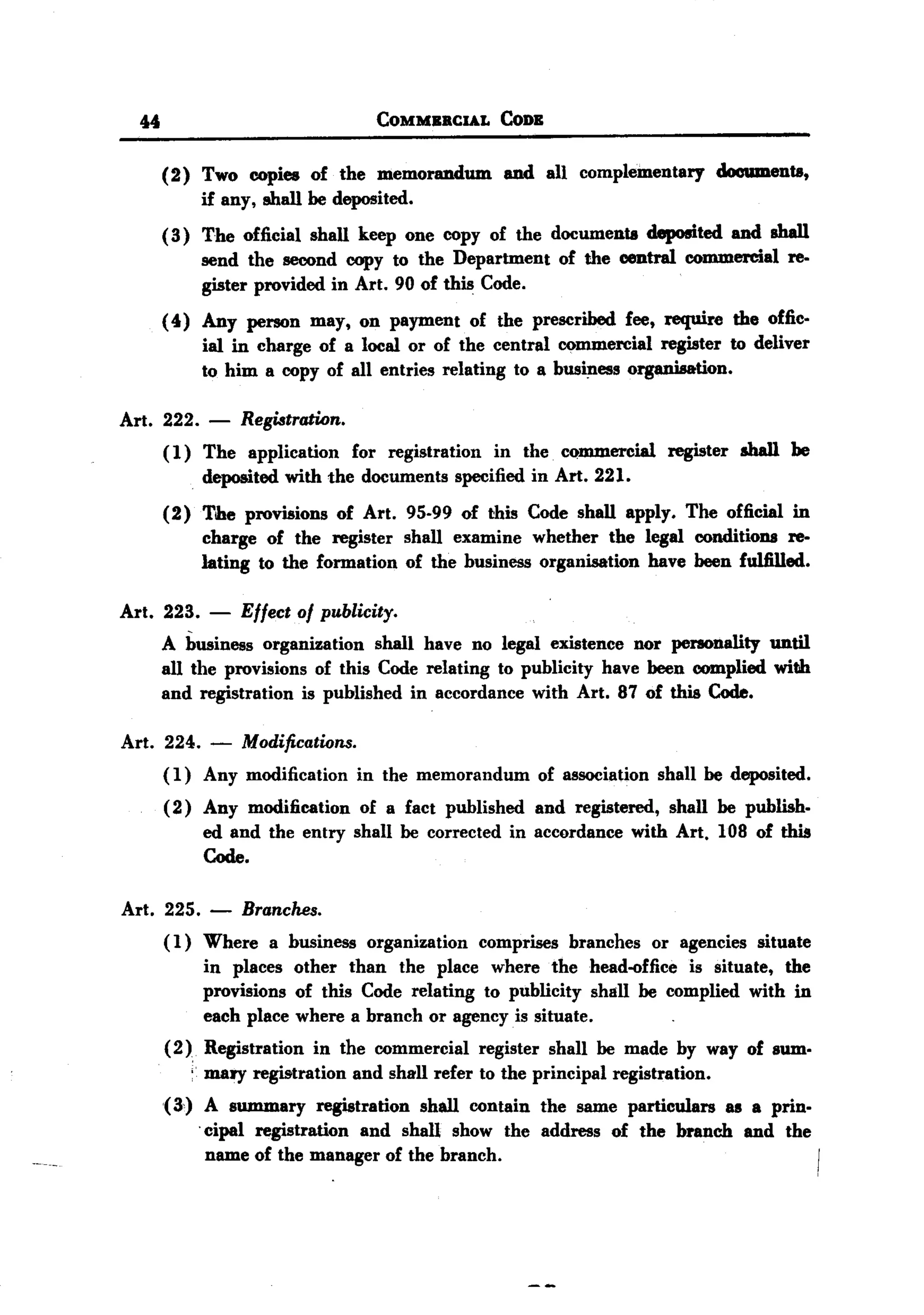 BACK
 BACK

        44                                   COMMBBCIAL      CoDB


             (2) Two copies of the memorandum                 and all complementary documents,
                 if any, shall be deposited.
             ( 3) The official shall keep one copy of the documents deposited and shall
                  send the second copy to the Department of the central commercial re-
                  gister provided in Art. 90 of this Code.
             (4) Any person may, on payment of the prescribed fee, require the offic-
                 ial in charge of a local or of the central commercial register to deliver
                 to him a copy of all entries relating to a business organisation.

   Art. 222. - Registration.
        ( 1) The application for registration in the commercial register shall be
             deposited with the documents specified in Art. 221.
             (2) The provisions of Art. 95-99 of this Code shall apply. The official in
                 charge of the register shall examine whether the legal conditions re-
                 lating to the formation of the business organisation have been fulfilled.

   Art. 223.         -   Effect of publicity.
             A business organization shall have no legal existence nor personality until
             all the provisions of this Code relating to publicity have been complied with
             and registration is published in accordance with Art. 87 of this Code.

    Art. 224. - Modifications.
         ( 1) Any modification in the memorandum of association shall be deposited.
             ( 2) Any modification of a fact published and registered, shall be publish.
                  ed and the entry shall be corrected in accordance with Art. 108 of this
                  Code.

    Art. 225.        - Branches.
             ( 1) Where      a business    organization   comprises     branches   or agencies   situate
                    in places other than the place where thehead-office       is situate, the
                    provisions of this Code relating to publicity shall be complied with in
                    each place where a branch or agency is situate.
             (2)    Registration   in the commercial      register    shall be made by way of sum.
                   : mary registration    and shall refer to the principal   registration.
             (3)      A summary registration   shall contain the same particulars as a prin.
                    . cipal registration and shall show the address of the branch and the
                      name of the manager of the branch.
 